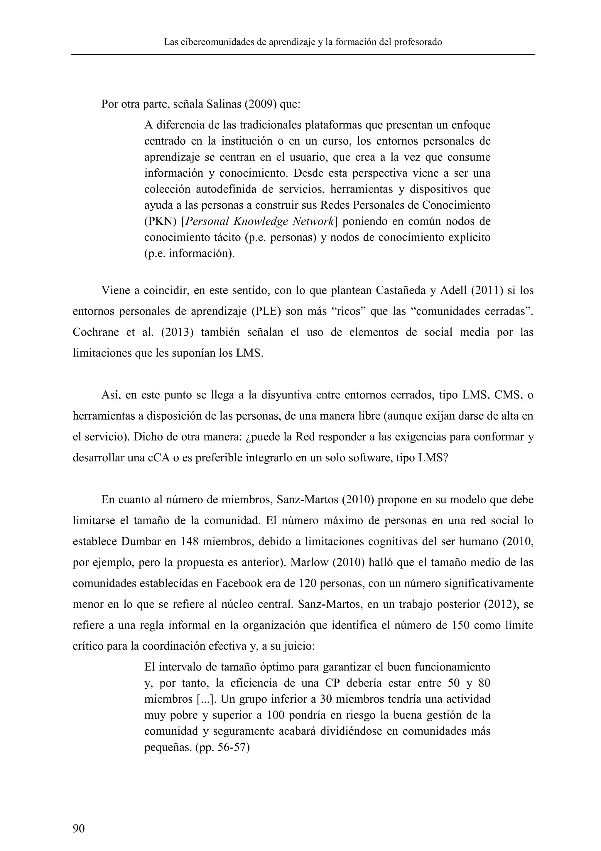Las cibercomunidades de aprendizaje y la formación del profesorado
90
Por otra parte, señala Salinas (2009) que:
A diferencia de las tradicionales plataformas que presentan un enfoque
centrado en la institución o en un curso, los entornos personales de
aprendizaje se centran en el usuario, que crea a la vez que consume
información y conocimiento. Desde esta perspectiva viene a ser una
colección autodefinida de servicios, herramientas y dispositivos que
ayuda a las personas a construir sus Redes Personales de Conocimiento
(PKN) [Personal Knowledge Network] poniendo en común nodos de
conocimiento tácito (p.e. personas) y nodos de conocimiento explicito
(p.e. información).
Viene a coincidir, en este sentido, con lo que plantean Castañeda y Adell (2011) si los
entornos personales de aprendizaje (PLE) son más ―ricos‖ que las ―comunidades cerradas‖.
Cochrane et al. (2013) también señalan el uso de elementos de social media por las
limitaciones que les suponían los LMS.
Así, en este punto se llega a la disyuntiva entre entornos cerrados, tipo LMS, CMS, o
herramientas a disposición de las personas, de una manera libre (aunque exijan darse de alta en
el servicio). Dicho de otra manera: ¿puede la Red responder a las exigencias para conformar y
desarrollar una cCA o es preferible integrarlo en un solo software, tipo LMS?
En cuanto al número de miembros, Sanz-Martos (2010) propone en su modelo que debe
limitarse el tamaño de la comunidad. El número máximo de personas en una red social lo
establece Dumbar en 148 miembros, debido a limitaciones cognitivas del ser humano (2010,
por ejemplo, pero la propuesta es anterior). Marlow (2010) halló que el tamaño medio de las
comunidades establecidas en Facebook era de 120 personas, con un número significativamente
menor en lo que se refiere al núcleo central. Sanz-Martos, en un trabajo posterior (2012), se
refiere a una regla informal en la organización que identifica el número de 150 como límite
crítico para la coordinación efectiva y, a su juicio:
El intervalo de tamaño óptimo para garantizar el buen funcionamiento
y, por tanto, la eficiencia de una CP debería estar entre 50 y 80
miembros [...]. Un grupo inferior a 30 miembros tendría una actividad
muy pobre y superior a 100 pondría en riesgo la buena gestión de la
comunidad y seguramente acabará dividiéndose en comunidades más
pequeñas. (pp. 56-57)
 