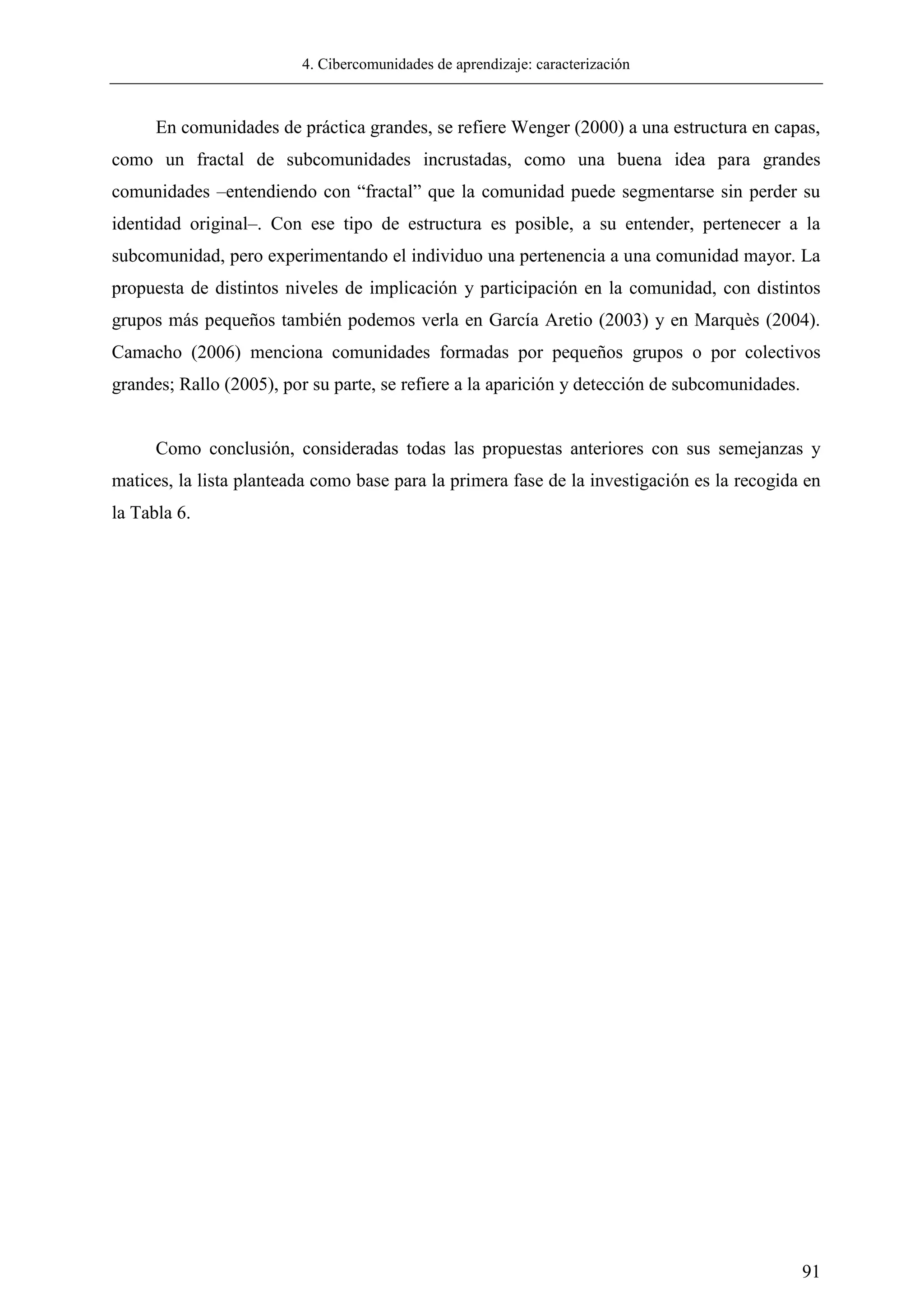 4. Cibercomunidades de aprendizaje: caracterización
91
En comunidades de práctica grandes, se refiere Wenger (2000) a una estructura en capas,
como un fractal de subcomunidades incrustadas, como una buena idea para grandes
comunidades –entendiendo con ―fractal‖ que la comunidad puede segmentarse sin perder su
identidad original–. Con ese tipo de estructura es posible, a su entender, pertenecer a la
subcomunidad, pero experimentando el individuo una pertenencia a una comunidad mayor. La
propuesta de distintos niveles de implicación y participación en la comunidad, con distintos
grupos más pequeños también podemos verla en García Aretio (2003) y en Marquès (2004).
Camacho (2006) menciona comunidades formadas por pequeños grupos o por colectivos
grandes; Rallo (2005), por su parte, se refiere a la aparición y detección de subcomunidades.
Como conclusión, consideradas todas las propuestas anteriores con sus semejanzas y
matices, la lista planteada como base para la primera fase de la investigación es la recogida en
la Tabla 6.
 