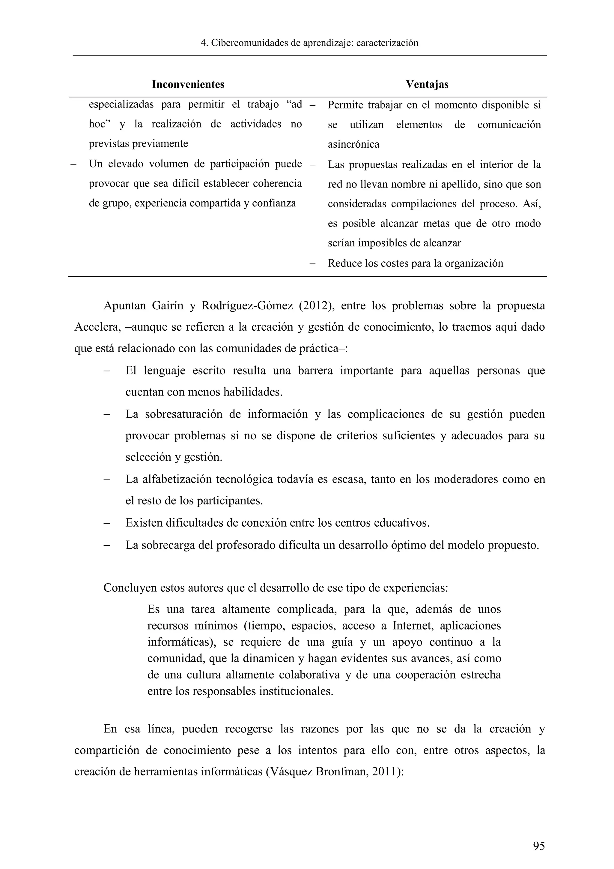 4. Cibercomunidades de aprendizaje: caracterización
95
Inconvenientes Ventajas
especializadas para permitir el trabajo ―ad
hoc‖ y la realización de actividades no
previstas previamente
 Un elevado volumen de participación puede
provocar que sea difícil establecer coherencia
de grupo, experiencia compartida y confianza
 Permite trabajar en el momento disponible si
se utilizan elementos de comunicación
asincrónica
 Las propuestas realizadas en el interior de la
red no llevan nombre ni apellido, sino que son
consideradas compilaciones del proceso. Así,
es posible alcanzar metas que de otro modo
serían imposibles de alcanzar
 Reduce los costes para la organización
Apuntan Gairín y Rodríguez-Gómez (2012), entre los problemas sobre la propuesta
Accelera, –aunque se refieren a la creación y gestión de conocimiento, lo traemos aquí dado
que está relacionado con las comunidades de práctica–:
 El lenguaje escrito resulta una barrera importante para aquellas personas que
cuentan con menos habilidades.
 La sobresaturación de información y las complicaciones de su gestión pueden
provocar problemas si no se dispone de criterios suficientes y adecuados para su
selección y gestión.
 La alfabetización tecnológica todavía es escasa, tanto en los moderadores como en
el resto de los participantes.
 Existen dificultades de conexión entre los centros educativos.
 La sobrecarga del profesorado dificulta un desarrollo óptimo del modelo propuesto.
Concluyen estos autores que el desarrollo de ese tipo de experiencias:
Es una tarea altamente complicada, para la que, además de unos
recursos mínimos (tiempo, espacios, acceso a Internet, aplicaciones
informáticas), se requiere de una guía y un apoyo continuo a la
comunidad, que la dinamicen y hagan evidentes sus avances, así como
de una cultura altamente colaborativa y de una cooperación estrecha
entre los responsables institucionales.
En esa línea, pueden recogerse las razones por las que no se da la creación y
compartición de conocimiento pese a los intentos para ello con, entre otros aspectos, la
creación de herramientas informáticas (Vásquez Bronfman, 2011):
 