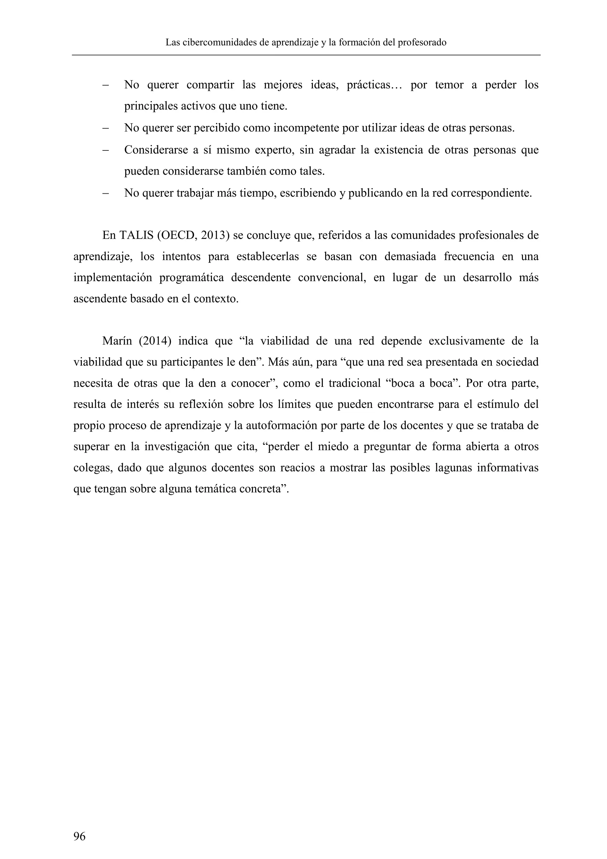 Las cibercomunidades de aprendizaje y la formación del profesorado
96
 No querer compartir las mejores ideas, prácticas… por temor a perder los
principales activos que uno tiene.
 No querer ser percibido como incompetente por utilizar ideas de otras personas.
 Considerarse a sí mismo experto, sin agradar la existencia de otras personas que
pueden considerarse también como tales.
 No querer trabajar más tiempo, escribiendo y publicando en la red correspondiente.
En TALIS (OECD, 2013) se concluye que, referidos a las comunidades profesionales de
aprendizaje, los intentos para establecerlas se basan con demasiada frecuencia en una
implementación programática descendente convencional, en lugar de un desarrollo más
ascendente basado en el contexto.
Marín (2014) indica que ―la viabilidad de una red depende exclusivamente de la
viabilidad que su participantes le den‖. Más aún, para ―que una red sea presentada en sociedad
necesita de otras que la den a conocer‖, como el tradicional ―boca a boca‖. Por otra parte,
resulta de interés su reflexión sobre los límites que pueden encontrarse para el estímulo del
propio proceso de aprendizaje y la autoformación por parte de los docentes y que se trataba de
superar en la investigación que cita, ―perder el miedo a preguntar de forma abierta a otros
colegas, dado que algunos docentes son reacios a mostrar las posibles lagunas informativas
que tengan sobre alguna temática concreta‖.
 