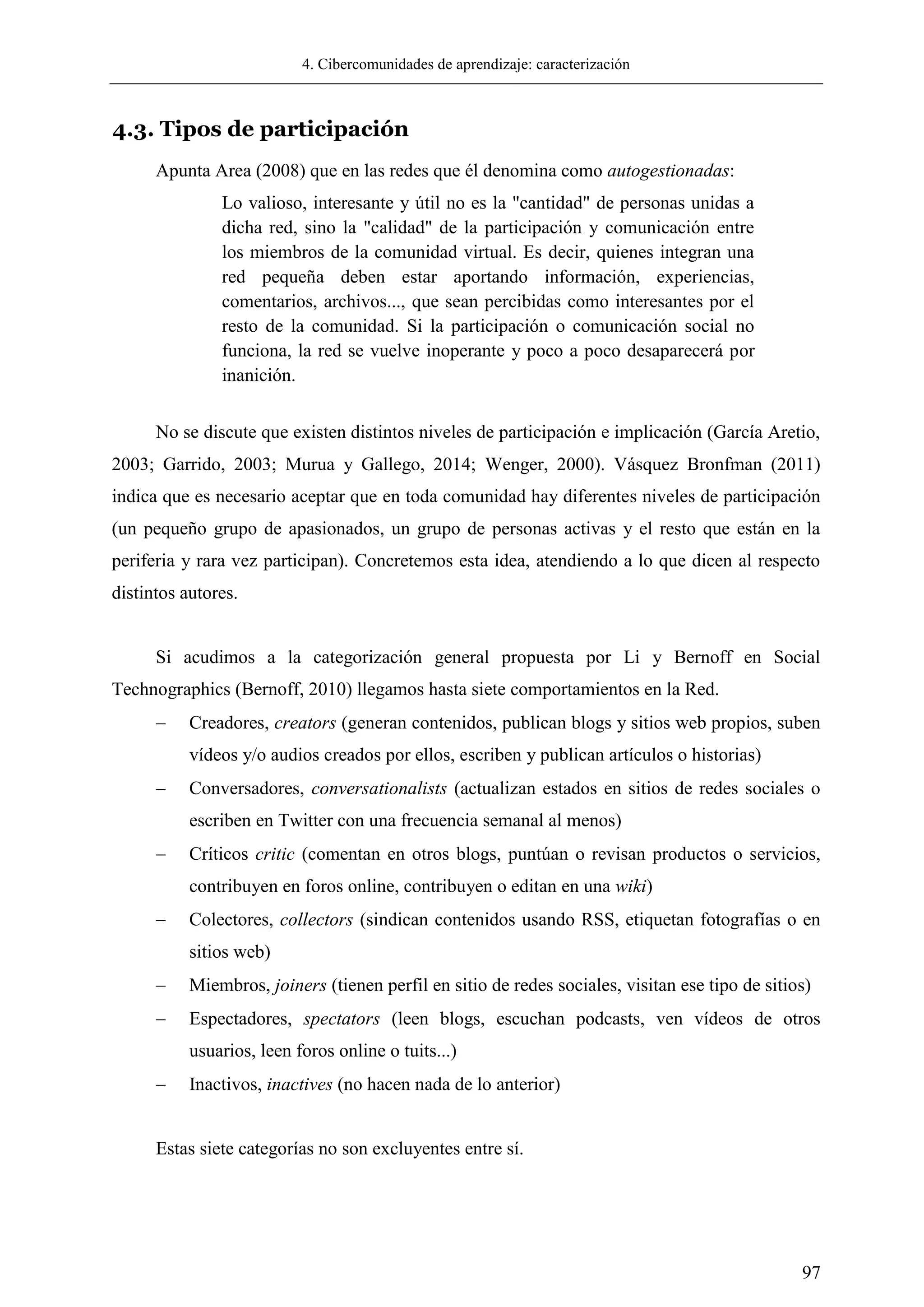 4. Cibercomunidades de aprendizaje: caracterización
97
4.3. Tipos de participación
Apunta Area (2008) que en las redes que él denomina como autogestionadas:
Lo valioso, interesante y útil no es la "cantidad" de personas unidas a
dicha red, sino la "calidad" de la participación y comunicación entre
los miembros de la comunidad virtual. Es decir, quienes integran una
red pequeña deben estar aportando información, experiencias,
comentarios, archivos..., que sean percibidas como interesantes por el
resto de la comunidad. Si la participación o comunicación social no
funciona, la red se vuelve inoperante y poco a poco desaparecerá por
inanición.
No se discute que existen distintos niveles de participación e implicación (García Aretio,
2003; Garrido, 2003; Murua y Gallego, 2014; Wenger, 2000). Vásquez Bronfman (2011)
indica que es necesario aceptar que en toda comunidad hay diferentes niveles de participación
(un pequeño grupo de apasionados, un grupo de personas activas y el resto que están en la
periferia y rara vez participan). Concretemos esta idea, atendiendo a lo que dicen al respecto
distintos autores.
Si acudimos a la categorización general propuesta por Li y Bernoff en Social
Technographics (Bernoff, 2010) llegamos hasta siete comportamientos en la Red.
 Creadores, creators (generan contenidos, publican blogs y sitios web propios, suben
vídeos y/o audios creados por ellos, escriben y publican artículos o historias)
 Conversadores, conversationalists (actualizan estados en sitios de redes sociales o
escriben en Twitter con una frecuencia semanal al menos)
 Críticos critic (comentan en otros blogs, puntúan o revisan productos o servicios,
contribuyen en foros online, contribuyen o editan en una wiki)
 Colectores, collectors (sindican contenidos usando RSS, etiquetan fotografías o en
sitios web)
 Miembros, joiners (tienen perfil en sitio de redes sociales, visitan ese tipo de sitios)
 Espectadores, spectators (leen blogs, escuchan podcasts, ven vídeos de otros
usuarios, leen foros online o tuits...)
 Inactivos, inactives (no hacen nada de lo anterior)
Estas siete categorías no son excluyentes entre sí.
 
