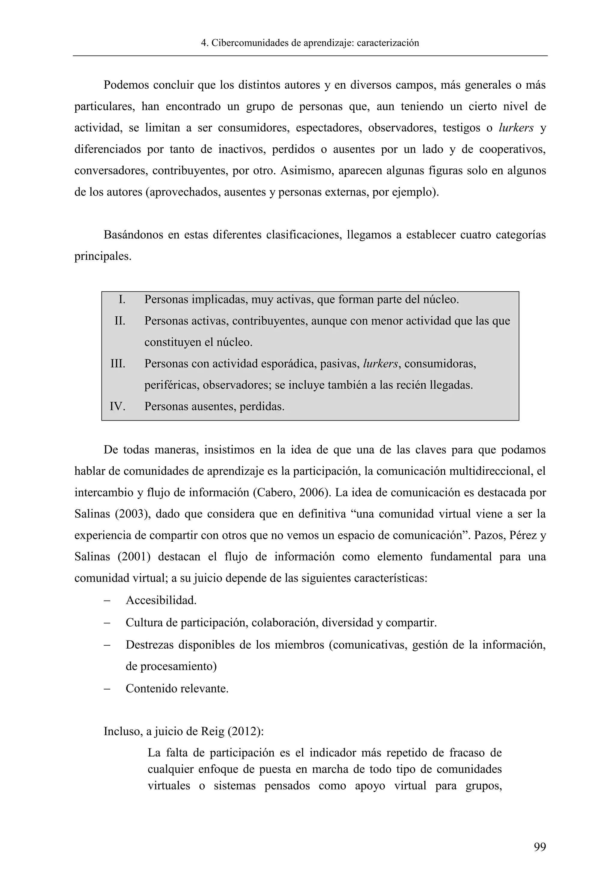 4. Cibercomunidades de aprendizaje: caracterización
99
Podemos concluir que los distintos autores y en diversos campos, más generales o más
particulares, han encontrado un grupo de personas que, aun teniendo un cierto nivel de
actividad, se limitan a ser consumidores, espectadores, observadores, testigos o lurkers y
diferenciados por tanto de inactivos, perdidos o ausentes por un lado y de cooperativos,
conversadores, contribuyentes, por otro. Asimismo, aparecen algunas figuras solo en algunos
de los autores (aprovechados, ausentes y personas externas, por ejemplo).
Basándonos en estas diferentes clasificaciones, llegamos a establecer cuatro categorías
principales.
I. Personas implicadas, muy activas, que forman parte del núcleo.
II. Personas activas, contribuyentes, aunque con menor actividad que las que
constituyen el núcleo.
III. Personas con actividad esporádica, pasivas, lurkers, consumidoras,
periféricas, observadores; se incluye también a las recién llegadas.
IV. Personas ausentes, perdidas.
De todas maneras, insistimos en la idea de que una de las claves para que podamos
hablar de comunidades de aprendizaje es la participación, la comunicación multidireccional, el
intercambio y flujo de información (Cabero, 2006). La idea de comunicación es destacada por
Salinas (2003), dado que considera que en definitiva ―una comunidad virtual viene a ser la
experiencia de compartir con otros que no vemos un espacio de comunicación‖. Pazos, Pérez y
Salinas (2001) destacan el flujo de información como elemento fundamental para una
comunidad virtual; a su juicio depende de las siguientes características:
 Accesibilidad.
 Cultura de participación, colaboración, diversidad y compartir.
 Destrezas disponibles de los miembros (comunicativas, gestión de la información,
de procesamiento)
 Contenido relevante.
Incluso, a juicio de Reig (2012):
La falta de participación es el indicador más repetido de fracaso de
cualquier enfoque de puesta en marcha de todo tipo de comunidades
virtuales o sistemas pensados como apoyo virtual para grupos,
 