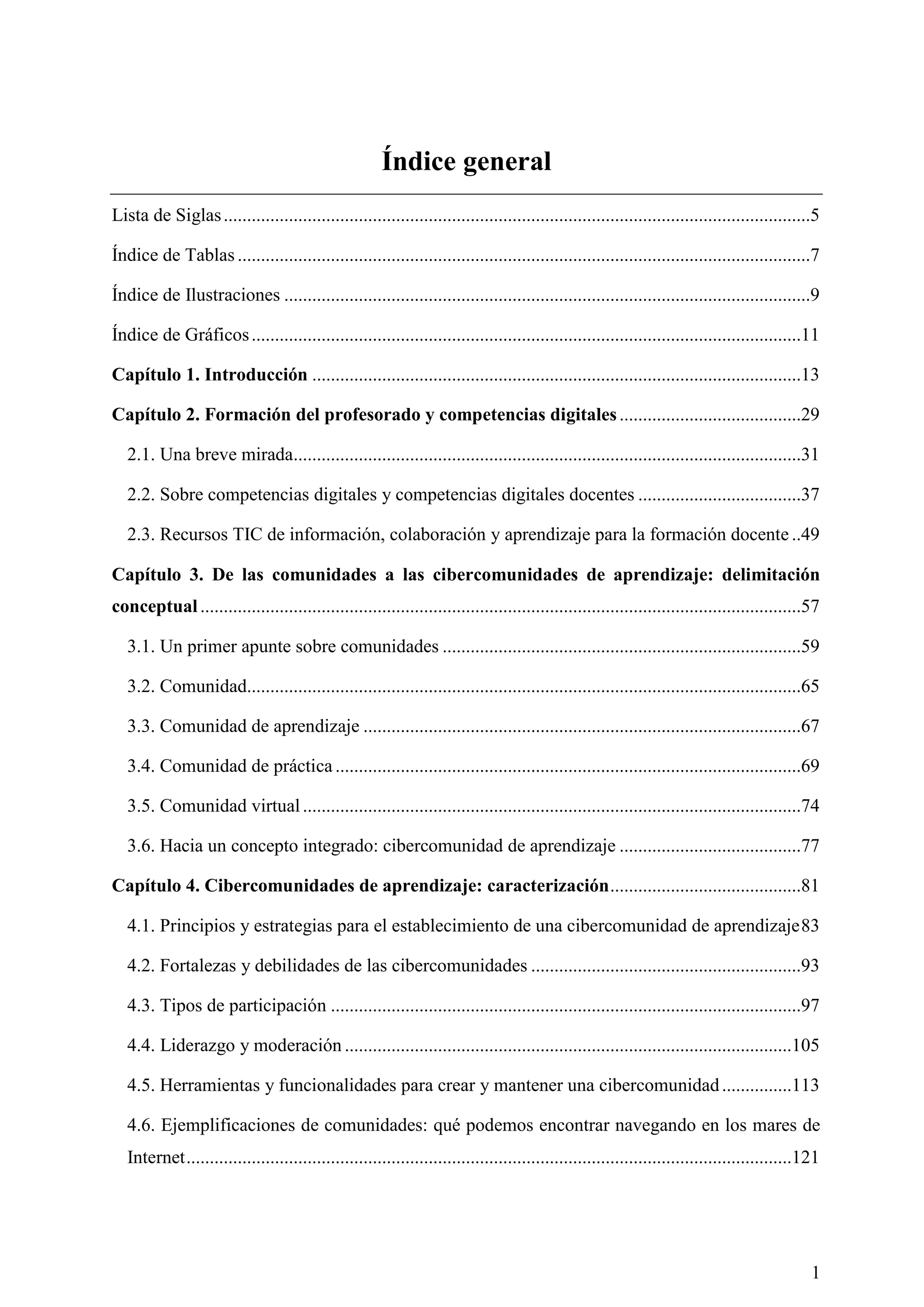 1
Índice general
Lista de Siglas..............................................................................................................................5
Índice de Tablas ...........................................................................................................................7
Índice de Ilustraciones .................................................................................................................9
Índice de Gráficos......................................................................................................................11
Capítulo 1. Introducción .........................................................................................................13
Capítulo 2. Formación del profesorado y competencias digitales.......................................29
2.1. Una breve mirada.............................................................................................................31
2.2. Sobre competencias digitales y competencias digitales docentes ...................................37
2.3. Recursos TIC de información, colaboración y aprendizaje para la formación docente ..49
Capítulo 3. De las comunidades a las cibercomunidades de aprendizaje: delimitación
conceptual.................................................................................................................................57
3.1. Un primer apunte sobre comunidades .............................................................................59
3.2. Comunidad.......................................................................................................................65
3.3. Comunidad de aprendizaje ..............................................................................................67
3.4. Comunidad de práctica ....................................................................................................69
3.5. Comunidad virtual...........................................................................................................74
3.6. Hacia un concepto integrado: cibercomunidad de aprendizaje .......................................77
Capítulo 4. Cibercomunidades de aprendizaje: caracterización.........................................81
4.1. Principios y estrategias para el establecimiento de una cibercomunidad de aprendizaje83
4.2. Fortalezas y debilidades de las cibercomunidades ..........................................................93
4.3. Tipos de participación .....................................................................................................97
4.4. Liderazgo y moderación ................................................................................................105
4.5. Herramientas y funcionalidades para crear y mantener una cibercomunidad...............113
4.6. Ejemplificaciones de comunidades: qué podemos encontrar navegando en los mares de
Internet..................................................................................................................................121
 
