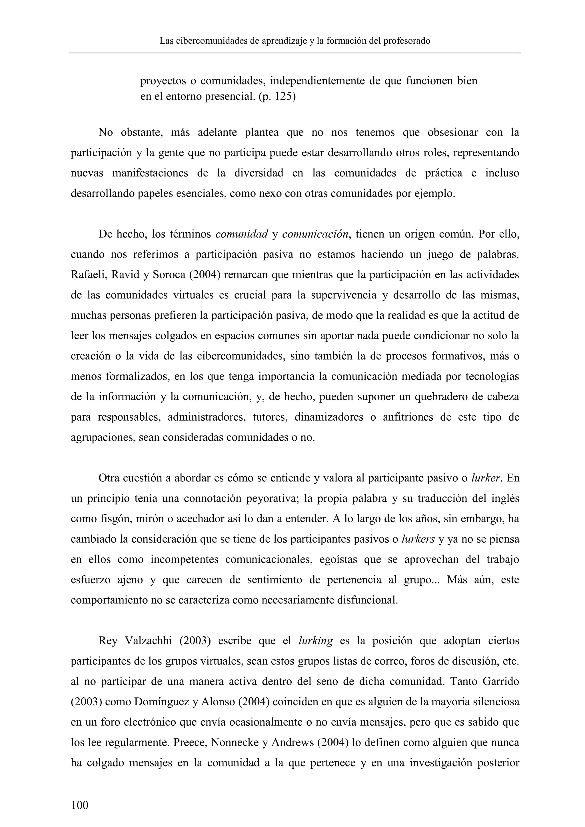 Las cibercomunidades de aprendizaje y la formación del profesorado
100
proyectos o comunidades, independientemente de que funcionen bien
en el entorno presencial. (p. 125)
No obstante, más adelante plantea que no nos tenemos que obsesionar con la
participación y la gente que no participa puede estar desarrollando otros roles, representando
nuevas manifestaciones de la diversidad en las comunidades de práctica e incluso
desarrollando papeles esenciales, como nexo con otras comunidades por ejemplo.
De hecho, los términos comunidad y comunicación, tienen un origen común. Por ello,
cuando nos referimos a participación pasiva no estamos haciendo un juego de palabras.
Rafaeli, Ravid y Soroca (2004) remarcan que mientras que la participación en las actividades
de las comunidades virtuales es crucial para la supervivencia y desarrollo de las mismas,
muchas personas prefieren la participación pasiva, de modo que la realidad es que la actitud de
leer los mensajes colgados en espacios comunes sin aportar nada puede condicionar no solo la
creación o la vida de las cibercomunidades, sino también la de procesos formativos, más o
menos formalizados, en los que tenga importancia la comunicación mediada por tecnologías
de la información y la comunicación, y, de hecho, pueden suponer un quebradero de cabeza
para responsables, administradores, tutores, dinamizadores o anfitriones de este tipo de
agrupaciones, sean consideradas comunidades o no.
Otra cuestión a abordar es cómo se entiende y valora al participante pasivo o lurker. En
un principio tenía una connotación peyorativa; la propia palabra y su traducción del inglés
como fisgón, mirón o acechador así lo dan a entender. A lo largo de los años, sin embargo, ha
cambiado la consideración que se tiene de los participantes pasivos o lurkers y ya no se piensa
en ellos como incompetentes comunicacionales, egoístas que se aprovechan del trabajo
esfuerzo ajeno y que carecen de sentimiento de pertenencia al grupo... Más aún, este
comportamiento no se caracteriza como necesariamente disfuncional.
Rey Valzachhi (2003) escribe que el lurking es la posición que adoptan ciertos
participantes de los grupos virtuales, sean estos grupos listas de correo, foros de discusión, etc.
al no participar de una manera activa dentro del seno de dicha comunidad. Tanto Garrido
(2003) como Domínguez y Alonso (2004) coinciden en que es alguien de la mayoría silenciosa
en un foro electrónico que envía ocasionalmente o no envía mensajes, pero que es sabido que
los lee regularmente. Preece, Nonnecke y Andrews (2004) lo definen como alguien que nunca
ha colgado mensajes en la comunidad a la que pertenece y en una investigación posterior
 