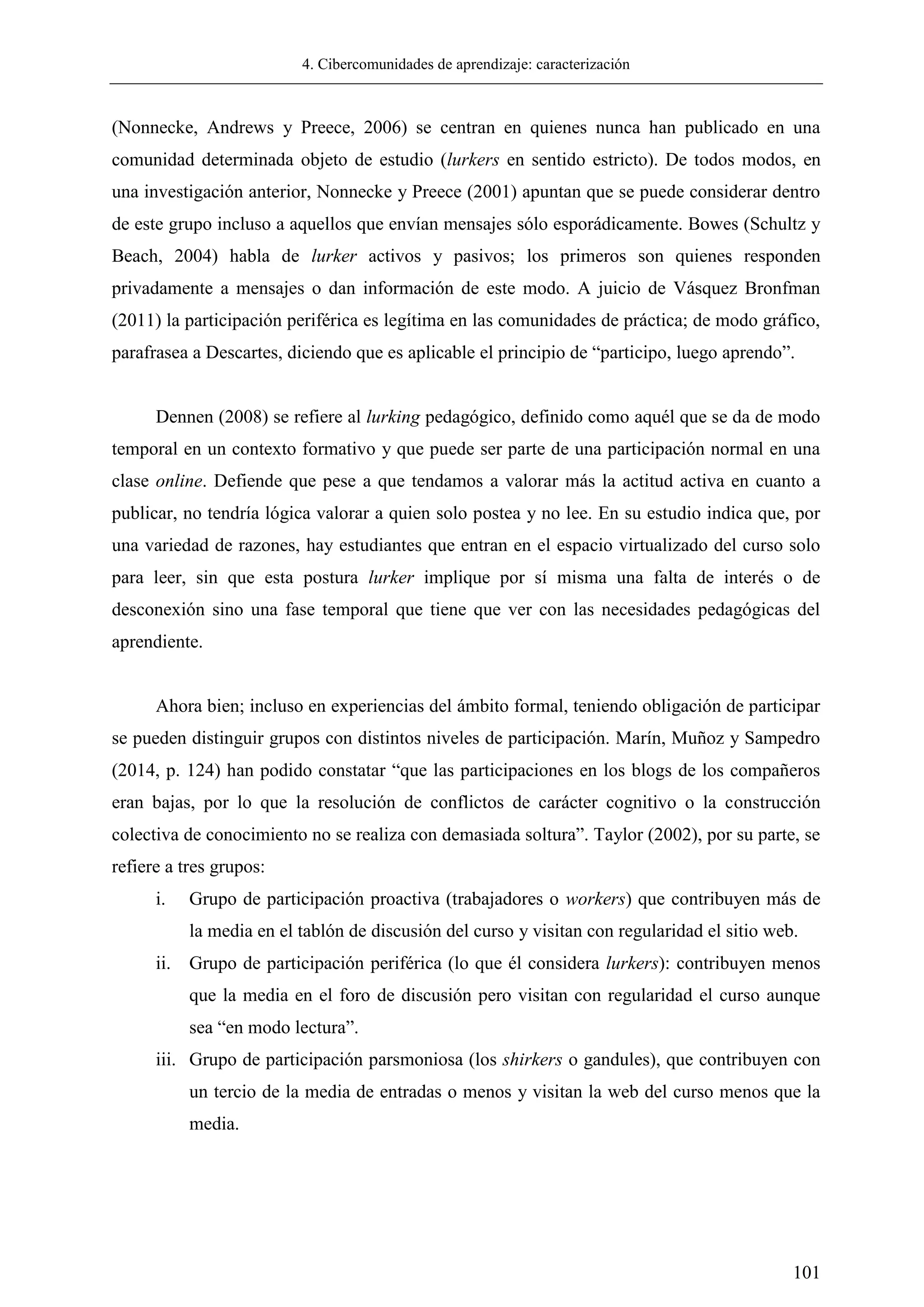 4. Cibercomunidades de aprendizaje: caracterización
101
(Nonnecke, Andrews y Preece, 2006) se centran en quienes nunca han publicado en una
comunidad determinada objeto de estudio (lurkers en sentido estricto). De todos modos, en
una investigación anterior, Nonnecke y Preece (2001) apuntan que se puede considerar dentro
de este grupo incluso a aquellos que envían mensajes sólo esporádicamente. Bowes (Schultz y
Beach, 2004) habla de lurker activos y pasivos; los primeros son quienes responden
privadamente a mensajes o dan información de este modo. A juicio de Vásquez Bronfman
(2011) la participación periférica es legítima en las comunidades de práctica; de modo gráfico,
parafrasea a Descartes, diciendo que es aplicable el principio de ―participo, luego aprendo‖.
Dennen (2008) se refiere al lurking pedagógico, definido como aquél que se da de modo
temporal en un contexto formativo y que puede ser parte de una participación normal en una
clase online. Defiende que pese a que tendamos a valorar más la actitud activa en cuanto a
publicar, no tendría lógica valorar a quien solo postea y no lee. En su estudio indica que, por
una variedad de razones, hay estudiantes que entran en el espacio virtualizado del curso solo
para leer, sin que esta postura lurker implique por sí misma una falta de interés o de
desconexión sino una fase temporal que tiene que ver con las necesidades pedagógicas del
aprendiente.
Ahora bien; incluso en experiencias del ámbito formal, teniendo obligación de participar
se pueden distinguir grupos con distintos niveles de participación. Marín, Muñoz y Sampedro
(2014, p. 124) han podido constatar ―que las participaciones en los blogs de los compañeros
eran bajas, por lo que la resolución de conflictos de carácter cognitivo o la construcción
colectiva de conocimiento no se realiza con demasiada soltura‖. Taylor (2002), por su parte, se
refiere a tres grupos:
i. Grupo de participación proactiva (trabajadores o workers) que contribuyen más de
la media en el tablón de discusión del curso y visitan con regularidad el sitio web.
ii. Grupo de participación periférica (lo que él considera lurkers): contribuyen menos
que la media en el foro de discusión pero visitan con regularidad el curso aunque
sea ―en modo lectura‖.
iii. Grupo de participación parsmoniosa (los shirkers o gandules), que contribuyen con
un tercio de la media de entradas o menos y visitan la web del curso menos que la
media.
 