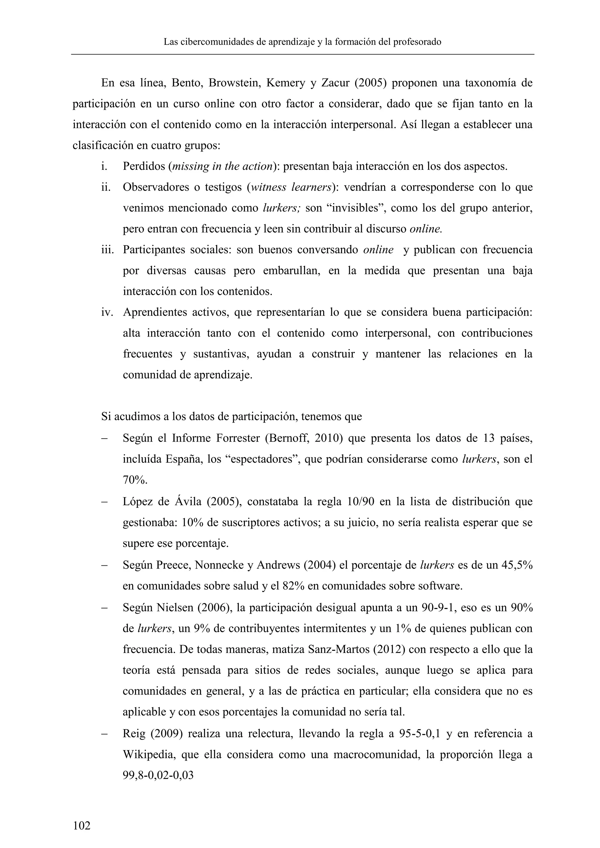Las cibercomunidades de aprendizaje y la formación del profesorado
102
En esa línea, Bento, Browstein, Kemery y Zacur (2005) proponen una taxonomía de
participación en un curso online con otro factor a considerar, dado que se fijan tanto en la
interacción con el contenido como en la interacción interpersonal. Así llegan a establecer una
clasificación en cuatro grupos:
i. Perdidos (missing in the action): presentan baja interacción en los dos aspectos.
ii. Observadores o testigos (witness learners): vendrían a corresponderse con lo que
venimos mencionado como lurkers; son ―invisibles‖, como los del grupo anterior,
pero entran con frecuencia y leen sin contribuir al discurso online.
iii. Participantes sociales: son buenos conversando online y publican con frecuencia
por diversas causas pero embarullan, en la medida que presentan una baja
interacción con los contenidos.
iv. Aprendientes activos, que representarían lo que se considera buena participación:
alta interacción tanto con el contenido como interpersonal, con contribuciones
frecuentes y sustantivas, ayudan a construir y mantener las relaciones en la
comunidad de aprendizaje.
Si acudimos a los datos de participación, tenemos que
 Según el Informe Forrester (Bernoff, 2010) que presenta los datos de 13 países,
incluída España, los ―espectadores‖, que podrían considerarse como lurkers, son el
70%.
 López de Ávila (2005), constataba la regla 10/90 en la lista de distribución que
gestionaba: 10% de suscriptores activos; a su juicio, no sería realista esperar que se
supere ese porcentaje.
 Según Preece, Nonnecke y Andrews (2004) el porcentaje de lurkers es de un 45,5%
en comunidades sobre salud y el 82% en comunidades sobre software.
 Según Nielsen (2006), la participación desigual apunta a un 90-9-1, eso es un 90%
de lurkers, un 9% de contribuyentes intermitentes y un 1% de quienes publican con
frecuencia. De todas maneras, matiza Sanz-Martos (2012) con respecto a ello que la
teoría está pensada para sitios de redes sociales, aunque luego se aplica para
comunidades en general, y a las de práctica en particular; ella considera que no es
aplicable y con esos porcentajes la comunidad no sería tal.
 Reig (2009) realiza una relectura, llevando la regla a 95-5-0,1 y en referencia a
Wikipedia, que ella considera como una macrocomunidad, la proporción llega a
99,8-0,02-0,03
 