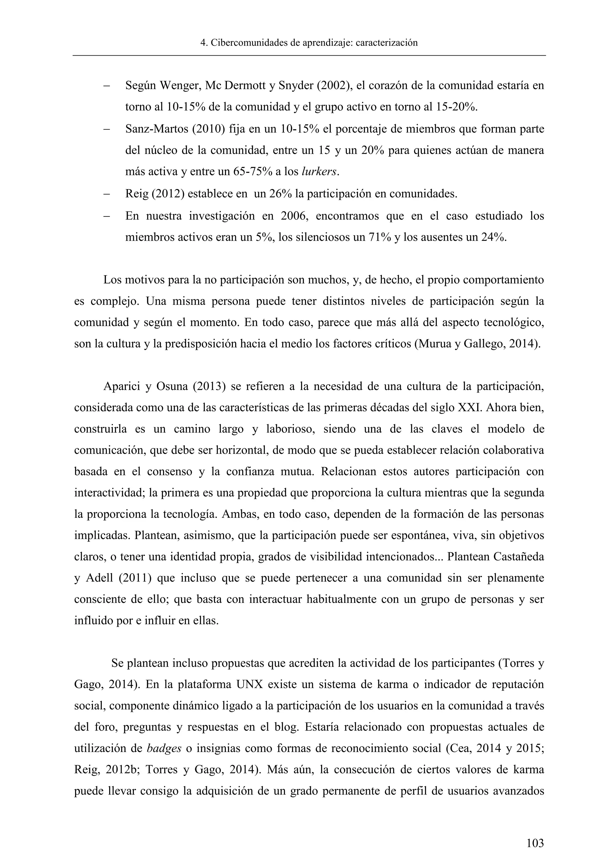 4. Cibercomunidades de aprendizaje: caracterización
103
 Según Wenger, Mc Dermott y Snyder (2002), el corazón de la comunidad estaría en
torno al 10-15% de la comunidad y el grupo activo en torno al 15-20%.
 Sanz-Martos (2010) fija en un 10-15% el porcentaje de miembros que forman parte
del núcleo de la comunidad, entre un 15 y un 20% para quienes actúan de manera
más activa y entre un 65-75% a los lurkers.
 Reig (2012) establece en un 26% la participación en comunidades.
 En nuestra investigación en 2006, encontramos que en el caso estudiado los
miembros activos eran un 5%, los silenciosos un 71% y los ausentes un 24%.
Los motivos para la no participación son muchos, y, de hecho, el propio comportamiento
es complejo. Una misma persona puede tener distintos niveles de participación según la
comunidad y según el momento. En todo caso, parece que más allá del aspecto tecnológico,
son la cultura y la predisposición hacia el medio los factores críticos (Murua y Gallego, 2014).
Aparici y Osuna (2013) se refieren a la necesidad de una cultura de la participación,
considerada como una de las características de las primeras décadas del siglo XXI. Ahora bien,
construirla es un camino largo y laborioso, siendo una de las claves el modelo de
comunicación, que debe ser horizontal, de modo que se pueda establecer relación colaborativa
basada en el consenso y la confianza mutua. Relacionan estos autores participación con
interactividad; la primera es una propiedad que proporciona la cultura mientras que la segunda
la proporciona la tecnología. Ambas, en todo caso, dependen de la formación de las personas
implicadas. Plantean, asimismo, que la participación puede ser espontánea, viva, sin objetivos
claros, o tener una identidad propia, grados de visibilidad intencionados... Plantean Castañeda
y Adell (2011) que incluso que se puede pertenecer a una comunidad sin ser plenamente
consciente de ello; que basta con interactuar habitualmente con un grupo de personas y ser
influido por e influir en ellas.
Se plantean incluso propuestas que acrediten la actividad de los participantes (Torres y
Gago, 2014). En la plataforma UNX existe un sistema de karma o indicador de reputación
social, componente dinámico ligado a la participación de los usuarios en la comunidad a través
del foro, preguntas y respuestas en el blog. Estaría relacionado con propuestas actuales de
utilización de badges o insignias como formas de reconocimiento social (Cea, 2014 y 2015;
Reig, 2012b; Torres y Gago, 2014). Más aún, la consecución de ciertos valores de karma
puede llevar consigo la adquisición de un grado permanente de perfil de usuarios avanzados
 