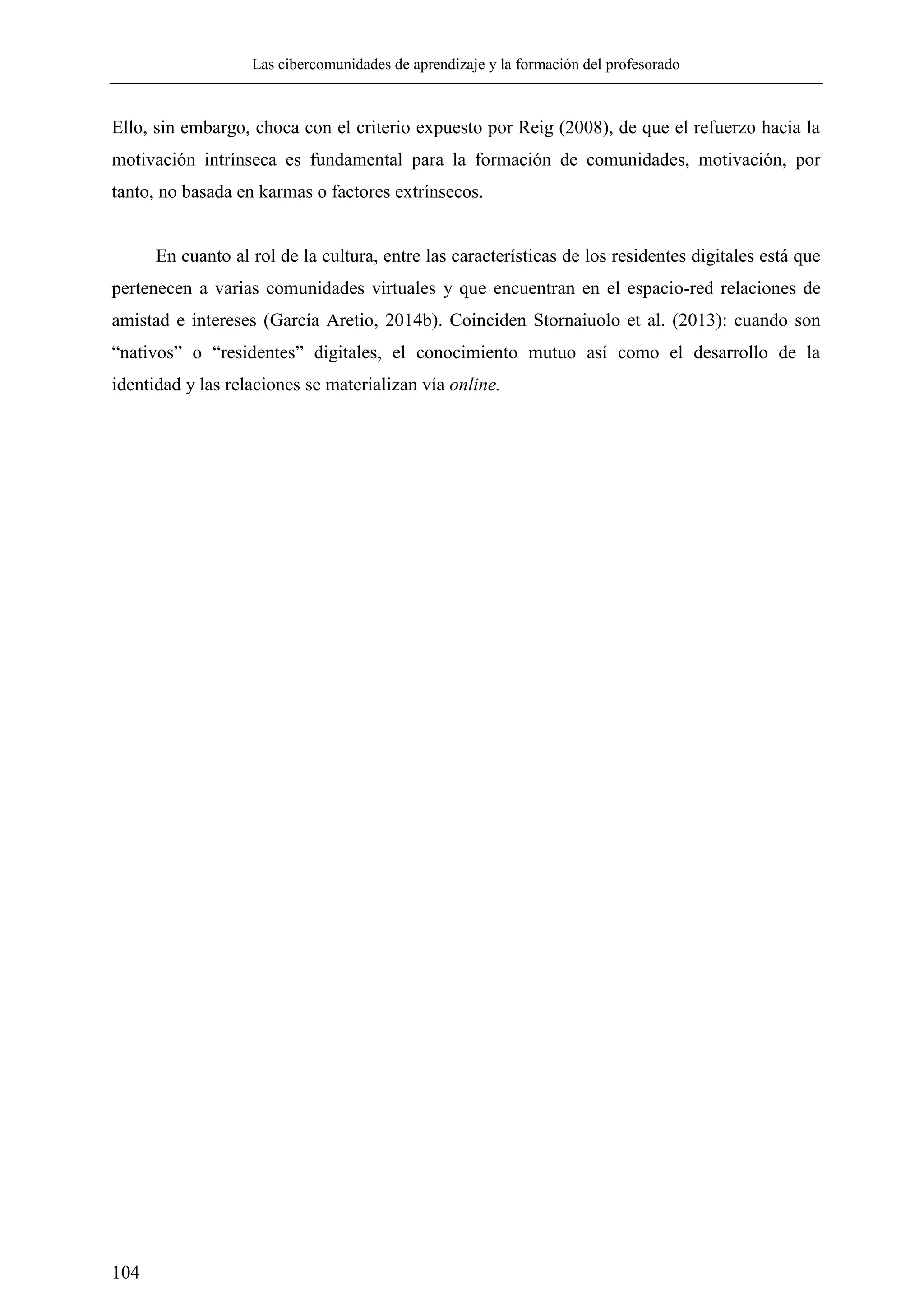 Las cibercomunidades de aprendizaje y la formación del profesorado
104
Ello, sin embargo, choca con el criterio expuesto por Reig (2008), de que el refuerzo hacia la
motivación intrínseca es fundamental para la formación de comunidades, motivación, por
tanto, no basada en karmas o factores extrínsecos.
En cuanto al rol de la cultura, entre las características de los residentes digitales está que
pertenecen a varias comunidades virtuales y que encuentran en el espacio-red relaciones de
amistad e intereses (García Aretio, 2014b). Coinciden Stornaiuolo et al. (2013): cuando son
―nativos‖ o ―residentes‖ digitales, el conocimiento mutuo así como el desarrollo de la
identidad y las relaciones se materializan vía online.
 