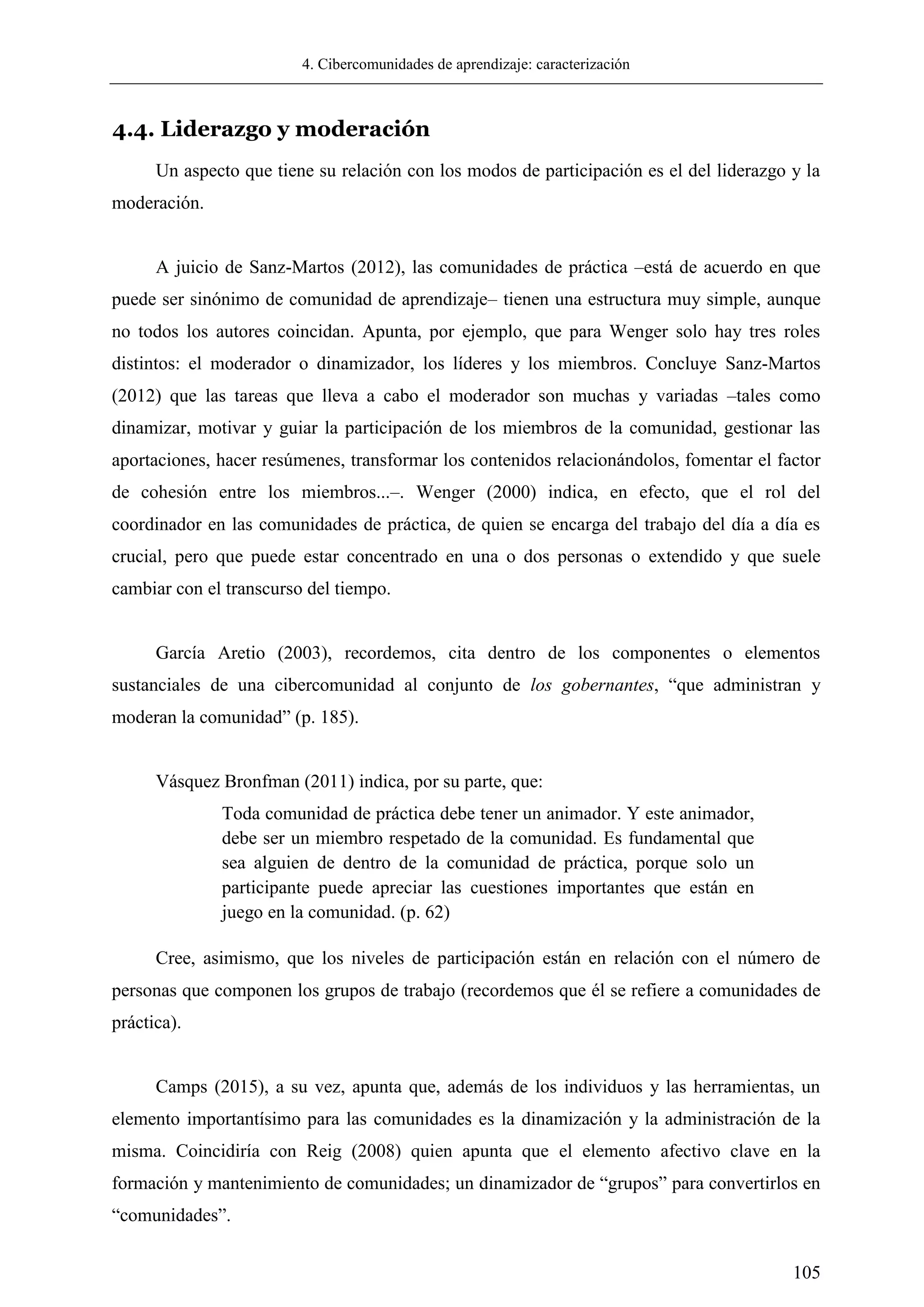 4. Cibercomunidades de aprendizaje: caracterización
105
4.4. Liderazgo y moderación
Un aspecto que tiene su relación con los modos de participación es el del liderazgo y la
moderación.
A juicio de Sanz-Martos (2012), las comunidades de práctica –está de acuerdo en que
puede ser sinónimo de comunidad de aprendizaje– tienen una estructura muy simple, aunque
no todos los autores coincidan. Apunta, por ejemplo, que para Wenger solo hay tres roles
distintos: el moderador o dinamizador, los líderes y los miembros. Concluye Sanz-Martos
(2012) que las tareas que lleva a cabo el moderador son muchas y variadas –tales como
dinamizar, motivar y guiar la participación de los miembros de la comunidad, gestionar las
aportaciones, hacer resúmenes, transformar los contenidos relacionándolos, fomentar el factor
de cohesión entre los miembros...–. Wenger (2000) indica, en efecto, que el rol del
coordinador en las comunidades de práctica, de quien se encarga del trabajo del día a día es
crucial, pero que puede estar concentrado en una o dos personas o extendido y que suele
cambiar con el transcurso del tiempo.
García Aretio (2003), recordemos, cita dentro de los componentes o elementos
sustanciales de una cibercomunidad al conjunto de los gobernantes, ―que administran y
moderan la comunidad‖ (p. 185).
Vásquez Bronfman (2011) indica, por su parte, que:
Toda comunidad de práctica debe tener un animador. Y este animador,
debe ser un miembro respetado de la comunidad. Es fundamental que
sea alguien de dentro de la comunidad de práctica, porque solo un
participante puede apreciar las cuestiones importantes que están en
juego en la comunidad. (p. 62)
Cree, asimismo, que los niveles de participación están en relación con el número de
personas que componen los grupos de trabajo (recordemos que él se refiere a comunidades de
práctica).
Camps (2015), a su vez, apunta que, además de los individuos y las herramientas, un
elemento importantísimo para las comunidades es la dinamización y la administración de la
misma. Coincidiría con Reig (2008) quien apunta que el elemento afectivo clave en la
formación y mantenimiento de comunidades; un dinamizador de ―grupos‖ para convertirlos en
―comunidades‖.
 