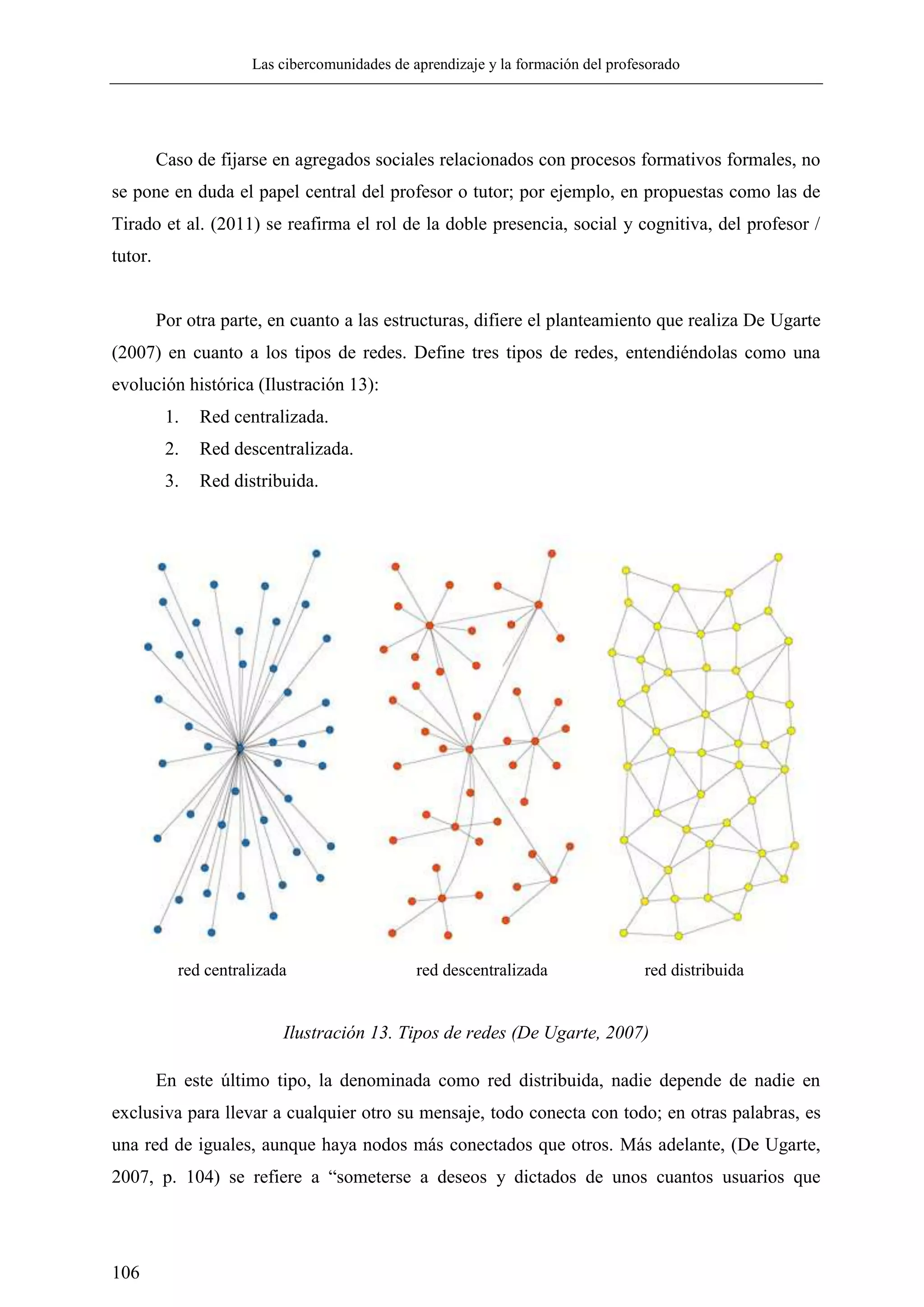 Las cibercomunidades de aprendizaje y la formación del profesorado
106
Caso de fijarse en agregados sociales relacionados con procesos formativos formales, no
se pone en duda el papel central del profesor o tutor; por ejemplo, en propuestas como las de
Tirado et al. (2011) se reafirma el rol de la doble presencia, social y cognitiva, del profesor /
tutor.
Por otra parte, en cuanto a las estructuras, difiere el planteamiento que realiza De Ugarte
(2007) en cuanto a los tipos de redes. Define tres tipos de redes, entendiéndolas como una
evolución histórica (Ilustración 13):
1. Red centralizada.
2. Red descentralizada.
3. Red distribuida.
red centralizada red descentralizada red distribuida
Ilustración 13. Tipos de redes (De Ugarte, 2007)
En este último tipo, la denominada como red distribuida, nadie depende de nadie en
exclusiva para llevar a cualquier otro su mensaje, todo conecta con todo; en otras palabras, es
una red de iguales, aunque haya nodos más conectados que otros. Más adelante, (De Ugarte,
2007, p. 104) se refiere a ―someterse a deseos y dictados de unos cuantos usuarios que
 