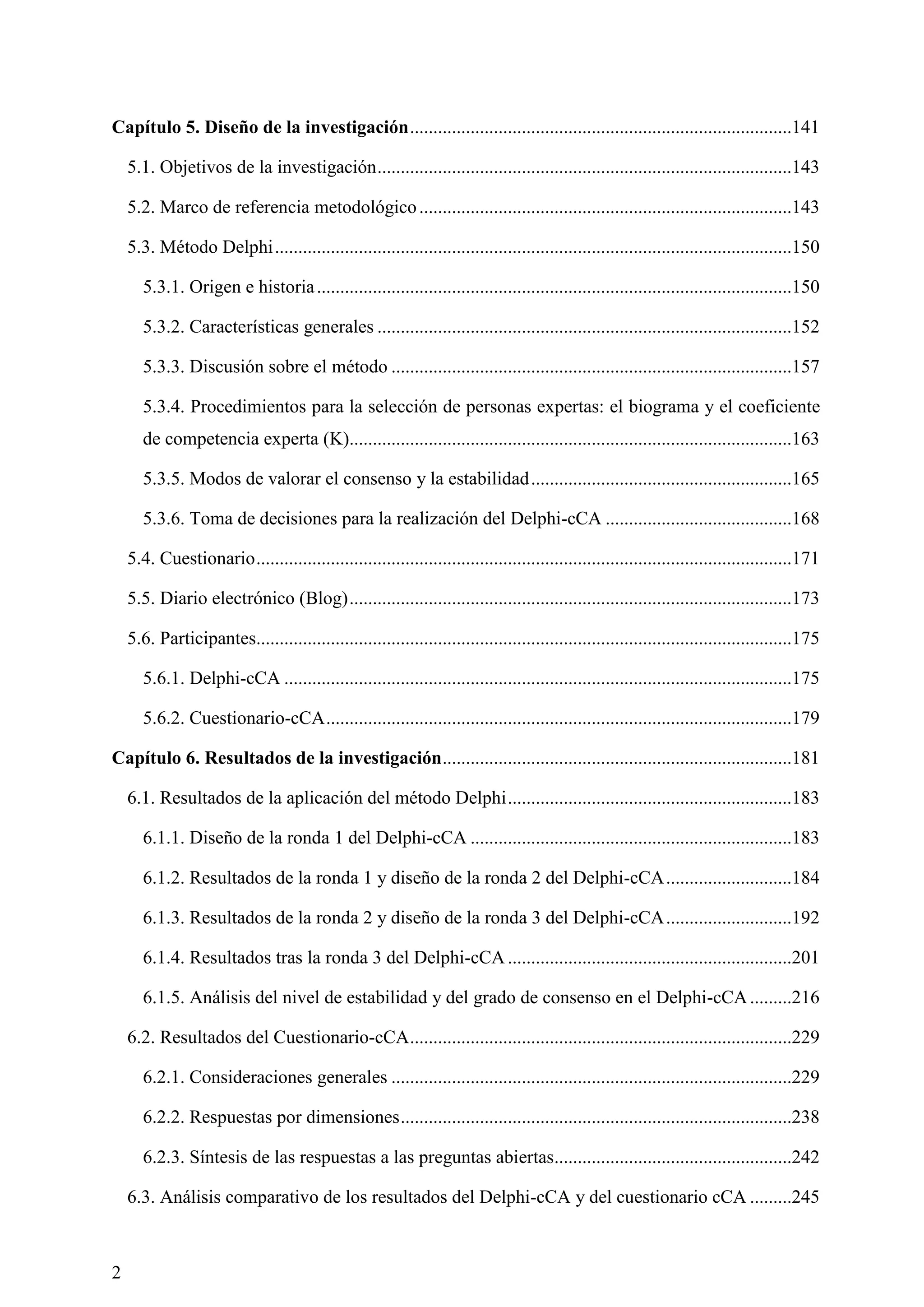 2
Capítulo 5. Diseño de la investigación..................................................................................141
5.1. Objetivos de la investigación.........................................................................................143
5.2. Marco de referencia metodológico................................................................................143
5.3. Método Delphi...............................................................................................................150
5.3.1. Origen e historia......................................................................................................150
5.3.2. Características generales .........................................................................................152
5.3.3. Discusión sobre el método ......................................................................................157
5.3.4. Procedimientos para la selección de personas expertas: el biograma y el coeficiente
de competencia experta (K)...............................................................................................163
5.3.5. Modos de valorar el consenso y la estabilidad........................................................165
5.3.6. Toma de decisiones para la realización del Delphi-cCA ........................................168
5.4. Cuestionario...................................................................................................................171
5.5. Diario electrónico (Blog)...............................................................................................173
5.6. Participantes...................................................................................................................175
5.6.1. Delphi-cCA .............................................................................................................175
5.6.2. Cuestionario-cCA....................................................................................................179
Capítulo 6. Resultados de la investigación...........................................................................181
6.1. Resultados de la aplicación del método Delphi.............................................................183
6.1.1. Diseño de la ronda 1 del Delphi-cCA .....................................................................183
6.1.2. Resultados de la ronda 1 y diseño de la ronda 2 del Delphi-cCA...........................184
6.1.3. Resultados de la ronda 2 y diseño de la ronda 3 del Delphi-cCA...........................192
6.1.4. Resultados tras la ronda 3 del Delphi-cCA .............................................................201
6.1.5. Análisis del nivel de estabilidad y del grado de consenso en el Delphi-cCA.........216
6.2. Resultados del Cuestionario-cCA..................................................................................229
6.2.1. Consideraciones generales ......................................................................................229
6.2.2. Respuestas por dimensiones....................................................................................238
6.2.3. Síntesis de las respuestas a las preguntas abiertas...................................................242
6.3. Análisis comparativo de los resultados del Delphi-cCA y del cuestionario cCA .........245
 