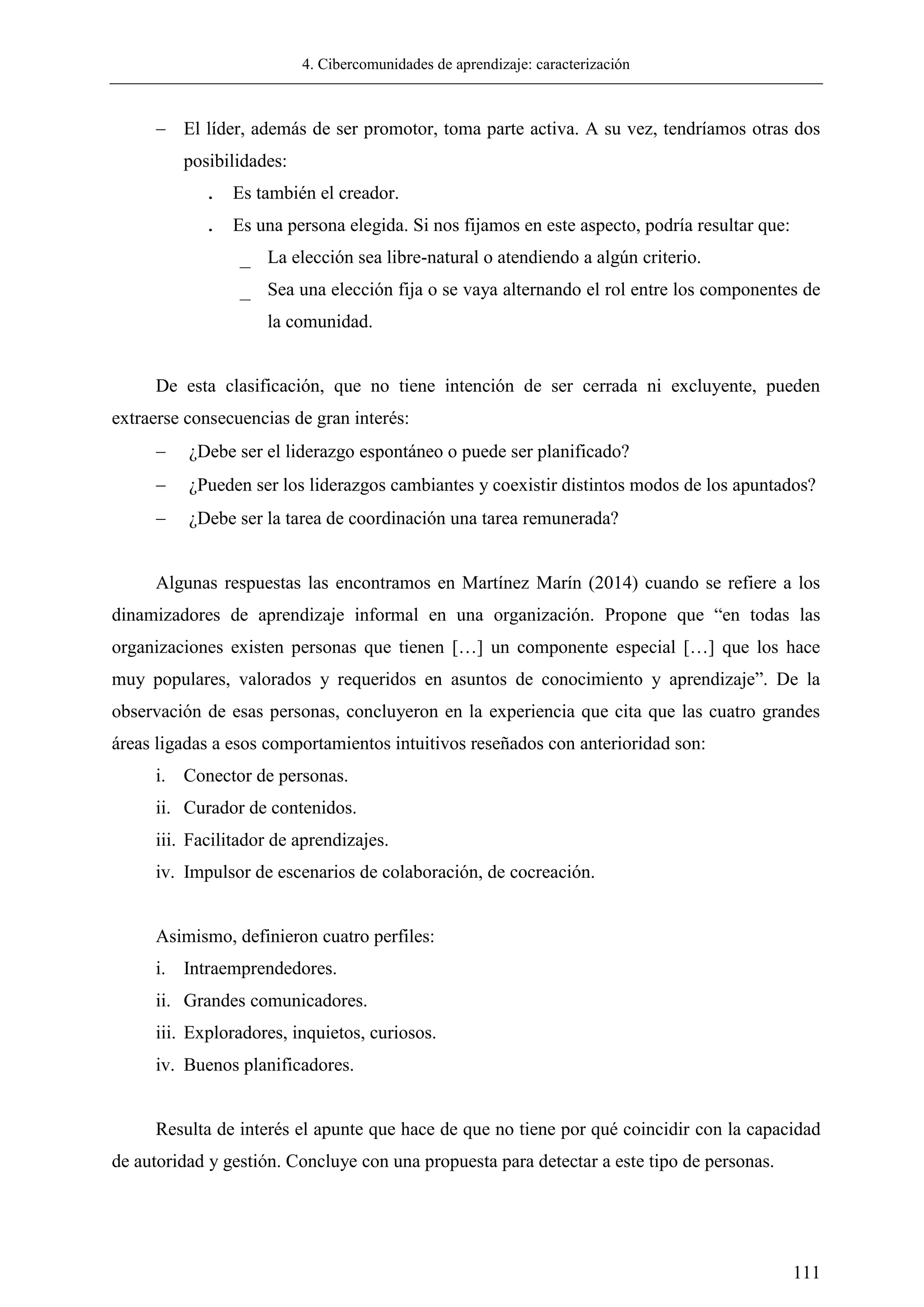 4. Cibercomunidades de aprendizaje: caracterización
111
 El líder, además de ser promotor, toma parte activa. A su vez, tendríamos otras dos
posibilidades:
. Es también el creador.
. Es una persona elegida. Si nos fijamos en este aspecto, podría resultar que:
_ La elección sea libre-natural o atendiendo a algún criterio.
_ Sea una elección fija o se vaya alternando el rol entre los componentes de
la comunidad.
De esta clasificación, que no tiene intención de ser cerrada ni excluyente, pueden
extraerse consecuencias de gran interés:
 ¿Debe ser el liderazgo espontáneo o puede ser planificado?
 ¿Pueden ser los liderazgos cambiantes y coexistir distintos modos de los apuntados?
 ¿Debe ser la tarea de coordinación una tarea remunerada?
Algunas respuestas las encontramos en Martínez Marín (2014) cuando se refiere a los
dinamizadores de aprendizaje informal en una organización. Propone que ―en todas las
organizaciones existen personas que tienen […] un componente especial […] que los hace
muy populares, valorados y requeridos en asuntos de conocimiento y aprendizaje‖. De la
observación de esas personas, concluyeron en la experiencia que cita que las cuatro grandes
áreas ligadas a esos comportamientos intuitivos reseñados con anterioridad son:
i. Conector de personas.
ii. Curador de contenidos.
iii. Facilitador de aprendizajes.
iv. Impulsor de escenarios de colaboración, de cocreación.
Asimismo, definieron cuatro perfiles:
i. Intraemprendedores.
ii. Grandes comunicadores.
iii. Exploradores, inquietos, curiosos.
iv. Buenos planificadores.
Resulta de interés el apunte que hace de que no tiene por qué coincidir con la capacidad
de autoridad y gestión. Concluye con una propuesta para detectar a este tipo de personas.
 