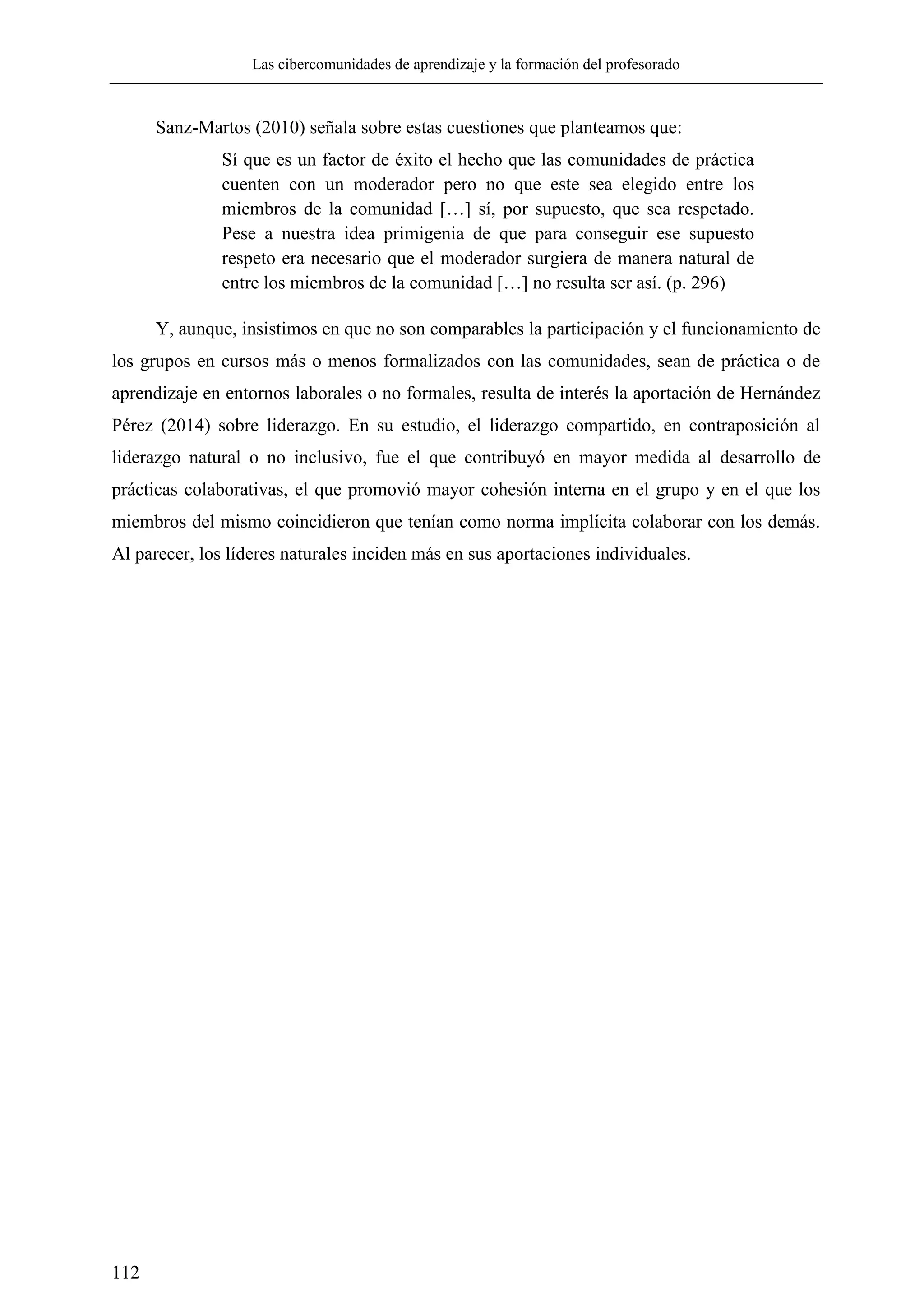 Las cibercomunidades de aprendizaje y la formación del profesorado
112
Sanz-Martos (2010) señala sobre estas cuestiones que planteamos que:
Sí que es un factor de éxito el hecho que las comunidades de práctica
cuenten con un moderador pero no que este sea elegido entre los
miembros de la comunidad […] sí, por supuesto, que sea respetado.
Pese a nuestra idea primigenia de que para conseguir ese supuesto
respeto era necesario que el moderador surgiera de manera natural de
entre los miembros de la comunidad […] no resulta ser así. (p. 296)
Y, aunque, insistimos en que no son comparables la participación y el funcionamiento de
los grupos en cursos más o menos formalizados con las comunidades, sean de práctica o de
aprendizaje en entornos laborales o no formales, resulta de interés la aportación de Hernández
Pérez (2014) sobre liderazgo. En su estudio, el liderazgo compartido, en contraposición al
liderazgo natural o no inclusivo, fue el que contribuyó en mayor medida al desarrollo de
prácticas colaborativas, el que promovió mayor cohesión interna en el grupo y en el que los
miembros del mismo coincidieron que tenían como norma implícita colaborar con los demás.
Al parecer, los líderes naturales inciden más en sus aportaciones individuales.
 