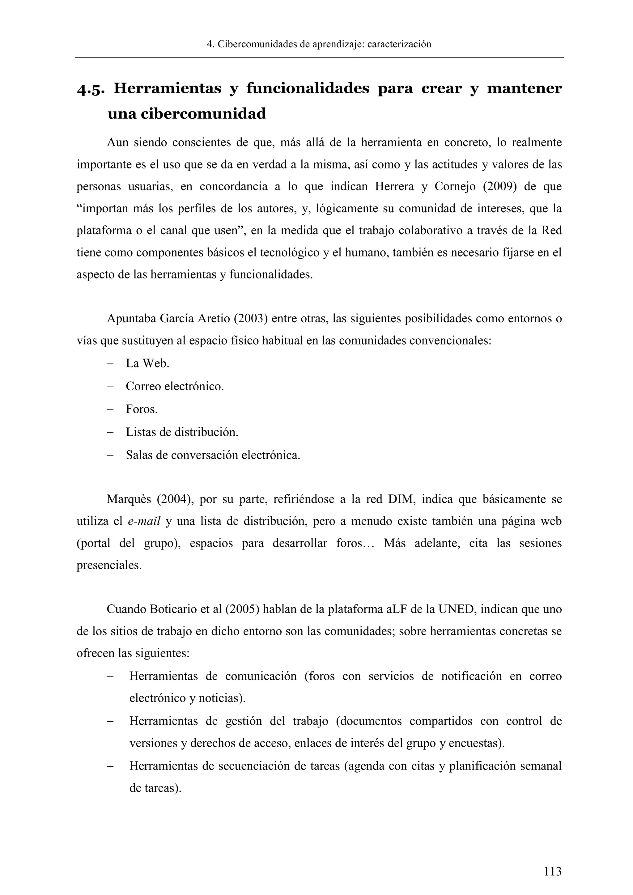 4. Cibercomunidades de aprendizaje: caracterización
113
4.5. Herramientas y funcionalidades para crear y mantener
una cibercomunidad
Aun siendo conscientes de que, más allá de la herramienta en concreto, lo realmente
importante es el uso que se da en verdad a la misma, así como y las actitudes y valores de las
personas usuarias, en concordancia a lo que indican Herrera y Cornejo (2009) de que
―importan más los perfiles de los autores, y, lógicamente su comunidad de intereses, que la
plataforma o el canal que usen‖, en la medida que el trabajo colaborativo a través de la Red
tiene como componentes básicos el tecnológico y el humano, también es necesario fijarse en el
aspecto de las herramientas y funcionalidades.
Apuntaba García Aretio (2003) entre otras, las siguientes posibilidades como entornos o
vías que sustituyen al espacio físico habitual en las comunidades convencionales:
 La Web.
 Correo electrónico.
 Foros.
 Listas de distribución.
 Salas de conversación electrónica.
Marquès (2004), por su parte, refiriéndose a la red DIM, indica que básicamente se
utiliza el e-mail y una lista de distribución, pero a menudo existe también una página web
(portal del grupo), espacios para desarrollar foros… Más adelante, cita las sesiones
presenciales.
Cuando Boticario et al (2005) hablan de la plataforma aLF de la UNED, indican que uno
de los sitios de trabajo en dicho entorno son las comunidades; sobre herramientas concretas se
ofrecen las siguientes:
 Herramientas de comunicación (foros con servicios de notificación en correo
electrónico y noticias).
 Herramientas de gestión del trabajo (documentos compartidos con control de
versiones y derechos de acceso, enlaces de interés del grupo y encuestas).
 Herramientas de secuenciación de tareas (agenda con citas y planificación semanal
de tareas).
 
