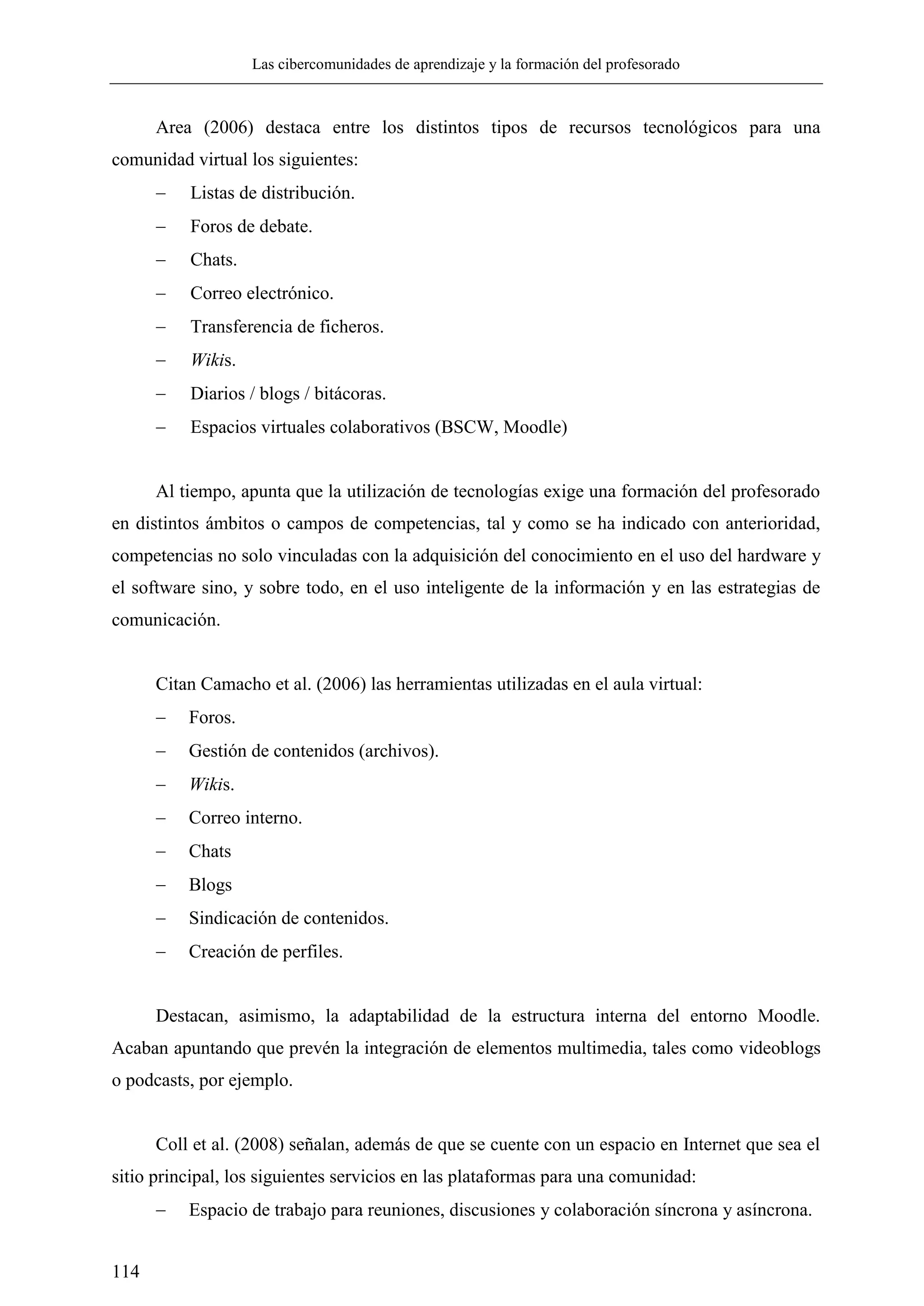 Las cibercomunidades de aprendizaje y la formación del profesorado
114
Area (2006) destaca entre los distintos tipos de recursos tecnológicos para una
comunidad virtual los siguientes:
 Listas de distribución.
 Foros de debate.
 Chats.
 Correo electrónico.
 Transferencia de ficheros.
 Wikis.
 Diarios / blogs / bitácoras.
 Espacios virtuales colaborativos (BSCW, Moodle)
Al tiempo, apunta que la utilización de tecnologías exige una formación del profesorado
en distintos ámbitos o campos de competencias, tal y como se ha indicado con anterioridad,
competencias no solo vinculadas con la adquisición del conocimiento en el uso del hardware y
el software sino, y sobre todo, en el uso inteligente de la información y en las estrategias de
comunicación.
Citan Camacho et al. (2006) las herramientas utilizadas en el aula virtual:
 Foros.
 Gestión de contenidos (archivos).
 Wikis.
 Correo interno.
 Chats
 Blogs
 Sindicación de contenidos.
 Creación de perfiles.
Destacan, asimismo, la adaptabilidad de la estructura interna del entorno Moodle.
Acaban apuntando que prevén la integración de elementos multimedia, tales como videoblogs
o podcasts, por ejemplo.
Coll et al. (2008) señalan, además de que se cuente con un espacio en Internet que sea el
sitio principal, los siguientes servicios en las plataformas para una comunidad:
 Espacio de trabajo para reuniones, discusiones y colaboración síncrona y asíncrona.
 