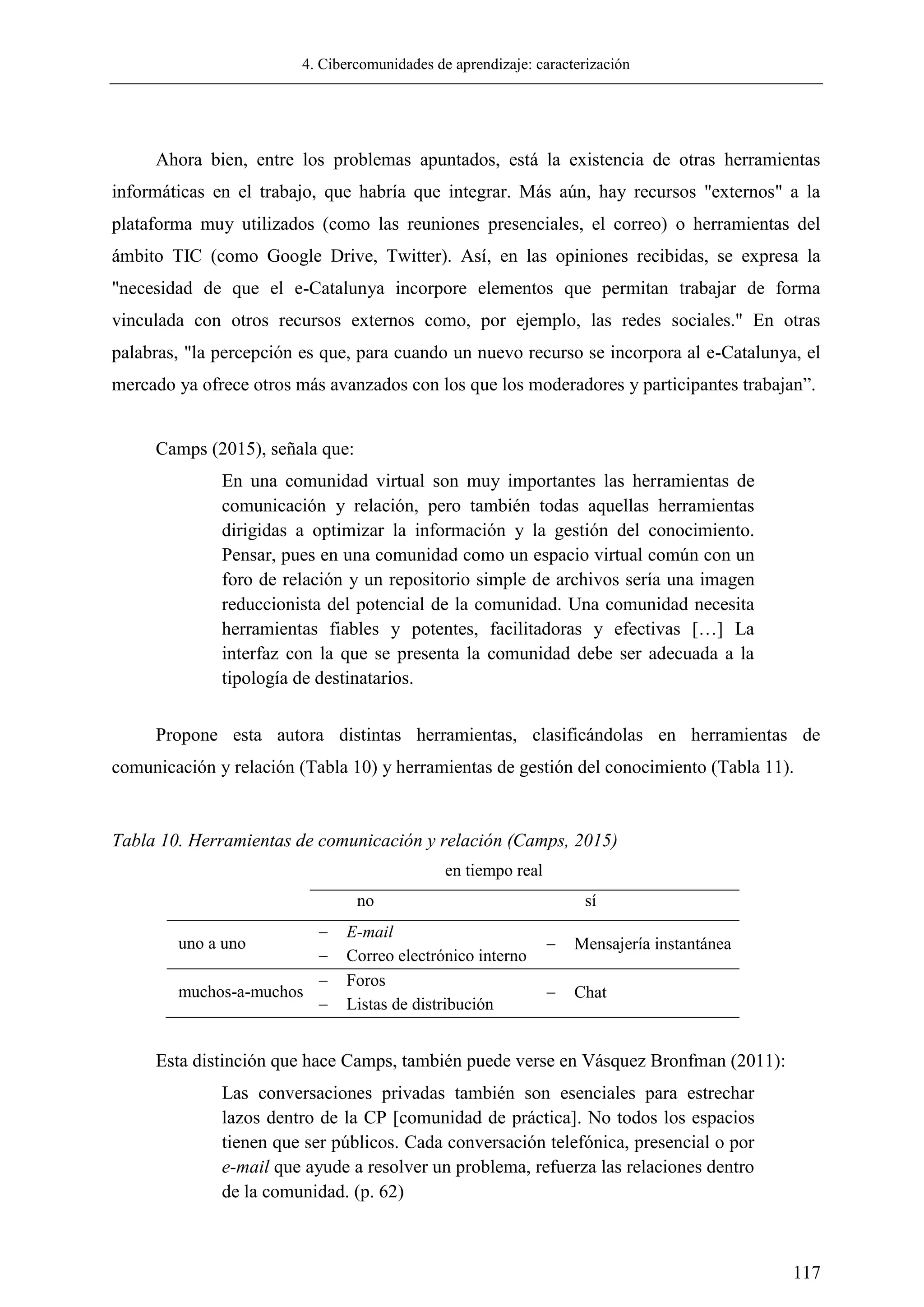 4. Cibercomunidades de aprendizaje: caracterización
117
Ahora bien, entre los problemas apuntados, está la existencia de otras herramientas
informáticas en el trabajo, que habría que integrar. Más aún, hay recursos "externos" a la
plataforma muy utilizados (como las reuniones presenciales, el correo) o herramientas del
ámbito TIC (como Google Drive, Twitter). Así, en las opiniones recibidas, se expresa la
"necesidad de que el e-Catalunya incorpore elementos que permitan trabajar de forma
vinculada con otros recursos externos como, por ejemplo, las redes sociales." En otras
palabras, "la percepción es que, para cuando un nuevo recurso se incorpora al e-Catalunya, el
mercado ya ofrece otros más avanzados con los que los moderadores y participantes trabajan‖.
Camps (2015), señala que:
En una comunidad virtual son muy importantes las herramientas de
comunicación y relación, pero también todas aquellas herramientas
dirigidas a optimizar la información y la gestión del conocimiento.
Pensar, pues en una comunidad como un espacio virtual común con un
foro de relación y un repositorio simple de archivos sería una imagen
reduccionista del potencial de la comunidad. Una comunidad necesita
herramientas fiables y potentes, facilitadoras y efectivas […] La
interfaz con la que se presenta la comunidad debe ser adecuada a la
tipología de destinatarios.
Propone esta autora distintas herramientas, clasificándolas en herramientas de
comunicación y relación (Tabla 10) y herramientas de gestión del conocimiento (Tabla 11).
Tabla 10. Herramientas de comunicación y relación (Camps, 2015)
en tiempo real
no sí
uno a uno
 E-mail
 Correo electrónico interno
 Mensajería instantánea
muchos-a-muchos
 Foros
 Listas de distribución
 Chat
Esta distinción que hace Camps, también puede verse en Vásquez Bronfman (2011):
Las conversaciones privadas también son esenciales para estrechar
lazos dentro de la CP [comunidad de práctica]. No todos los espacios
tienen que ser públicos. Cada conversación telefónica, presencial o por
e-mail que ayude a resolver un problema, refuerza las relaciones dentro
de la comunidad. (p. 62)
 