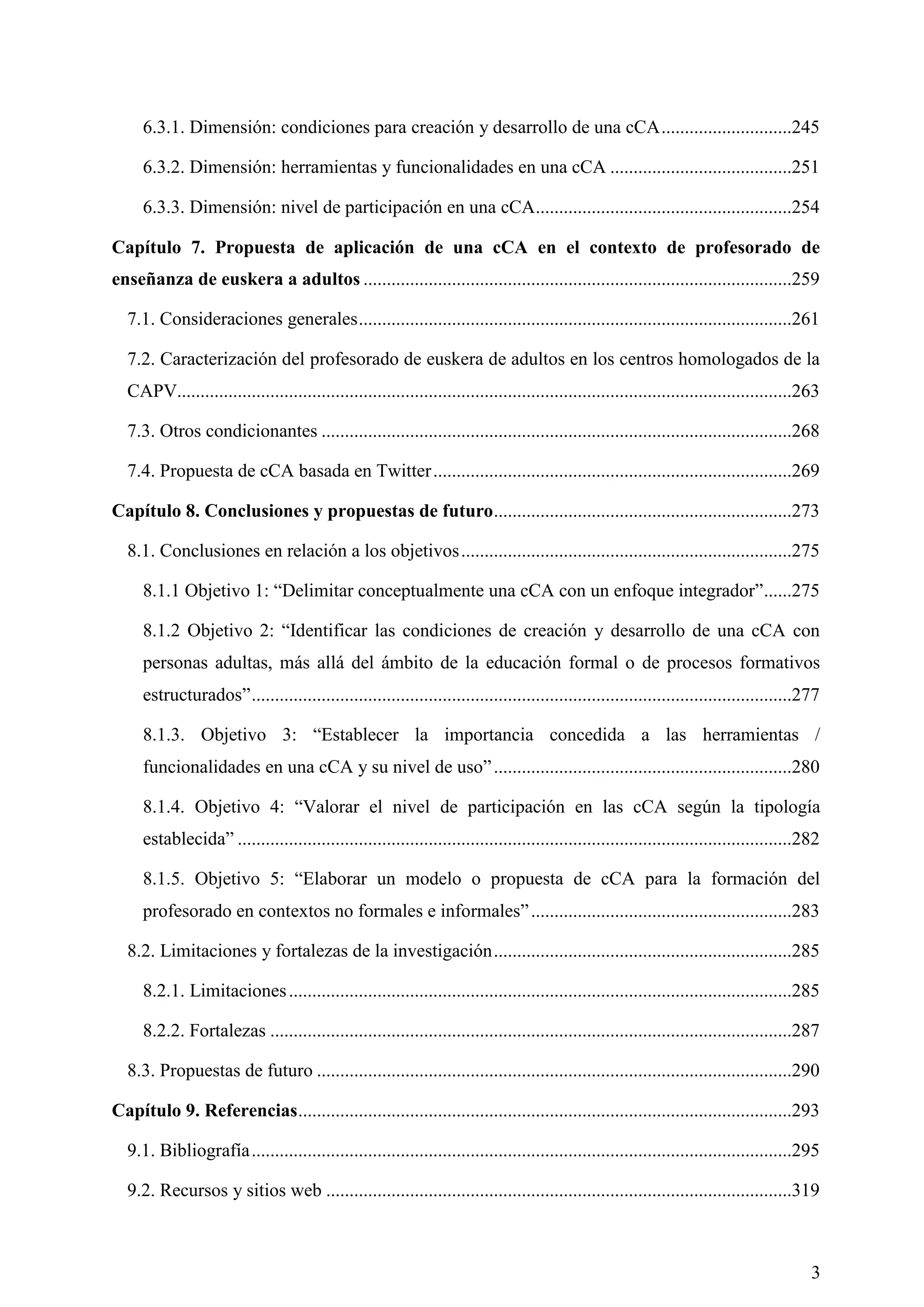 3
6.3.1. Dimensión: condiciones para creación y desarrollo de una cCA............................245
6.3.2. Dimensión: herramientas y funcionalidades en una cCA .......................................251
6.3.3. Dimensión: nivel de participación en una cCA.......................................................254
Capítulo 7. Propuesta de aplicación de una cCA en el contexto de profesorado de
enseñanza de euskera a adultos ............................................................................................259
7.1. Consideraciones generales.............................................................................................261
7.2. Caracterización del profesorado de euskera de adultos en los centros homologados de la
CAPV....................................................................................................................................263
7.3. Otros condicionantes .....................................................................................................268
7.4. Propuesta de cCA basada en Twitter.............................................................................269
Capítulo 8. Conclusiones y propuestas de futuro................................................................273
8.1. Conclusiones en relación a los objetivos.......................................................................275
8.1.1 Objetivo 1: ―Delimitar conceptualmente una cCA con un enfoque integrador‖......275
8.1.2 Objetivo 2: ―Identificar las condiciones de creación y desarrollo de una cCA con
personas adultas, más allá del ámbito de la educación formal o de procesos formativos
estructurados‖....................................................................................................................277
8.1.3. Objetivo 3: ―Establecer la importancia concedida a las herramientas /
funcionalidades en una cCA y su nivel de uso‖................................................................280
8.1.4. Objetivo 4: ―Valorar el nivel de participación en las cCA según la tipología
establecida‖ .......................................................................................................................282
8.1.5. Objetivo 5: ―Elaborar un modelo o propuesta de cCA para la formación del
profesorado en contextos no formales e informales‖........................................................283
8.2. Limitaciones y fortalezas de la investigación................................................................285
8.2.1. Limitaciones............................................................................................................285
8.2.2. Fortalezas ................................................................................................................287
8.3. Propuestas de futuro ......................................................................................................290
Capítulo 9. Referencias..........................................................................................................293
9.1. Bibliografía....................................................................................................................295
9.2. Recursos y sitios web ....................................................................................................319
 