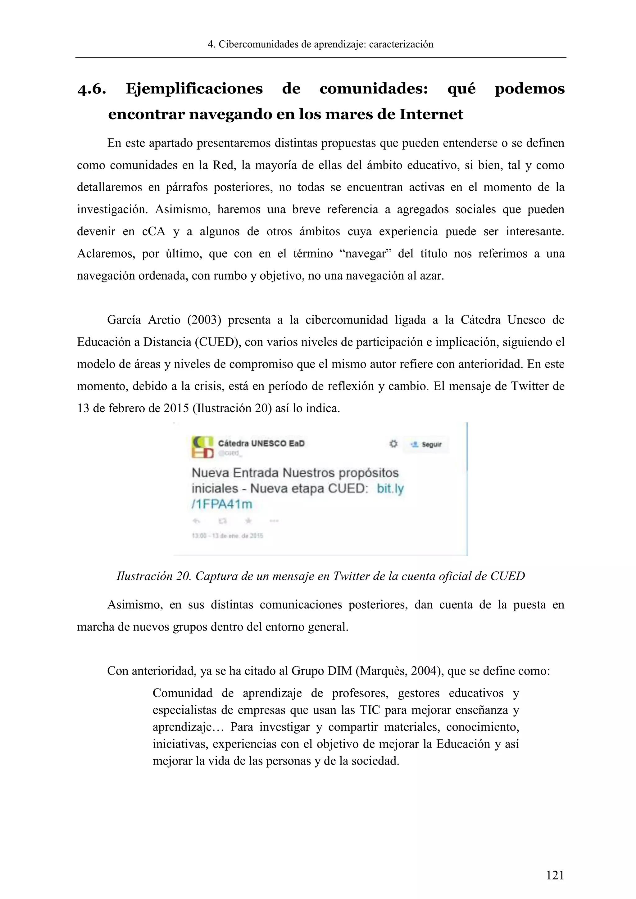 4. Cibercomunidades de aprendizaje: caracterización
121
4.6. Ejemplificaciones de comunidades: qué podemos
encontrar navegando en los mares de Internet
En este apartado presentaremos distintas propuestas que pueden entenderse o se definen
como comunidades en la Red, la mayoría de ellas del ámbito educativo, si bien, tal y como
detallaremos en párrafos posteriores, no todas se encuentran activas en el momento de la
investigación. Asimismo, haremos una breve referencia a agregados sociales que pueden
devenir en cCA y a algunos de otros ámbitos cuya experiencia puede ser interesante.
Aclaremos, por último, que con en el término ―navegar‖ del título nos referimos a una
navegación ordenada, con rumbo y objetivo, no una navegación al azar.
García Aretio (2003) presenta a la cibercomunidad ligada a la Cátedra Unesco de
Educación a Distancia (CUED), con varios niveles de participación e implicación, siguiendo el
modelo de áreas y niveles de compromiso que el mismo autor refiere con anterioridad. En este
momento, debido a la crisis, está en período de reflexión y cambio. El mensaje de Twitter de
13 de febrero de 2015 (Ilustración 20) así lo indica.
Ilustración 20. Captura de un mensaje en Twitter de la cuenta oficial de CUED
Asimismo, en sus distintas comunicaciones posteriores, dan cuenta de la puesta en
marcha de nuevos grupos dentro del entorno general.
Con anterioridad, ya se ha citado al Grupo DIM (Marquès, 2004), que se define como:
Comunidad de aprendizaje de profesores, gestores educativos y
especialistas de empresas que usan las TIC para mejorar enseñanza y
aprendizaje… Para investigar y compartir materiales, conocimiento,
iniciativas, experiencias con el objetivo de mejorar la Educación y así
mejorar la vida de las personas y de la sociedad.
 