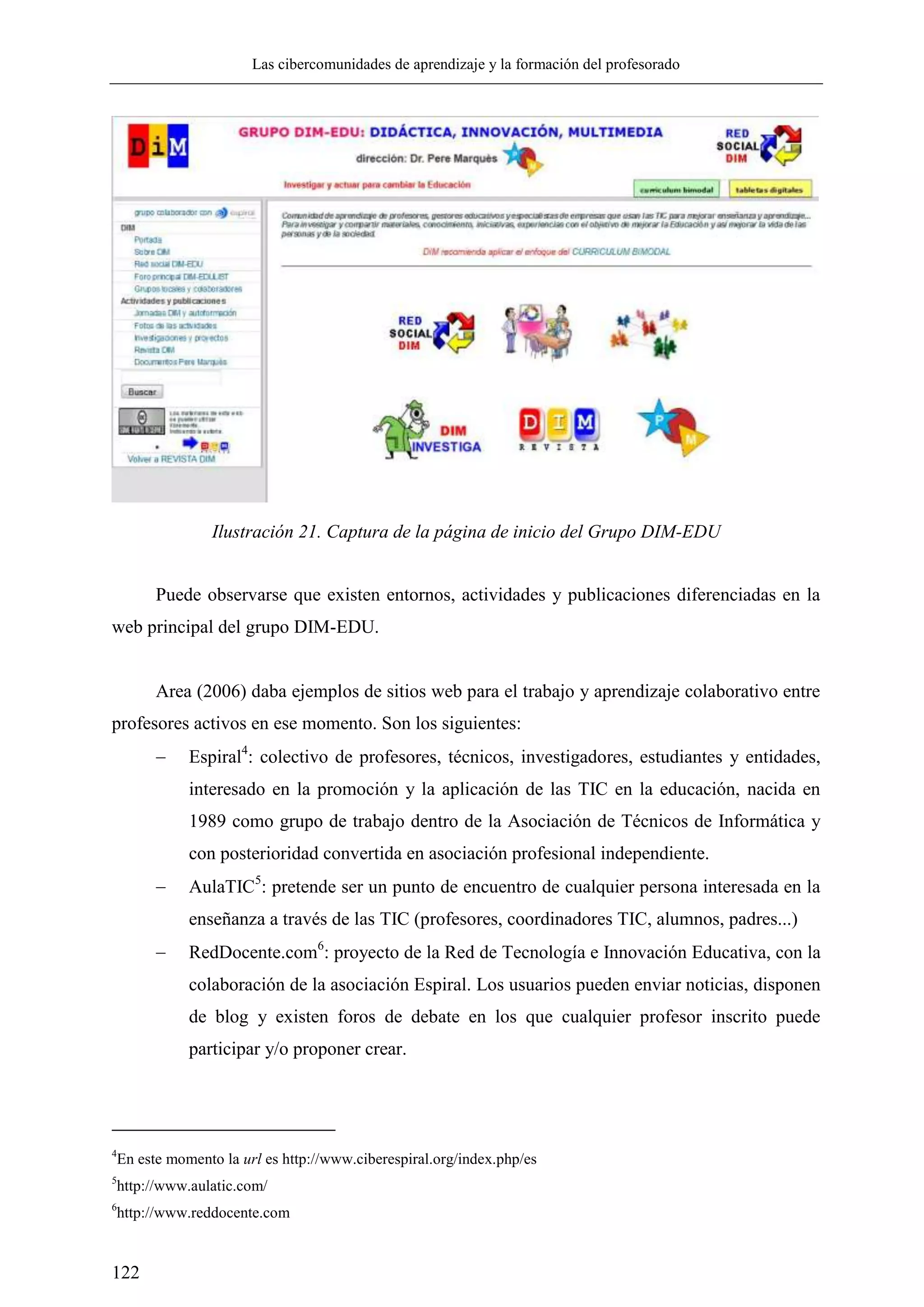Las cibercomunidades de aprendizaje y la formación del profesorado
122
Ilustración 21. Captura de la página de inicio del Grupo DIM-EDU
Puede observarse que existen entornos, actividades y publicaciones diferenciadas en la
web principal del grupo DIM-EDU.
Area (2006) daba ejemplos de sitios web para el trabajo y aprendizaje colaborativo entre
profesores activos en ese momento. Son los siguientes:
 Espiral4
: colectivo de profesores, técnicos, investigadores, estudiantes y entidades,
interesado en la promoción y la aplicación de las TIC en la educación, nacida en
1989 como grupo de trabajo dentro de la Asociación de Técnicos de Informática y
con posterioridad convertida en asociación profesional independiente.
 AulaTIC5
: pretende ser un punto de encuentro de cualquier persona interesada en la
enseñanza a través de las TIC (profesores, coordinadores TIC, alumnos, padres...)
 RedDocente.com6
: proyecto de la Red de Tecnología e Innovación Educativa, con la
colaboración de la asociación Espiral. Los usuarios pueden enviar noticias, disponen
de blog y existen foros de debate en los que cualquier profesor inscrito puede
participar y/o proponer crear.
4
En este momento la url es http://www.ciberespiral.org/index.php/es
5
http://www.aulatic.com/
6
http://www.reddocente.com
 