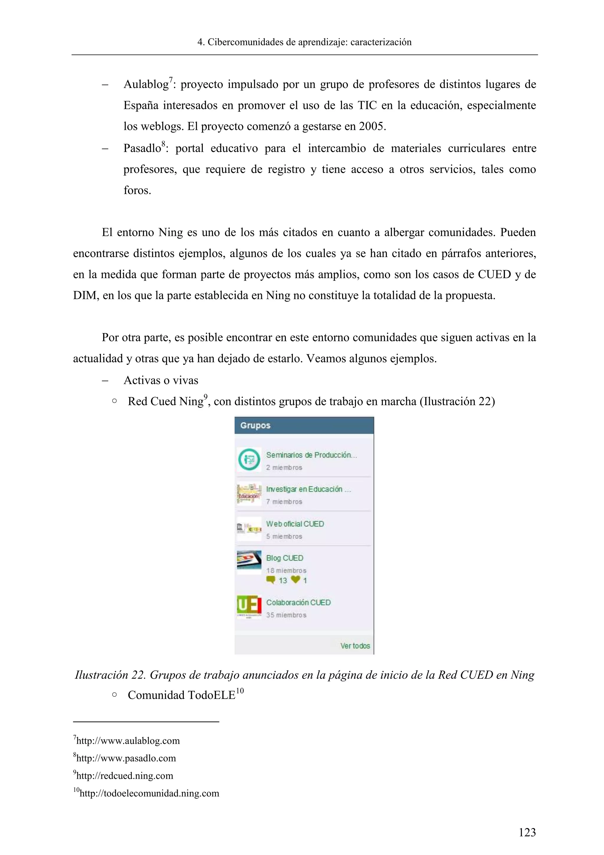 4. Cibercomunidades de aprendizaje: caracterización
123
 Aulablog7
: proyecto impulsado por un grupo de profesores de distintos lugares de
España interesados en promover el uso de las TIC en la educación, especialmente
los weblogs. El proyecto comenzó a gestarse en 2005.
 Pasadlo8
: portal educativo para el intercambio de materiales curriculares entre
profesores, que requiere de registro y tiene acceso a otros servicios, tales como
foros.
El entorno Ning es uno de los más citados en cuanto a albergar comunidades. Pueden
encontrarse distintos ejemplos, algunos de los cuales ya se han citado en párrafos anteriores,
en la medida que forman parte de proyectos más amplios, como son los casos de CUED y de
DIM, en los que la parte establecida en Ning no constituye la totalidad de la propuesta.
Por otra parte, es posible encontrar en este entorno comunidades que siguen activas en la
actualidad y otras que ya han dejado de estarlo. Veamos algunos ejemplos.
 Activas o vivas
◦ Red Cued Ning9
, con distintos grupos de trabajo en marcha (Ilustración 22)
Ilustración 22. Grupos de trabajo anunciados en la página de inicio de la Red CUED en Ning
◦ Comunidad TodoELE10
7
http://www.aulablog.com
8
http://www.pasadlo.com
9
http://redcued.ning.com
10
http://todoelecomunidad.ning.com
 