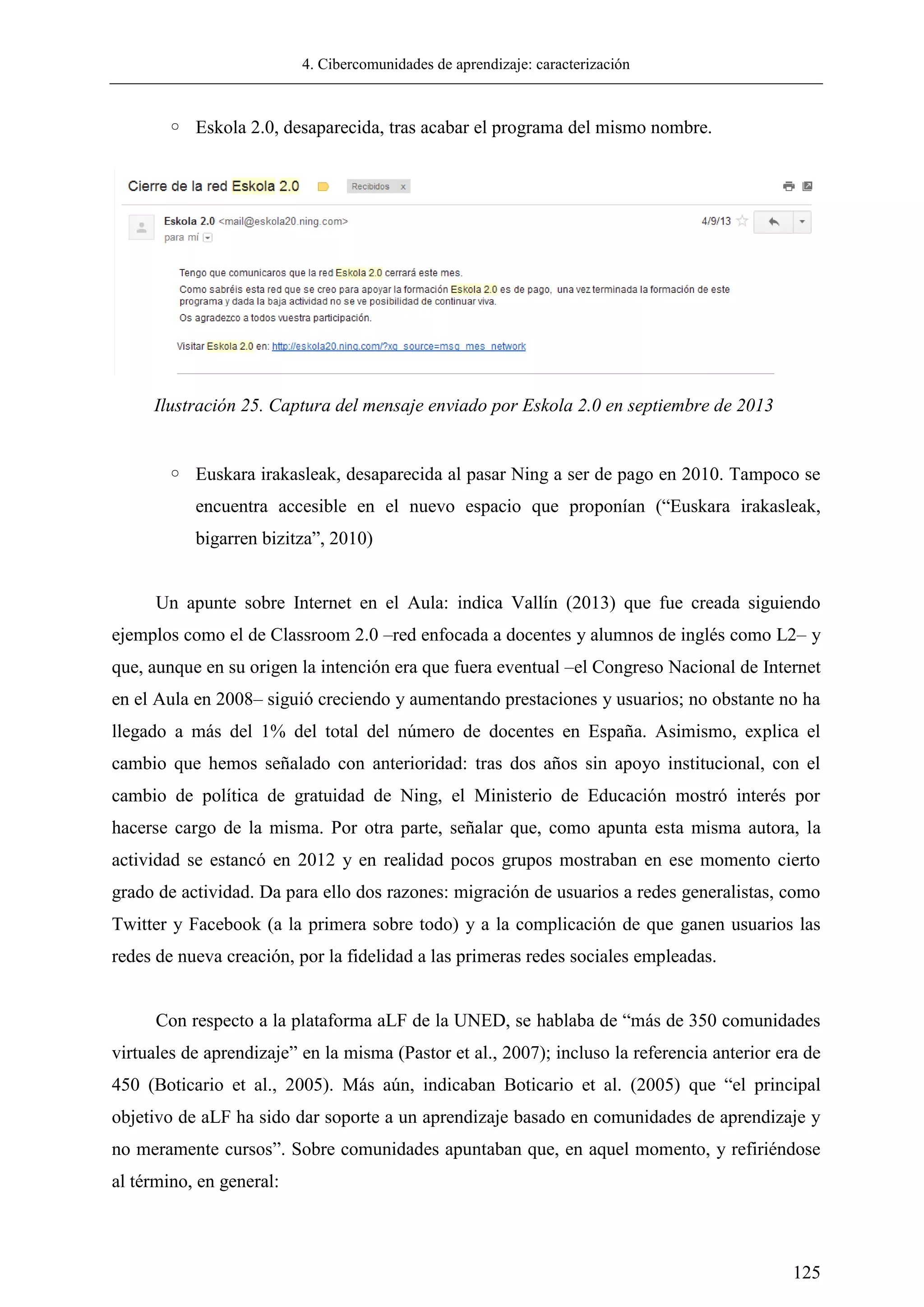 4. Cibercomunidades de aprendizaje: caracterización
125
◦ Eskola 2.0, desaparecida, tras acabar el programa del mismo nombre.
◦ Euskara irakasleak, desaparecida al pasar Ning a ser de pago en 2010. Tampoco se
encuentra accesible en el nuevo espacio que proponían (―Euskara irakasleak,
bigarren bizitza‖, 2010)
Un apunte sobre Internet en el Aula: indica Vallín (2013) que fue creada siguiendo
ejemplos como el de Classroom 2.0 –red enfocada a docentes y alumnos de inglés como L2– y
que, aunque en su origen la intención era que fuera eventual –el Congreso Nacional de Internet
en el Aula en 2008– siguió creciendo y aumentando prestaciones y usuarios; no obstante no ha
llegado a más del 1% del total del número de docentes en España. Asimismo, explica el
cambio que hemos señalado con anterioridad: tras dos años sin apoyo institucional, con el
cambio de política de gratuidad de Ning, el Ministerio de Educación mostró interés por
hacerse cargo de la misma. Por otra parte, señalar que, como apunta esta misma autora, la
actividad se estancó en 2012 y en realidad pocos grupos mostraban en ese momento cierto
grado de actividad. Da para ello dos razones: migración de usuarios a redes generalistas, como
Twitter y Facebook (a la primera sobre todo) y a la complicación de que ganen usuarios las
redes de nueva creación, por la fidelidad a las primeras redes sociales empleadas.
Con respecto a la plataforma aLF de la UNED, se hablaba de ―más de 350 comunidades
virtuales de aprendizaje‖ en la misma (Pastor et al., 2007); incluso la referencia anterior era de
450 (Boticario et al., 2005). Más aún, indicaban Boticario et al. (2005) que ―el principal
objetivo de aLF ha sido dar soporte a un aprendizaje basado en comunidades de aprendizaje y
no meramente cursos‖. Sobre comunidades apuntaban que, en aquel momento, y refiriéndose
al término, en general:
Ilustración 25. Captura del mensaje enviado por Eskola 2.0 en septiembre de 2013
 