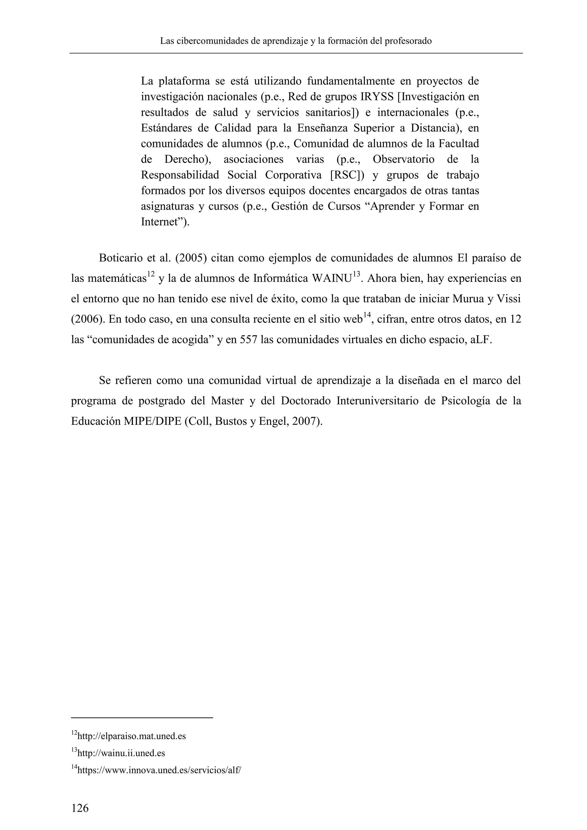 Las cibercomunidades de aprendizaje y la formación del profesorado
126
La plataforma se está utilizando fundamentalmente en proyectos de
investigación nacionales (p.e., Red de grupos IRYSS [Investigación en
resultados de salud y servicios sanitarios]) e internacionales (p.e.,
Estándares de Calidad para la Enseñanza Superior a Distancia), en
comunidades de alumnos (p.e., Comunidad de alumnos de la Facultad
de Derecho), asociaciones varias (p.e., Observatorio de la
Responsabilidad Social Corporativa [RSC]) y grupos de trabajo
formados por los diversos equipos docentes encargados de otras tantas
asignaturas y cursos (p.e., Gestión de Cursos ―Aprender y Formar en
Internet‖).
Boticario et al. (2005) citan como ejemplos de comunidades de alumnos El paraíso de
las matemáticas12
y la de alumnos de Informática WAINU13
. Ahora bien, hay experiencias en
el entorno que no han tenido ese nivel de éxito, como la que trataban de iniciar Murua y Vissi
(2006). En todo caso, en una consulta reciente en el sitio web14
, cifran, entre otros datos, en 12
las ―comunidades de acogida‖ y en 557 las comunidades virtuales en dicho espacio, aLF.
Se refieren como una comunidad virtual de aprendizaje a la diseñada en el marco del
programa de postgrado del Master y del Doctorado Interuniversitario de Psicología de la
Educación MIPE/DIPE (Coll, Bustos y Engel, 2007).
12
http://elparaiso.mat.uned.es
13
http://wainu.ii.uned.es
14
https://www.innova.uned.es/servicios/alf/
 