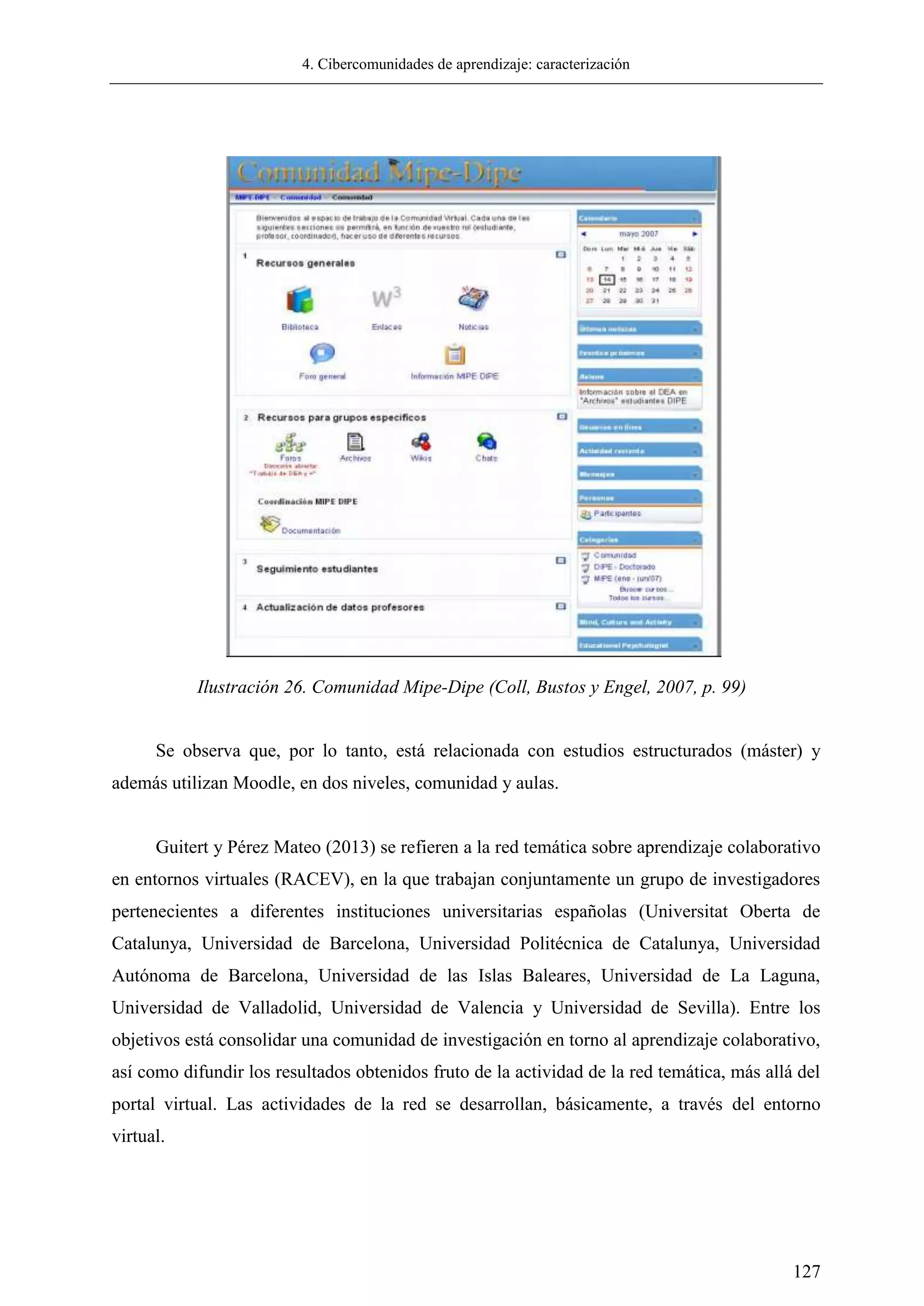 4. Cibercomunidades de aprendizaje: caracterización
127
Se observa que, por lo tanto, está relacionada con estudios estructurados (máster) y
además utilizan Moodle, en dos niveles, comunidad y aulas.
Guitert y Pérez Mateo (2013) se refieren a la red temática sobre aprendizaje colaborativo
en entornos virtuales (RACEV), en la que trabajan conjuntamente un grupo de investigadores
pertenecientes a diferentes instituciones universitarias españolas (Universitat Oberta de
Catalunya, Universidad de Barcelona, Universidad Politécnica de Catalunya, Universidad
Autónoma de Barcelona, Universidad de las Islas Baleares, Universidad de La Laguna,
Universidad de Valladolid, Universidad de Valencia y Universidad de Sevilla). Entre los
objetivos está consolidar una comunidad de investigación en torno al aprendizaje colaborativo,
así como difundir los resultados obtenidos fruto de la actividad de la red temática, más allá del
portal virtual. Las actividades de la red se desarrollan, básicamente, a través del entorno
virtual.
Ilustración 26. Comunidad Mipe-Dipe (Coll, Bustos y Engel, 2007, p. 99)
 