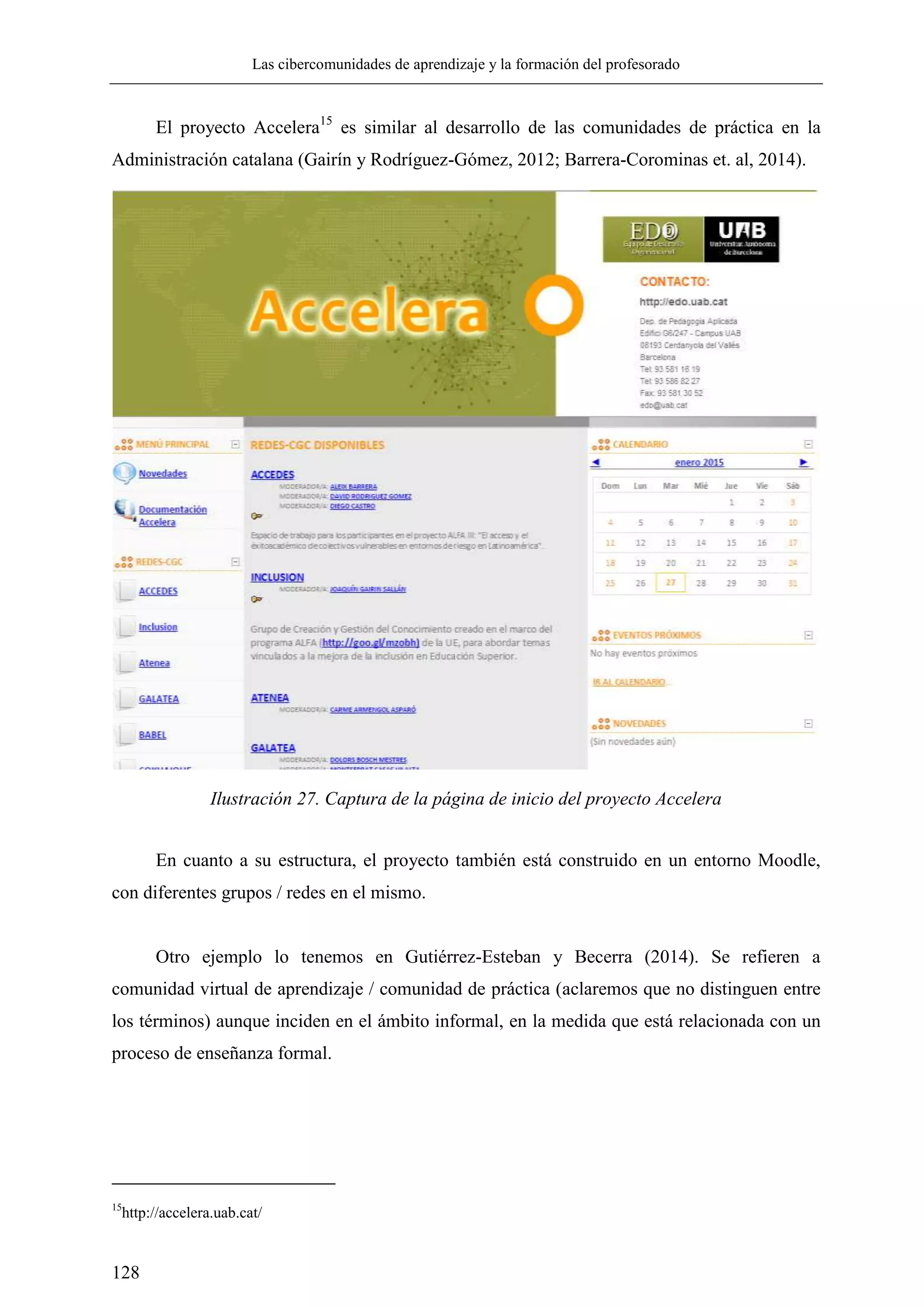 Las cibercomunidades de aprendizaje y la formación del profesorado
128
El proyecto Accelera15
es similar al desarrollo de las comunidades de práctica en la
Administración catalana (Gairín y Rodríguez-Gómez, 2012; Barrera-Corominas et. al, 2014).
En cuanto a su estructura, el proyecto también está construido en un entorno Moodle,
con diferentes grupos / redes en el mismo.
Otro ejemplo lo tenemos en Gutiérrez-Esteban y Becerra (2014). Se refieren a
comunidad virtual de aprendizaje / comunidad de práctica (aclaremos que no distinguen entre
los términos) aunque inciden en el ámbito informal, en la medida que está relacionada con un
proceso de enseñanza formal.
15
http://accelera.uab.cat/
Ilustración 27. Captura de la página de inicio del proyecto Accelera
 