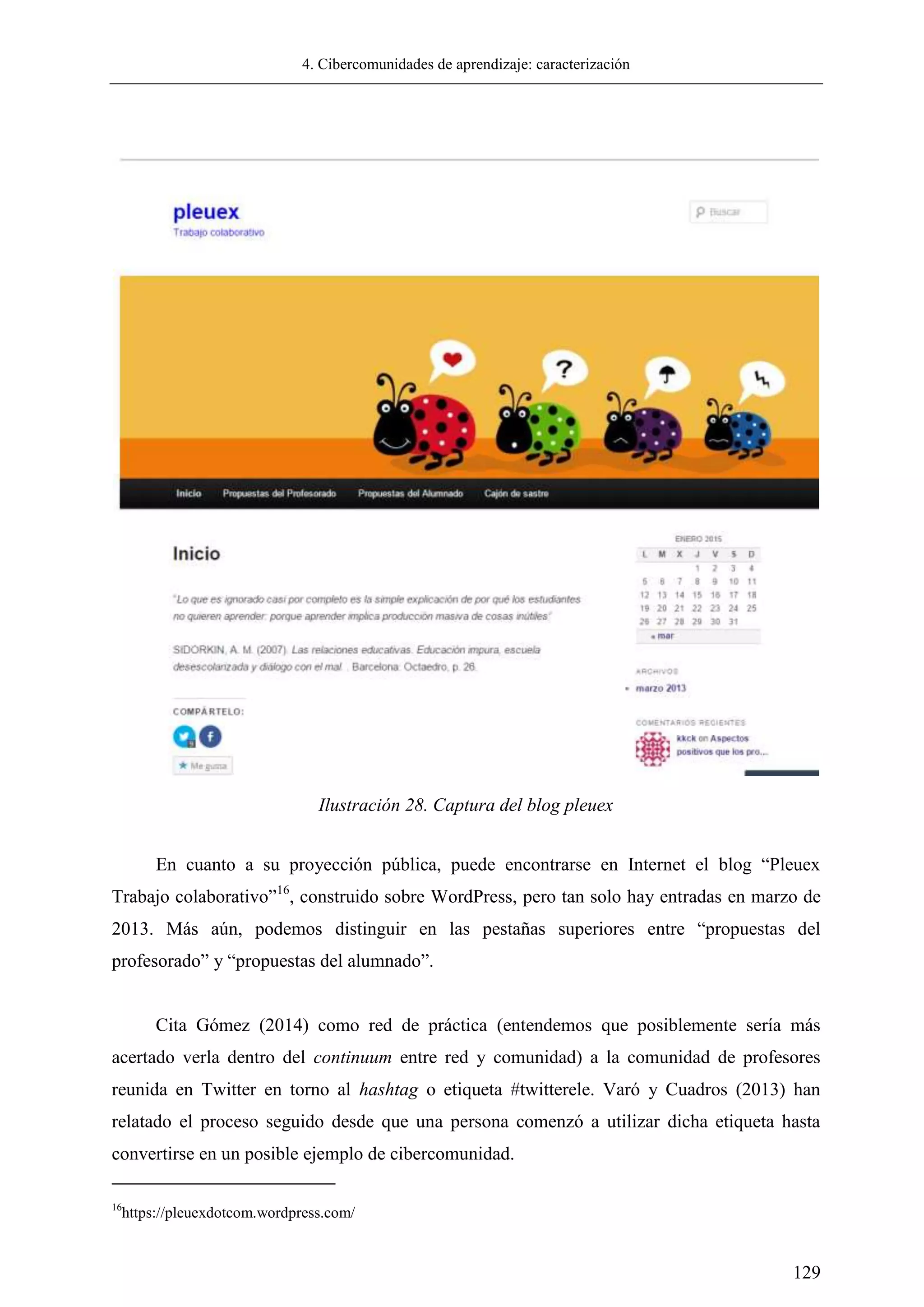 4. Cibercomunidades de aprendizaje: caracterización
129
En cuanto a su proyección pública, puede encontrarse en Internet el blog ―Pleuex
Trabajo colaborativo‖16
, construido sobre WordPress, pero tan solo hay entradas en marzo de
2013. Más aún, podemos distinguir en las pestañas superiores entre ―propuestas del
profesorado‖ y ―propuestas del alumnado‖.
Cita Gómez (2014) como red de práctica (entendemos que posiblemente sería más
acertado verla dentro del continuum entre red y comunidad) a la comunidad de profesores
reunida en Twitter en torno al hashtag o etiqueta #twitterele. Varó y Cuadros (2013) han
relatado el proceso seguido desde que una persona comenzó a utilizar dicha etiqueta hasta
convertirse en un posible ejemplo de cibercomunidad.
16
https://pleuexdotcom.wordpress.com/
Ilustración 28. Captura del blog pleuex
 