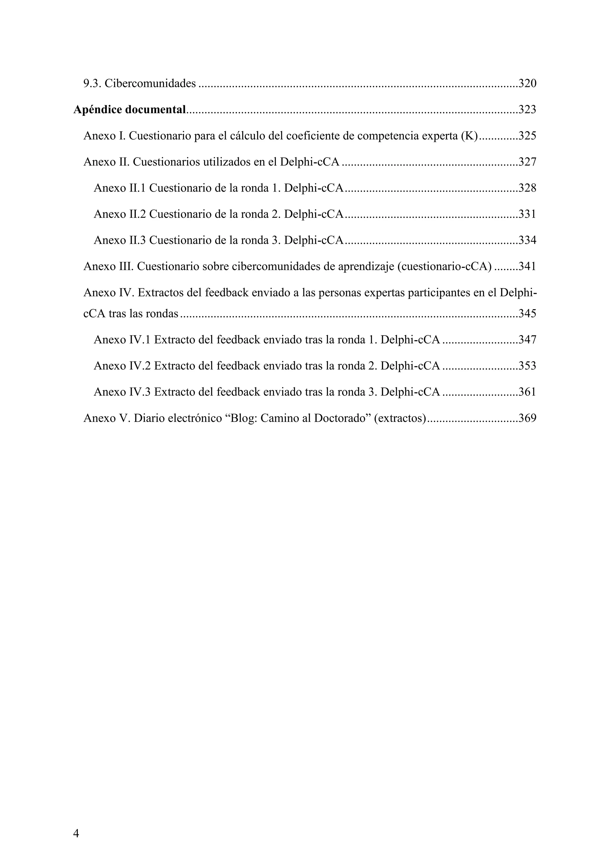 4
9.3. Cibercomunidades .........................................................................................................320
Apéndice documental.............................................................................................................323
Anexo I. Cuestionario para el cálculo del coeficiente de competencia experta (K).............325
Anexo II. Cuestionarios utilizados en el Delphi-cCA ..........................................................327
Anexo II.1 Cuestionario de la ronda 1. Delphi-cCA.........................................................328
Anexo II.2 Cuestionario de la ronda 2. Delphi-cCA.........................................................331
Anexo II.3 Cuestionario de la ronda 3. Delphi-cCA.........................................................334
Anexo III. Cuestionario sobre cibercomunidades de aprendizaje (cuestionario-cCA) ........341
Anexo IV. Extractos del feedback enviado a las personas expertas participantes en el Delphi-
cCA tras las rondas...............................................................................................................345
Anexo IV.1 Extracto del feedback enviado tras la ronda 1. Delphi-cCA.........................347
Anexo IV.2 Extracto del feedback enviado tras la ronda 2. Delphi-cCA.........................353
Anexo IV.3 Extracto del feedback enviado tras la ronda 3. Delphi-cCA.........................361
Anexo V. Diario electrónico ―Blog: Camino al Doctorado‖ (extractos)..............................369
 