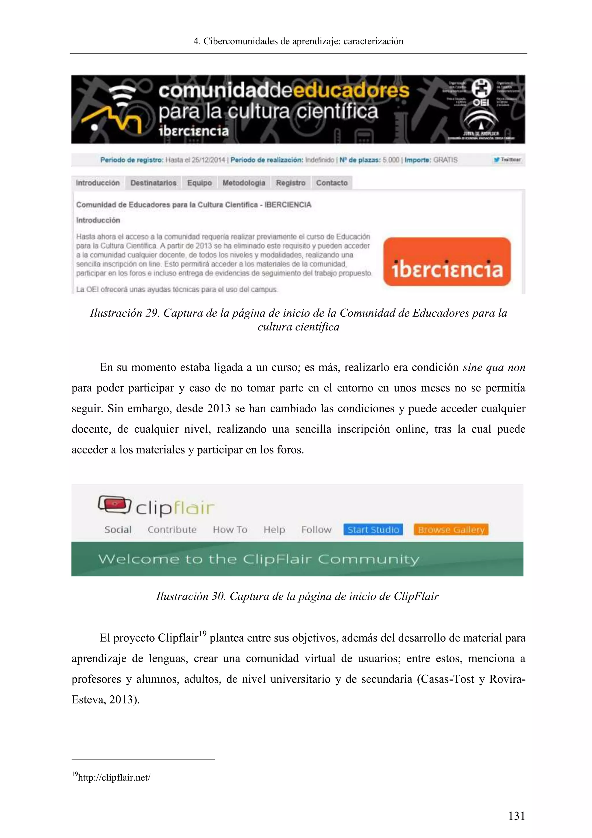 4. Cibercomunidades de aprendizaje: caracterización
131
Ilustración 29. Captura de la página de inicio de la Comunidad de Educadores para la
cultura científica
En su momento estaba ligada a un curso; es más, realizarlo era condición sine qua non
para poder participar y caso de no tomar parte en el entorno en unos meses no se permitía
seguir. Sin embargo, desde 2013 se han cambiado las condiciones y puede acceder cualquier
docente, de cualquier nivel, realizando una sencilla inscripción online, tras la cual puede
acceder a los materiales y participar en los foros.
El proyecto Clipflair19
plantea entre sus objetivos, además del desarrollo de material para
aprendizaje de lenguas, crear una comunidad virtual de usuarios; entre estos, menciona a
profesores y alumnos, adultos, de nivel universitario y de secundaria (Casas-Tost y Rovira-
Esteva, 2013).
19
http://clipflair.net/
Ilustración 30. Captura de la página de inicio de ClipFlair
 