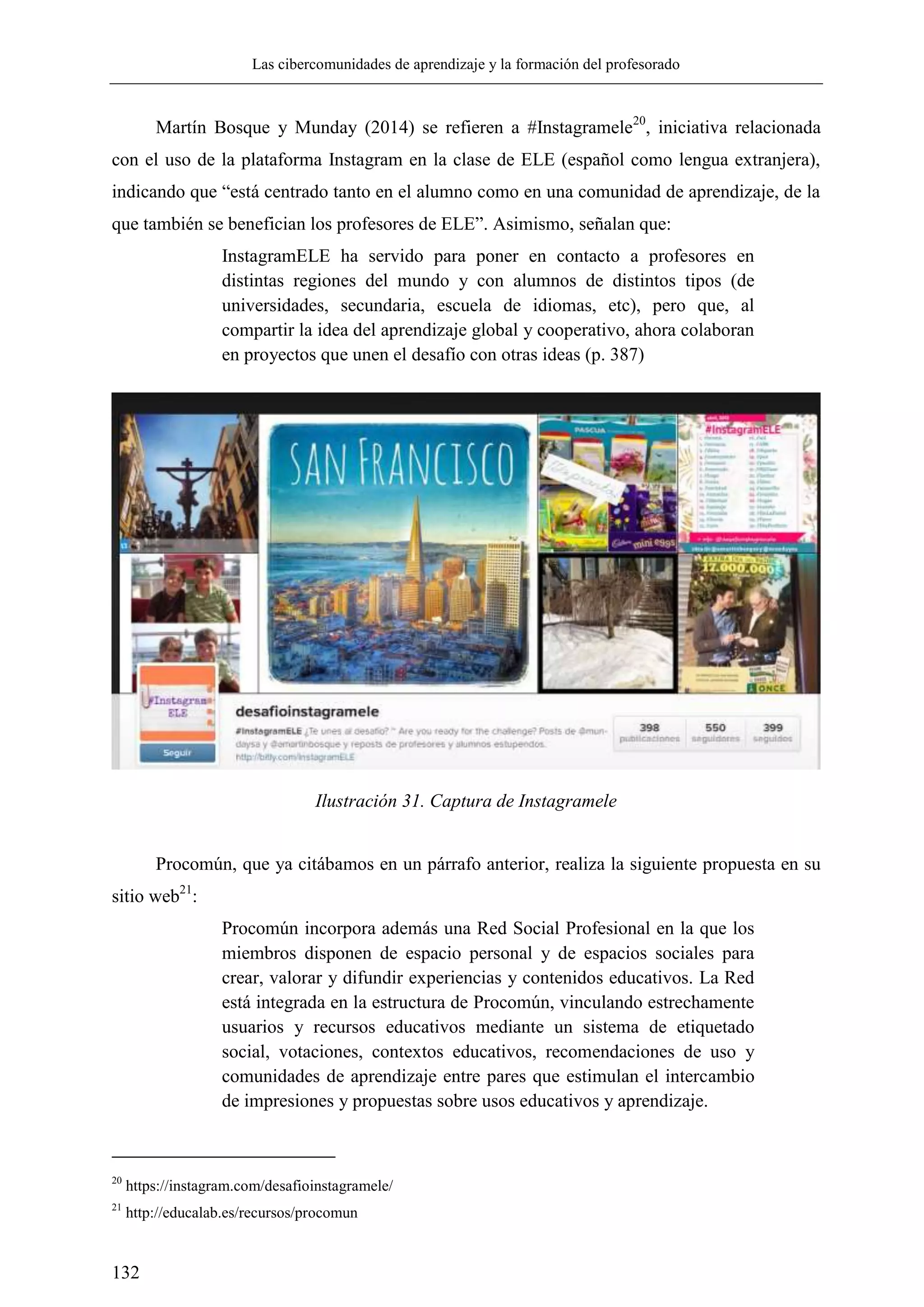 Las cibercomunidades de aprendizaje y la formación del profesorado
132
Martín Bosque y Munday (2014) se refieren a #Instagramele20
, iniciativa relacionada
con el uso de la plataforma Instagram en la clase de ELE (español como lengua extranjera),
indicando que ―está centrado tanto en el alumno como en una comunidad de aprendizaje, de la
que también se benefician los profesores de ELE‖. Asimismo, señalan que:
InstagramELE ha servido para poner en contacto a profesores en
distintas regiones del mundo y con alumnos de distintos tipos (de
universidades, secundaria, escuela de idiomas, etc), pero que, al
compartir la idea del aprendizaje global y cooperativo, ahora colaboran
en proyectos que unen el desafío con otras ideas (p. 387)
Ilustración 31. Captura de Instagramele
Procomún, que ya citábamos en un párrafo anterior, realiza la siguiente propuesta en su
sitio web21
:
Procomún incorpora además una Red Social Profesional en la que los
miembros disponen de espacio personal y de espacios sociales para
crear, valorar y difundir experiencias y contenidos educativos. La Red
está integrada en la estructura de Procomún, vinculando estrechamente
usuarios y recursos educativos mediante un sistema de etiquetado
social, votaciones, contextos educativos, recomendaciones de uso y
comunidades de aprendizaje entre pares que estimulan el intercambio
de impresiones y propuestas sobre usos educativos y aprendizaje.
20
https://instagram.com/desafioinstagramele/
21
http://educalab.es/recursos/procomun
 