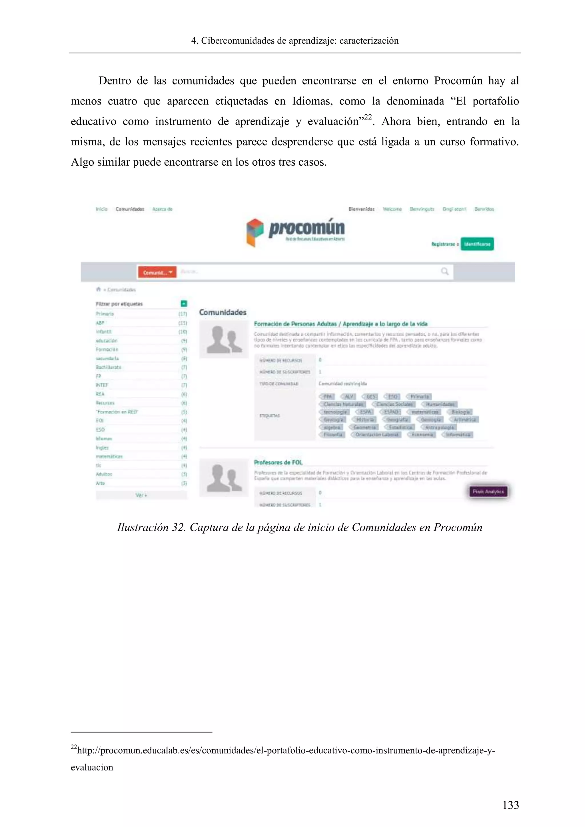 4. Cibercomunidades de aprendizaje: caracterización
133
Dentro de las comunidades que pueden encontrarse en el entorno Procomún hay al
menos cuatro que aparecen etiquetadas en Idiomas, como la denominada ―El portafolio
educativo como instrumento de aprendizaje y evaluación‖22
. Ahora bien, entrando en la
misma, de los mensajes recientes parece desprenderse que está ligada a un curso formativo.
Algo similar puede encontrarse en los otros tres casos.
22
http://procomun.educalab.es/es/comunidades/el-portafolio-educativo-como-instrumento-de-aprendizaje-y-
evaluacion
Ilustración 32. Captura de la página de inicio de Comunidades en Procomún
 