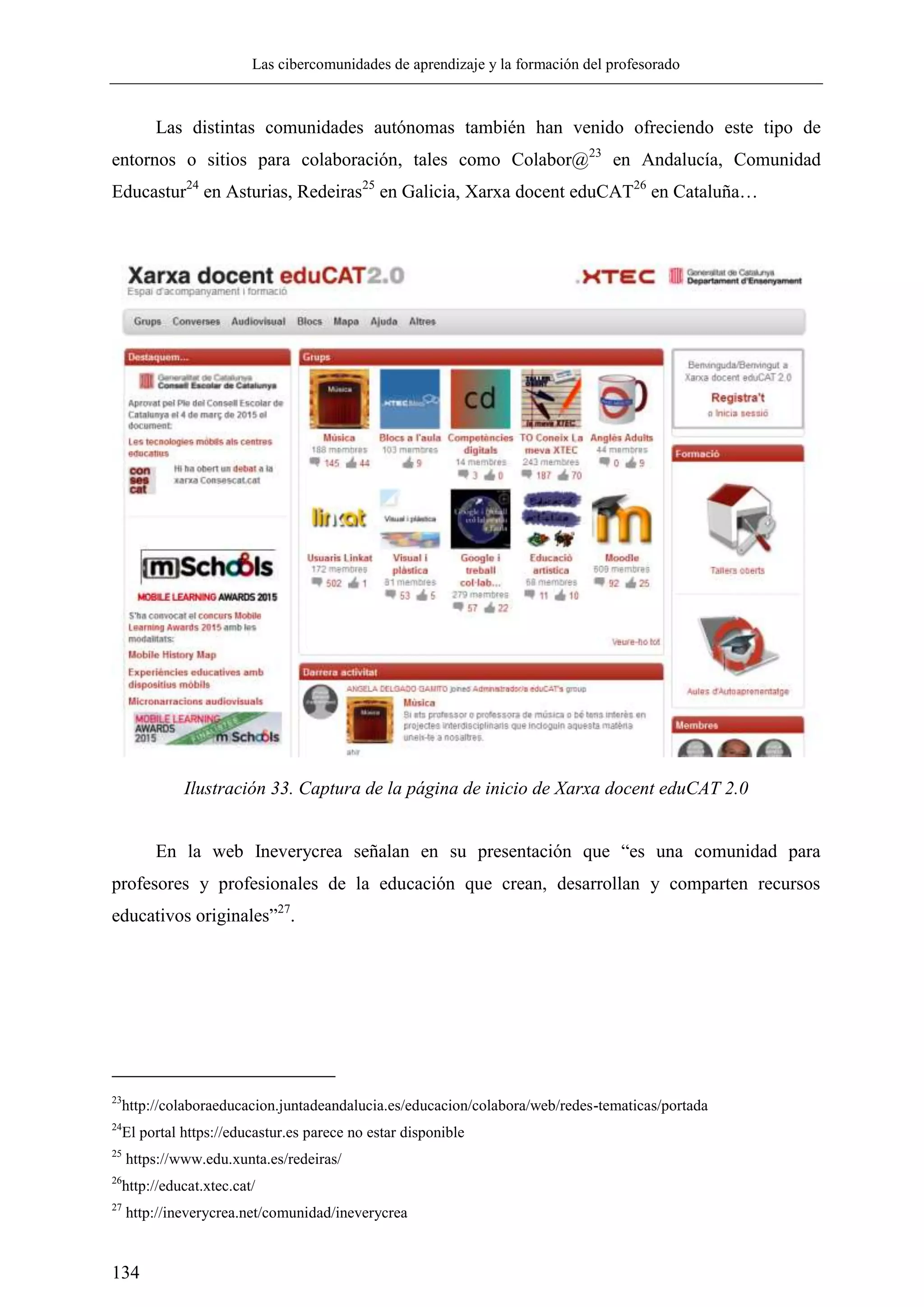 Las cibercomunidades de aprendizaje y la formación del profesorado
134
Las distintas comunidades autónomas también han venido ofreciendo este tipo de
entornos o sitios para colaboración, tales como Colabor@23
en Andalucía, Comunidad
Educastur24
en Asturias, Redeiras25
en Galicia, Xarxa docent eduCAT26
en Cataluña…
Ilustración 33. Captura de la página de inicio de Xarxa docent eduCAT 2.0
En la web Ineverycrea señalan en su presentación que ―es una comunidad para
profesores y profesionales de la educación que crean, desarrollan y comparten recursos
educativos originales‖27
.
23
http://colaboraeducacion.juntadeandalucia.es/educacion/colabora/web/redes-tematicas/portada
24
El portal https://educastur.es parece no estar disponible
25
https://www.edu.xunta.es/redeiras/
26
http://educat.xtec.cat/
27
http://ineverycrea.net/comunidad/ineverycrea
 