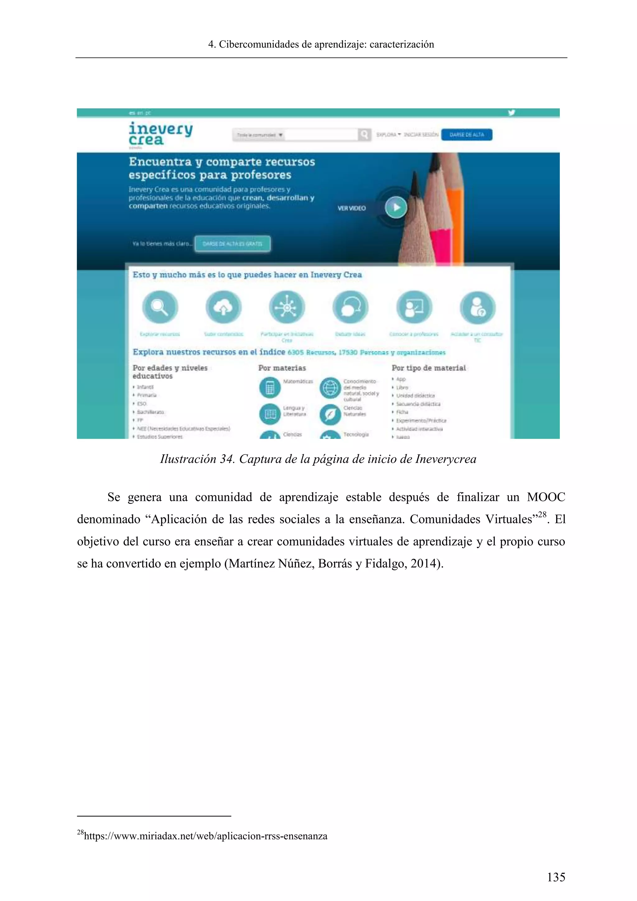 4. Cibercomunidades de aprendizaje: caracterización
135
Se genera una comunidad de aprendizaje estable después de finalizar un MOOC
denominado ―Aplicación de las redes sociales a la enseñanza. Comunidades Virtuales‖28
. El
objetivo del curso era enseñar a crear comunidades virtuales de aprendizaje y el propio curso
se ha convertido en ejemplo (Martínez Núñez, Borrás y Fidalgo, 2014).
28
https://www.miriadax.net/web/aplicacion-rrss-ensenanza
Ilustración 34. Captura de la página de inicio de Ineverycrea
 