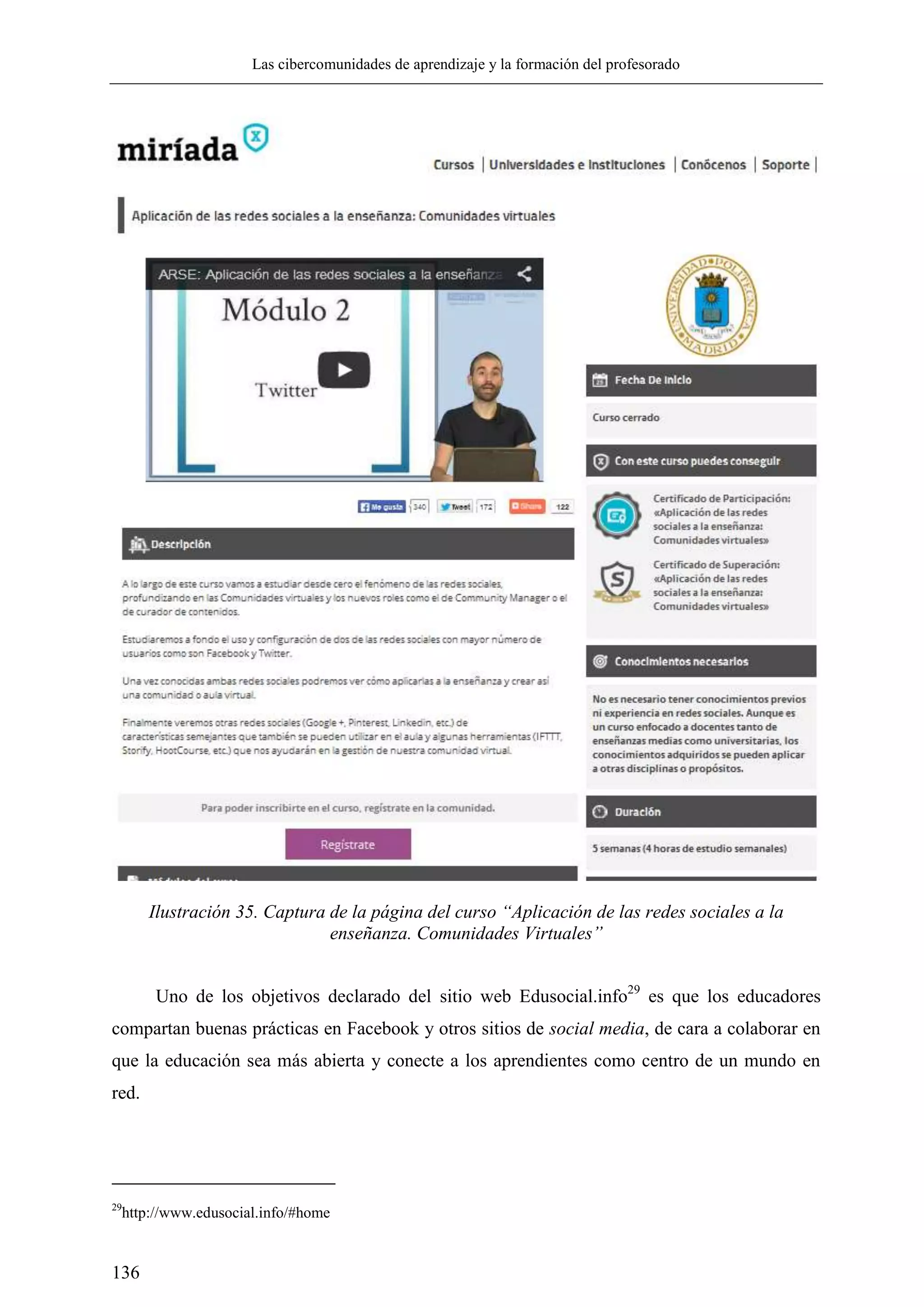 Las cibercomunidades de aprendizaje y la formación del profesorado
136
Ilustración 35. Captura de la página del curso “Aplicación de las redes sociales a la
enseñanza. Comunidades Virtuales”
Uno de los objetivos declarado del sitio web Edusocial.info29
es que los educadores
compartan buenas prácticas en Facebook y otros sitios de social media, de cara a colaborar en
que la educación sea más abierta y conecte a los aprendientes como centro de un mundo en
red.
29
http://www.edusocial.info/#home
 