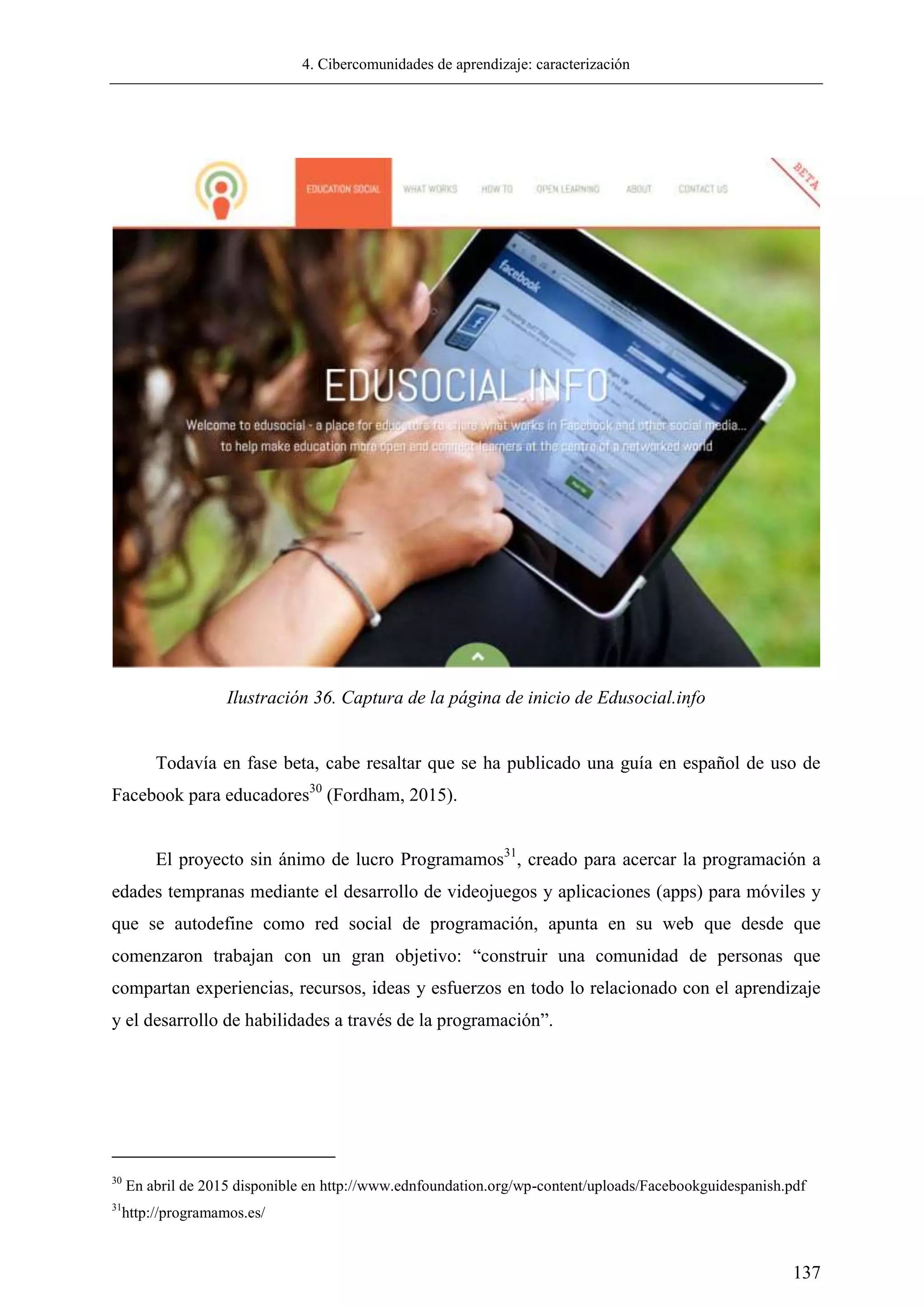 4. Cibercomunidades de aprendizaje: caracterización
137
Todavía en fase beta, cabe resaltar que se ha publicado una guía en español de uso de
Facebook para educadores30
(Fordham, 2015).
El proyecto sin ánimo de lucro Programamos31
, creado para acercar la programación a
edades tempranas mediante el desarrollo de videojuegos y aplicaciones (apps) para móviles y
que se autodefine como red social de programación, apunta en su web que desde que
comenzaron trabajan con un gran objetivo: ―construir una comunidad de personas que
compartan experiencias, recursos, ideas y esfuerzos en todo lo relacionado con el aprendizaje
y el desarrollo de habilidades a través de la programación‖.
30
En abril de 2015 disponible en http://www.ednfoundation.org/wp-content/uploads/Facebookguidespanish.pdf
31
http://programamos.es/
Ilustración 36. Captura de la página de inicio de Edusocial.info
 