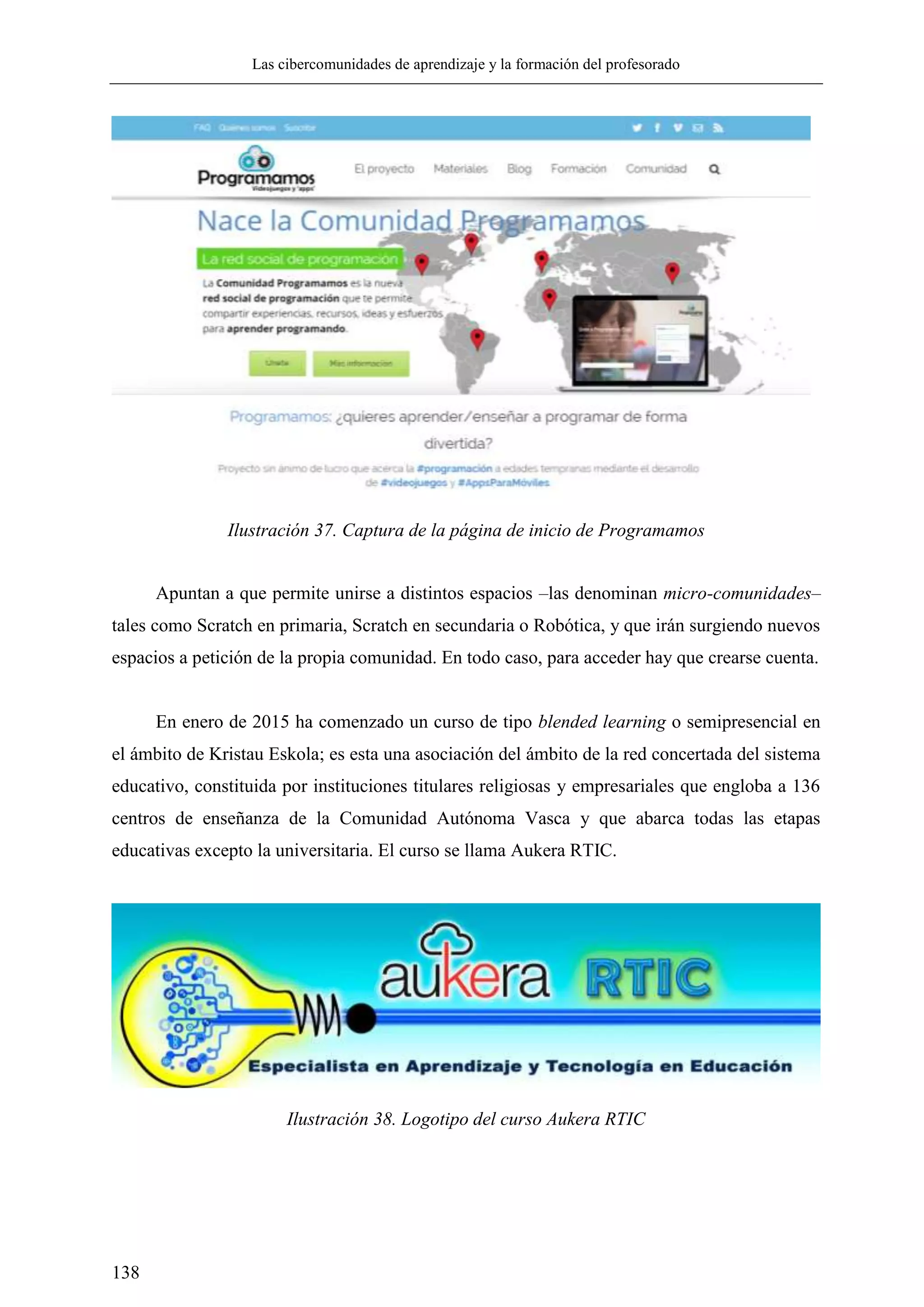 Las cibercomunidades de aprendizaje y la formación del profesorado
138
Ilustración 37. Captura de la página de inicio de Programamos
Apuntan a que permite unirse a distintos espacios –las denominan micro-comunidades–
tales como Scratch en primaria, Scratch en secundaria o Robótica, y que irán surgiendo nuevos
espacios a petición de la propia comunidad. En todo caso, para acceder hay que crearse cuenta.
En enero de 2015 ha comenzado un curso de tipo blended learning o semipresencial en
el ámbito de Kristau Eskola; es esta una asociación del ámbito de la red concertada del sistema
educativo, constituida por instituciones titulares religiosas y empresariales que engloba a 136
centros de enseñanza de la Comunidad Autónoma Vasca y que abarca todas las etapas
educativas excepto la universitaria. El curso se llama Aukera RTIC.
Ilustración 38. Logotipo del curso Aukera RTIC
 