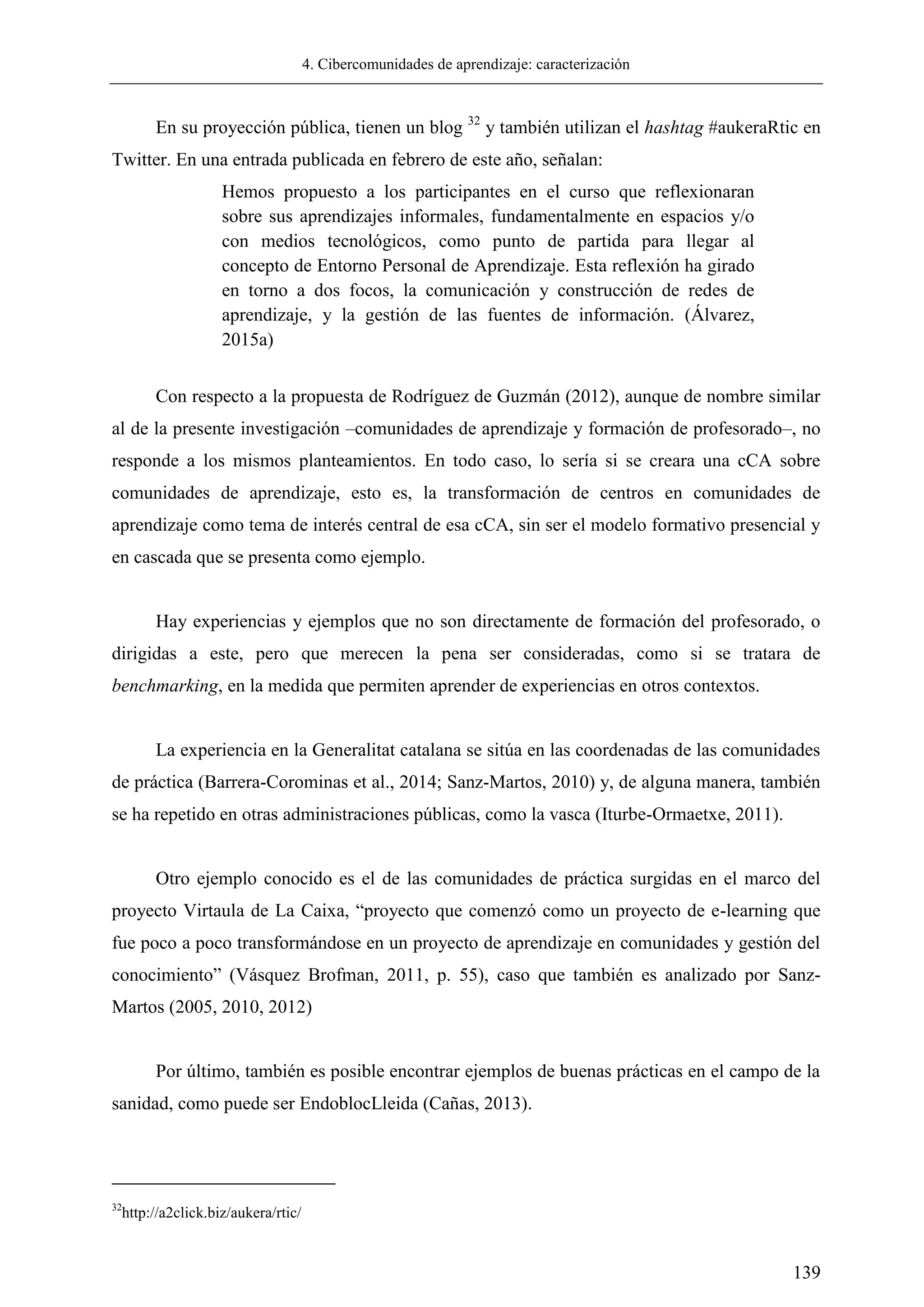 4. Cibercomunidades de aprendizaje: caracterización
139
En su proyección pública, tienen un blog 32
y también utilizan el hashtag #aukeraRtic en
Twitter. En una entrada publicada en febrero de este año, señalan:
Hemos propuesto a los participantes en el curso que reflexionaran
sobre sus aprendizajes informales, fundamentalmente en espacios y/o
con medios tecnológicos, como punto de partida para llegar al
concepto de Entorno Personal de Aprendizaje. Esta reflexión ha girado
en torno a dos focos, la comunicación y construcción de redes de
aprendizaje, y la gestión de las fuentes de información. (Álvarez,
2015a)
Con respecto a la propuesta de Rodríguez de Guzmán (2012), aunque de nombre similar
al de la presente investigación –comunidades de aprendizaje y formación de profesorado–, no
responde a los mismos planteamientos. En todo caso, lo sería si se creara una cCA sobre
comunidades de aprendizaje, esto es, la transformación de centros en comunidades de
aprendizaje como tema de interés central de esa cCA, sin ser el modelo formativo presencial y
en cascada que se presenta como ejemplo.
Hay experiencias y ejemplos que no son directamente de formación del profesorado, o
dirigidas a este, pero que merecen la pena ser consideradas, como si se tratara de
benchmarking, en la medida que permiten aprender de experiencias en otros contextos.
La experiencia en la Generalitat catalana se sitúa en las coordenadas de las comunidades
de práctica (Barrera-Corominas et al., 2014; Sanz-Martos, 2010) y, de alguna manera, también
se ha repetido en otras administraciones públicas, como la vasca (Iturbe-Ormaetxe, 2011).
Otro ejemplo conocido es el de las comunidades de práctica surgidas en el marco del
proyecto Virtaula de La Caixa, ―proyecto que comenzó como un proyecto de e-learning que
fue poco a poco transformándose en un proyecto de aprendizaje en comunidades y gestión del
conocimiento‖ (Vásquez Brofman, 2011, p. 55), caso que también es analizado por Sanz-
Martos (2005, 2010, 2012)
Por último, también es posible encontrar ejemplos de buenas prácticas en el campo de la
sanidad, como puede ser EndoblocLleida (Cañas, 2013).
32
http://a2click.biz/aukera/rtic/
 