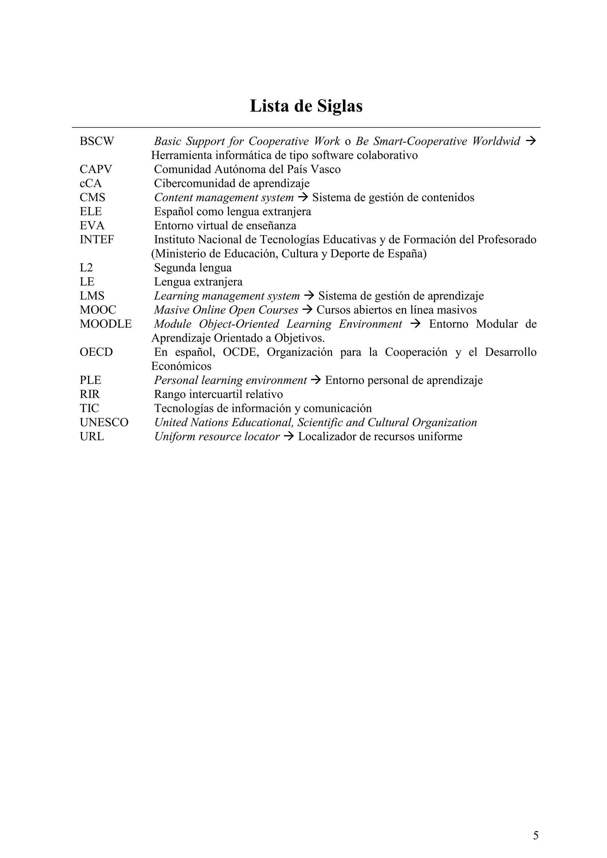 5
Lista de Siglas
BSCW Basic Support for Cooperative Work o Be Smart-Cooperative Worldwid 
Herramienta informática de tipo software colaborativo
CAPV Comunidad Autónoma del País Vasco
cCA Cibercomunidad de aprendizaje
CMS Content management system  Sistema de gestión de contenidos
ELE Español como lengua extranjera
EVA Entorno virtual de enseñanza
INTEF Instituto Nacional de Tecnologías Educativas y de Formación del Profesorado
(Ministerio de Educación, Cultura y Deporte de España)
L2 Segunda lengua
LE Lengua extranjera
LMS Learning management system  Sistema de gestión de aprendizaje
MOOC Masive Online Open Courses  Cursos abiertos en línea masivos
MOODLE Module Object-Oriented Learning Environment  Entorno Modular de
Aprendizaje Orientado a Objetivos.
OECD En español, OCDE, Organización para la Cooperación y el Desarrollo
Económicos
PLE Personal learning environment  Entorno personal de aprendizaje
RIR Rango intercuartil relativo
TIC Tecnologías de información y comunicación
UNESCO United Nations Educational, Scientific and Cultural Organization
URL Uniform resource locator  Localizador de recursos uniforme
 