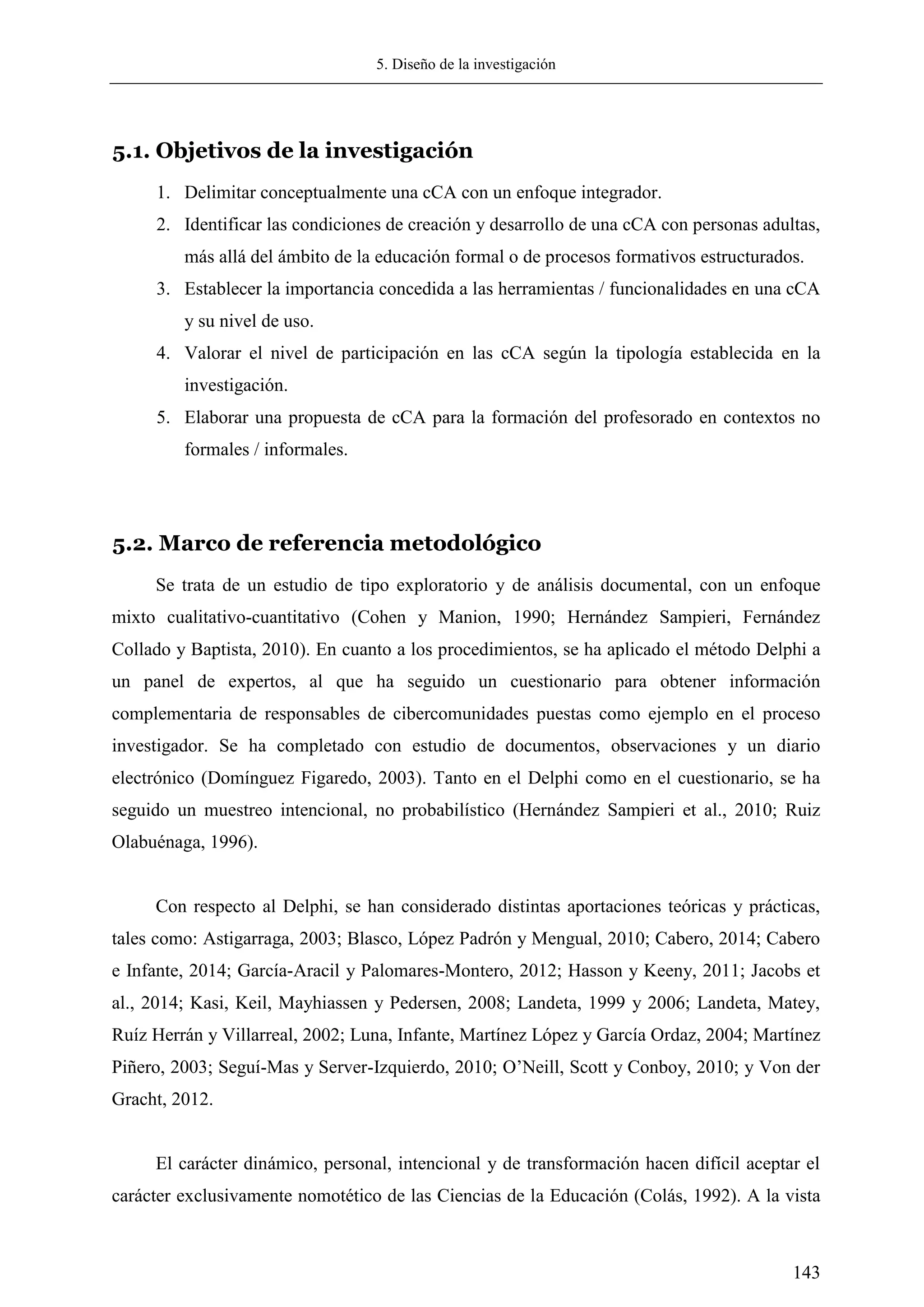 5. Diseño de la investigación
143
5.1. Objetivos de la investigación
1. Delimitar conceptualmente una cCA con un enfoque integrador.
2. Identificar las condiciones de creación y desarrollo de una cCA con personas adultas,
más allá del ámbito de la educación formal o de procesos formativos estructurados.
3. Establecer la importancia concedida a las herramientas / funcionalidades en una cCA
y su nivel de uso.
4. Valorar el nivel de participación en las cCA según la tipología establecida en la
investigación.
5. Elaborar una propuesta de cCA para la formación del profesorado en contextos no
formales / informales.
5.2. Marco de referencia metodológico
Se trata de un estudio de tipo exploratorio y de análisis documental, con un enfoque
mixto cualitativo-cuantitativo (Cohen y Manion, 1990; Hernández Sampieri, Fernández
Collado y Baptista, 2010). En cuanto a los procedimientos, se ha aplicado el método Delphi a
un panel de expertos, al que ha seguido un cuestionario para obtener información
complementaria de responsables de cibercomunidades puestas como ejemplo en el proceso
investigador. Se ha completado con estudio de documentos, observaciones y un diario
electrónico (Domínguez Figaredo, 2003). Tanto en el Delphi como en el cuestionario, se ha
seguido un muestreo intencional, no probabilístico (Hernández Sampieri et al., 2010; Ruiz
Olabuénaga, 1996).
Con respecto al Delphi, se han considerado distintas aportaciones teóricas y prácticas,
tales como: Astigarraga, 2003; Blasco, López Padrón y Mengual, 2010; Cabero, 2014; Cabero
e Infante, 2014; García-Aracil y Palomares-Montero, 2012; Hasson y Keeny, 2011; Jacobs et
al., 2014; Kasi, Keil, Mayhiassen y Pedersen, 2008; Landeta, 1999 y 2006; Landeta, Matey,
Ruíz Herrán y Villarreal, 2002; Luna, Infante, Martínez López y García Ordaz, 2004; Martínez
Piñero, 2003; Seguí-Mas y Server-Izquierdo, 2010; O‘Neill, Scott y Conboy, 2010; y Von der
Gracht, 2012.
El carácter dinámico, personal, intencional y de transformación hacen difícil aceptar el
carácter exclusivamente nomotético de las Ciencias de la Educación (Colás, 1992). A la vista
 