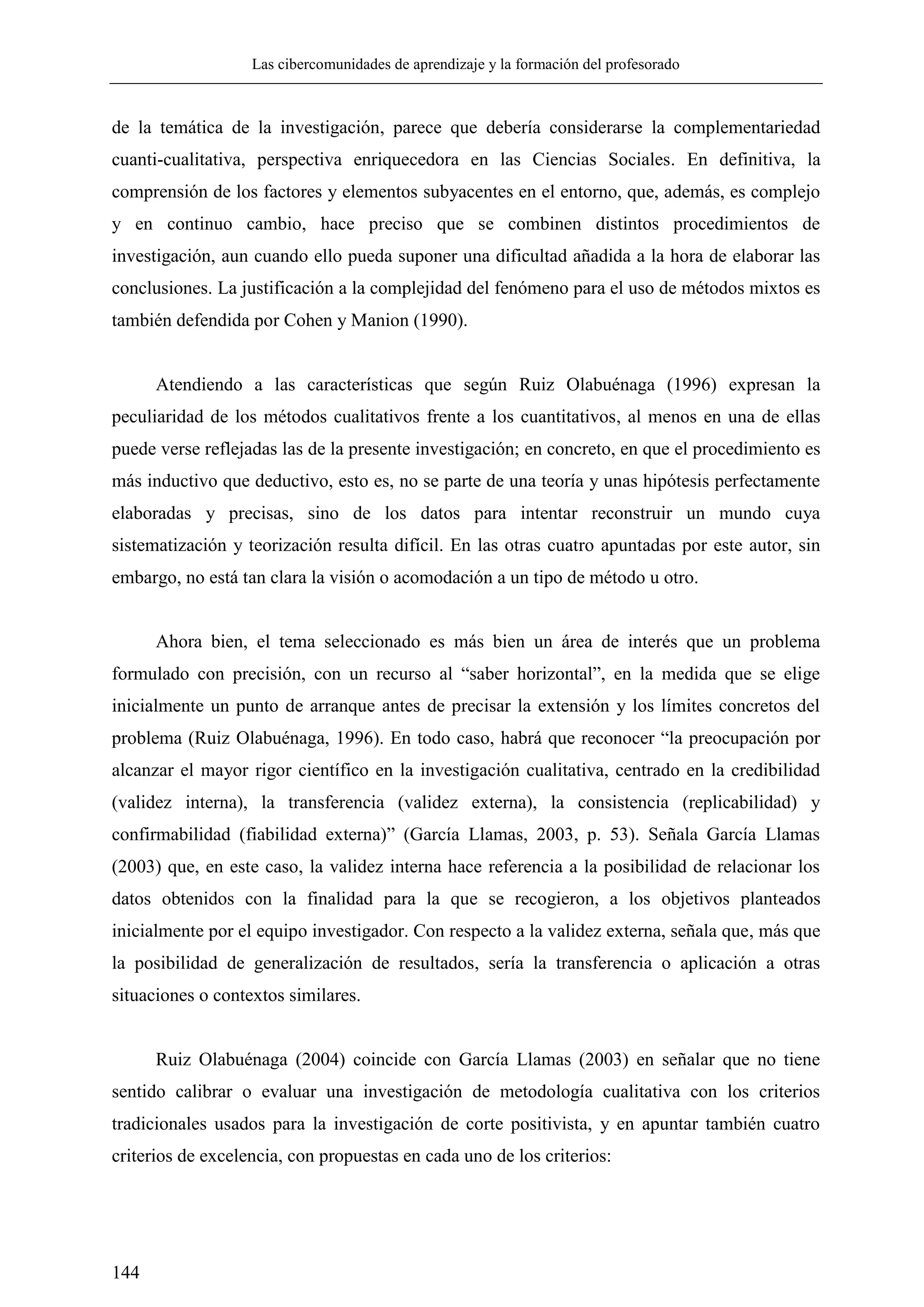 Las cibercomunidades de aprendizaje y la formación del profesorado
144
de la temática de la investigación, parece que debería considerarse la complementariedad
cuanti-cualitativa, perspectiva enriquecedora en las Ciencias Sociales. En definitiva, la
comprensión de los factores y elementos subyacentes en el entorno, que, además, es complejo
y en continuo cambio, hace preciso que se combinen distintos procedimientos de
investigación, aun cuando ello pueda suponer una dificultad añadida a la hora de elaborar las
conclusiones. La justificación a la complejidad del fenómeno para el uso de métodos mixtos es
también defendida por Cohen y Manion (1990).
Atendiendo a las características que según Ruiz Olabuénaga (1996) expresan la
peculiaridad de los métodos cualitativos frente a los cuantitativos, al menos en una de ellas
puede verse reflejadas las de la presente investigación; en concreto, en que el procedimiento es
más inductivo que deductivo, esto es, no se parte de una teoría y unas hipótesis perfectamente
elaboradas y precisas, sino de los datos para intentar reconstruir un mundo cuya
sistematización y teorización resulta difícil. En las otras cuatro apuntadas por este autor, sin
embargo, no está tan clara la visión o acomodación a un tipo de método u otro.
Ahora bien, el tema seleccionado es más bien un área de interés que un problema
formulado con precisión, con un recurso al ―saber horizontal‖, en la medida que se elige
inicialmente un punto de arranque antes de precisar la extensión y los límites concretos del
problema (Ruiz Olabuénaga, 1996). En todo caso, habrá que reconocer ―la preocupación por
alcanzar el mayor rigor científico en la investigación cualitativa, centrado en la credibilidad
(validez interna), la transferencia (validez externa), la consistencia (replicabilidad) y
confirmabilidad (fiabilidad externa)‖ (García Llamas, 2003, p. 53). Señala García Llamas
(2003) que, en este caso, la validez interna hace referencia a la posibilidad de relacionar los
datos obtenidos con la finalidad para la que se recogieron, a los objetivos planteados
inicialmente por el equipo investigador. Con respecto a la validez externa, señala que, más que
la posibilidad de generalización de resultados, sería la transferencia o aplicación a otras
situaciones o contextos similares.
Ruiz Olabuénaga (2004) coincide con García Llamas (2003) en señalar que no tiene
sentido calibrar o evaluar una investigación de metodología cualitativa con los criterios
tradicionales usados para la investigación de corte positivista, y en apuntar también cuatro
criterios de excelencia, con propuestas en cada uno de los criterios:
 