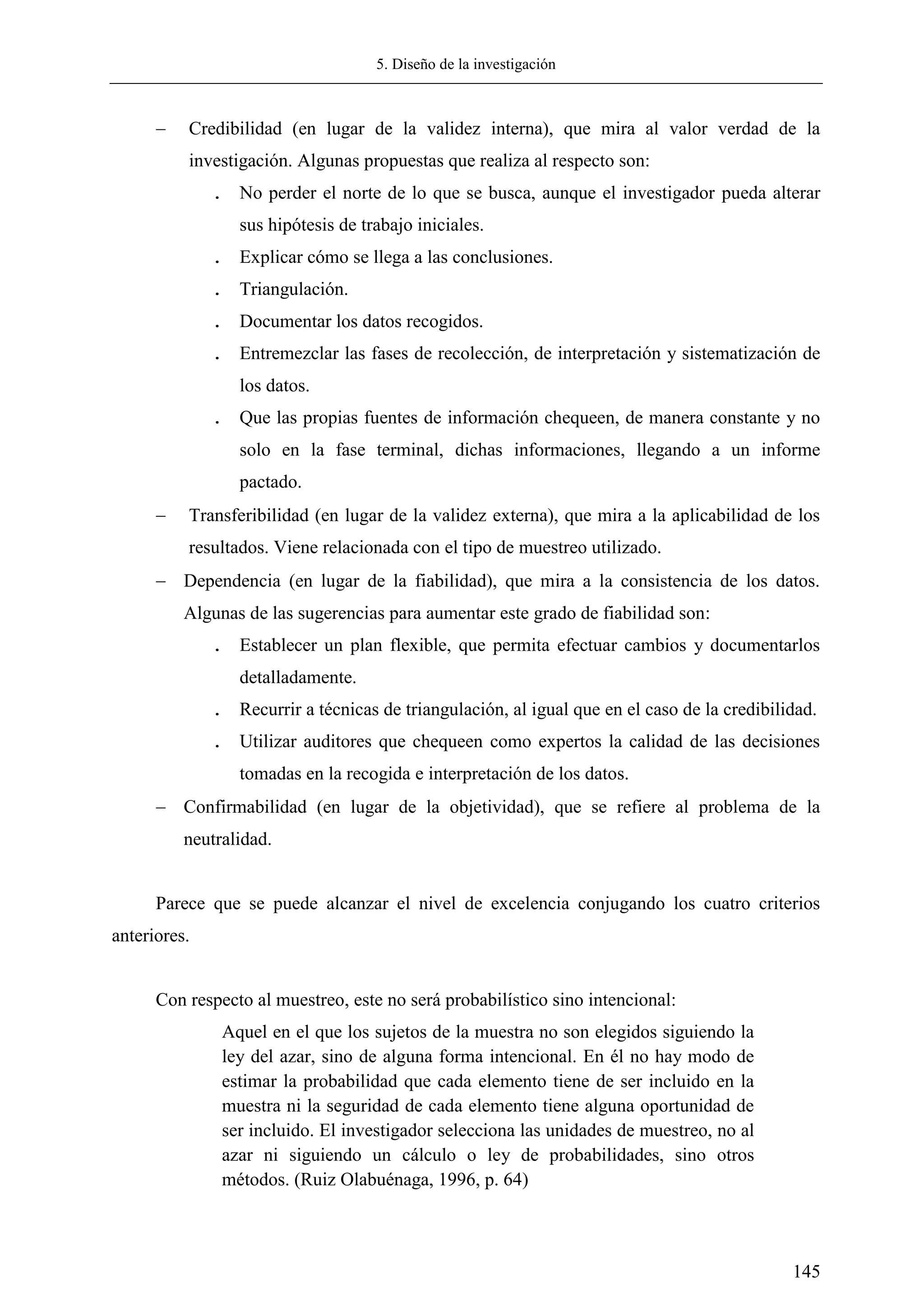 5. Diseño de la investigación
145
 Credibilidad (en lugar de la validez interna), que mira al valor verdad de la
investigación. Algunas propuestas que realiza al respecto son:
. No perder el norte de lo que se busca, aunque el investigador pueda alterar
sus hipótesis de trabajo iniciales.
. Explicar cómo se llega a las conclusiones.
. Triangulación.
. Documentar los datos recogidos.
. Entremezclar las fases de recolección, de interpretación y sistematización de
los datos.
. Que las propias fuentes de información chequeen, de manera constante y no
solo en la fase terminal, dichas informaciones, llegando a un informe
pactado.
 Transferibilidad (en lugar de la validez externa), que mira a la aplicabilidad de los
resultados. Viene relacionada con el tipo de muestreo utilizado.
 Dependencia (en lugar de la fiabilidad), que mira a la consistencia de los datos.
Algunas de las sugerencias para aumentar este grado de fiabilidad son:
. Establecer un plan flexible, que permita efectuar cambios y documentarlos
detalladamente.
. Recurrir a técnicas de triangulación, al igual que en el caso de la credibilidad.
. Utilizar auditores que chequeen como expertos la calidad de las decisiones
tomadas en la recogida e interpretación de los datos.
 Confirmabilidad (en lugar de la objetividad), que se refiere al problema de la
neutralidad.
Parece que se puede alcanzar el nivel de excelencia conjugando los cuatro criterios
anteriores.
Con respecto al muestreo, este no será probabilístico sino intencional:
Aquel en el que los sujetos de la muestra no son elegidos siguiendo la
ley del azar, sino de alguna forma intencional. En él no hay modo de
estimar la probabilidad que cada elemento tiene de ser incluido en la
muestra ni la seguridad de cada elemento tiene alguna oportunidad de
ser incluido. El investigador selecciona las unidades de muestreo, no al
azar ni siguiendo un cálculo o ley de probabilidades, sino otros
métodos. (Ruiz Olabuénaga, 1996, p. 64)
 
