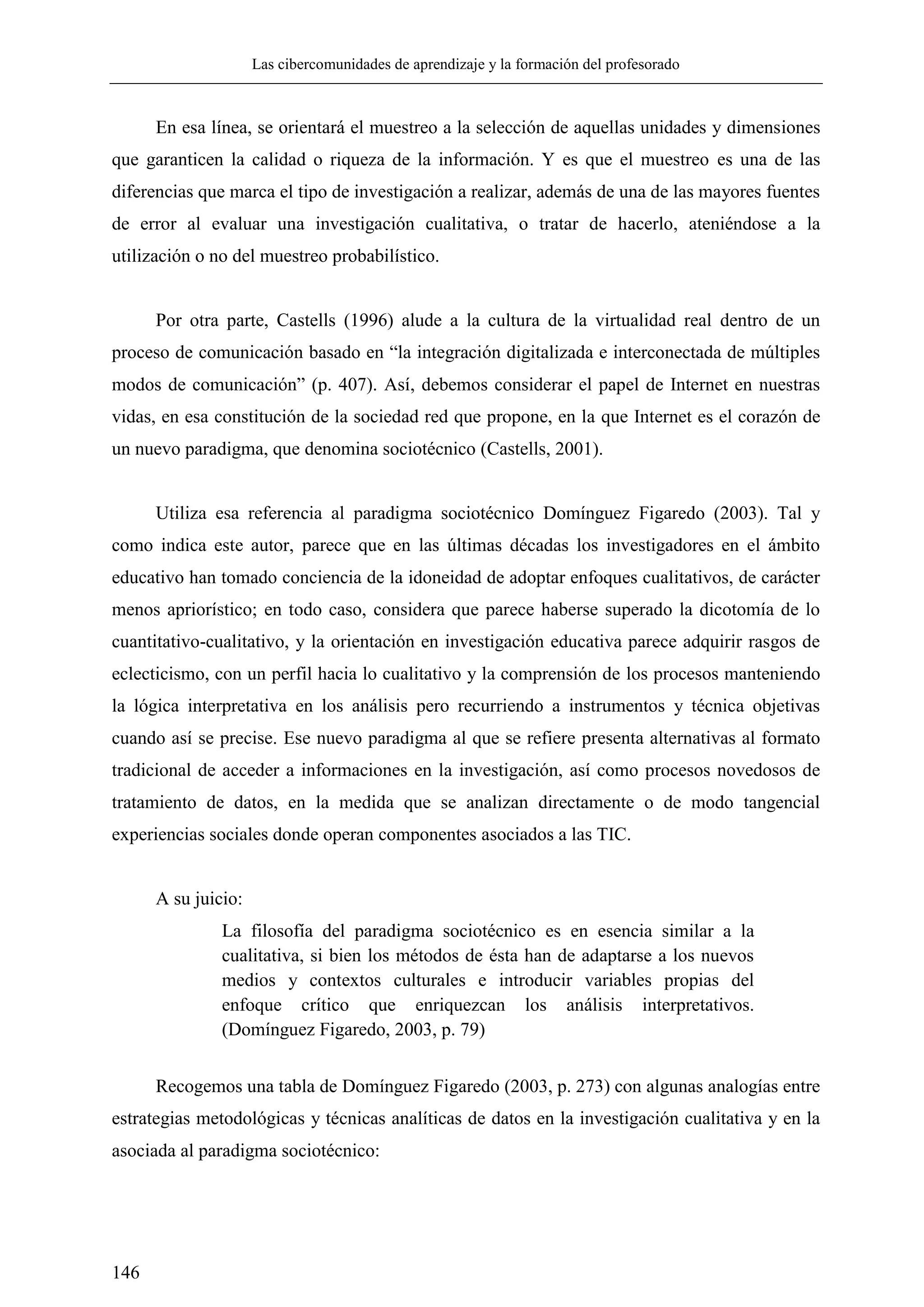 Las cibercomunidades de aprendizaje y la formación del profesorado
146
En esa línea, se orientará el muestreo a la selección de aquellas unidades y dimensiones
que garanticen la calidad o riqueza de la información. Y es que el muestreo es una de las
diferencias que marca el tipo de investigación a realizar, además de una de las mayores fuentes
de error al evaluar una investigación cualitativa, o tratar de hacerlo, ateniéndose a la
utilización o no del muestreo probabilístico.
Por otra parte, Castells (1996) alude a la cultura de la virtualidad real dentro de un
proceso de comunicación basado en ―la integración digitalizada e interconectada de múltiples
modos de comunicación‖ (p. 407). Así, debemos considerar el papel de Internet en nuestras
vidas, en esa constitución de la sociedad red que propone, en la que Internet es el corazón de
un nuevo paradigma, que denomina sociotécnico (Castells, 2001).
Utiliza esa referencia al paradigma sociotécnico Domínguez Figaredo (2003). Tal y
como indica este autor, parece que en las últimas décadas los investigadores en el ámbito
educativo han tomado conciencia de la idoneidad de adoptar enfoques cualitativos, de carácter
menos apriorístico; en todo caso, considera que parece haberse superado la dicotomía de lo
cuantitativo-cualitativo, y la orientación en investigación educativa parece adquirir rasgos de
eclecticismo, con un perfil hacia lo cualitativo y la comprensión de los procesos manteniendo
la lógica interpretativa en los análisis pero recurriendo a instrumentos y técnica objetivas
cuando así se precise. Ese nuevo paradigma al que se refiere presenta alternativas al formato
tradicional de acceder a informaciones en la investigación, así como procesos novedosos de
tratamiento de datos, en la medida que se analizan directamente o de modo tangencial
experiencias sociales donde operan componentes asociados a las TIC.
A su juicio:
La filosofía del paradigma sociotécnico es en esencia similar a la
cualitativa, si bien los métodos de ésta han de adaptarse a los nuevos
medios y contextos culturales e introducir variables propias del
enfoque crítico que enriquezcan los análisis interpretativos.
(Domínguez Figaredo, 2003, p. 79)
Recogemos una tabla de Domínguez Figaredo (2003, p. 273) con algunas analogías entre
estrategias metodológicas y técnicas analíticas de datos en la investigación cualitativa y en la
asociada al paradigma sociotécnico:
 