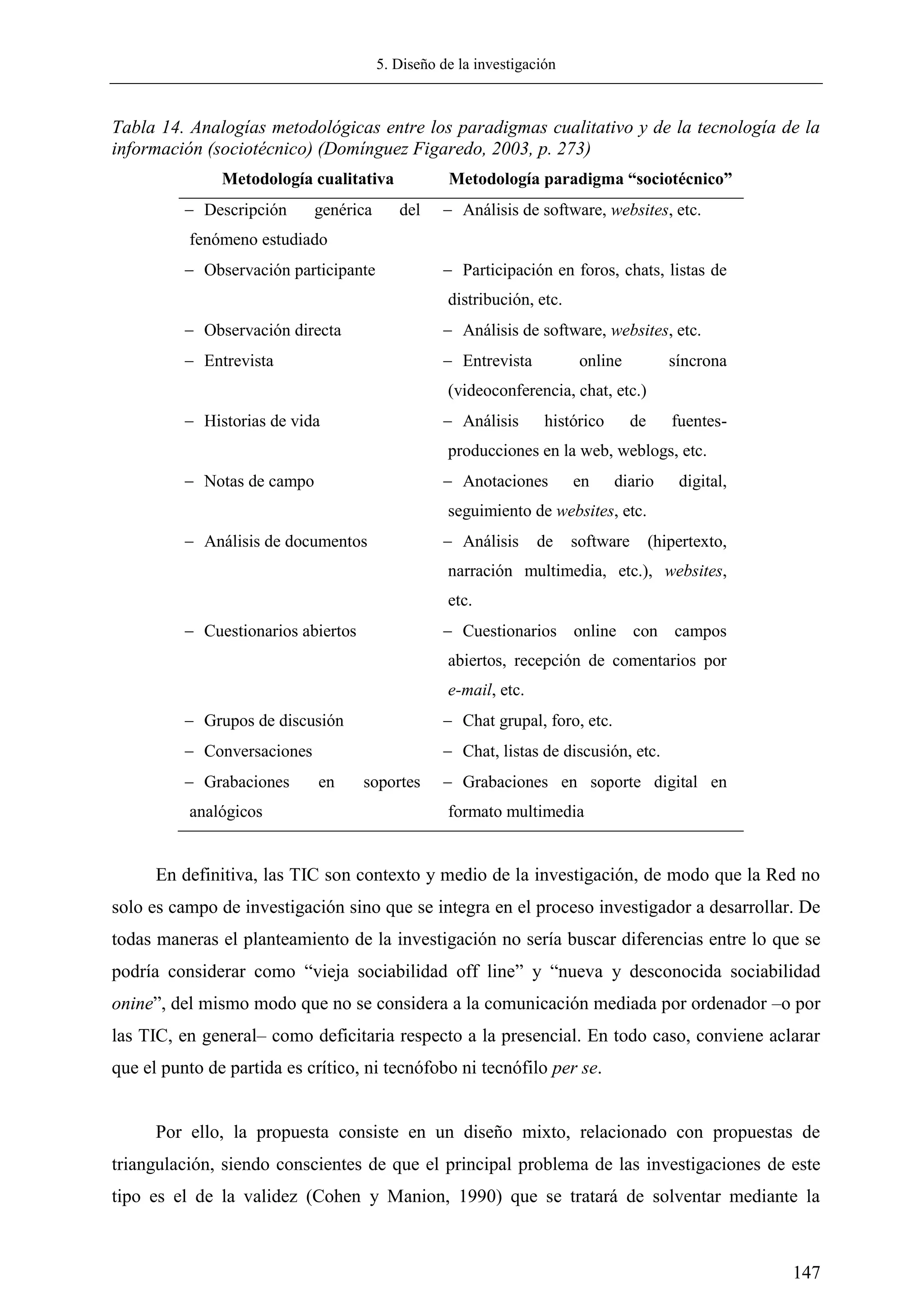 5. Diseño de la investigación
147
Tabla 14. Analogías metodológicas entre los paradigmas cualitativo y de la tecnología de la
información (sociotécnico) (Domínguez Figaredo, 2003, p. 273)
Metodología cualitativa Metodología paradigma “sociotécnico”
 Descripción genérica del
fenómeno estudiado
 Análisis de software, websites, etc.
 Observación participante  Participación en foros, chats, listas de
distribución, etc.
 Observación directa  Análisis de software, websites, etc.
 Entrevista  Entrevista online síncrona
(videoconferencia, chat, etc.)
 Historias de vida  Análisis histórico de fuentes-
producciones en la web, weblogs, etc.
 Notas de campo  Anotaciones en diario digital,
seguimiento de websites, etc.
 Análisis de documentos  Análisis de software (hipertexto,
narración multimedia, etc.), websites,
etc.
 Cuestionarios abiertos  Cuestionarios online con campos
abiertos, recepción de comentarios por
e-mail, etc.
 Grupos de discusión  Chat grupal, foro, etc.
 Conversaciones  Chat, listas de discusión, etc.
 Grabaciones en soportes
analógicos
 Grabaciones en soporte digital en
formato multimedia
En definitiva, las TIC son contexto y medio de la investigación, de modo que la Red no
solo es campo de investigación sino que se integra en el proceso investigador a desarrollar. De
todas maneras el planteamiento de la investigación no sería buscar diferencias entre lo que se
podría considerar como ―vieja sociabilidad off line‖ y ―nueva y desconocida sociabilidad
onine‖, del mismo modo que no se considera a la comunicación mediada por ordenador –o por
las TIC, en general– como deficitaria respecto a la presencial. En todo caso, conviene aclarar
que el punto de partida es crítico, ni tecnófobo ni tecnófilo per se.
Por ello, la propuesta consiste en un diseño mixto, relacionado con propuestas de
triangulación, siendo conscientes de que el principal problema de las investigaciones de este
tipo es el de la validez (Cohen y Manion, 1990) que se tratará de solventar mediante la
 