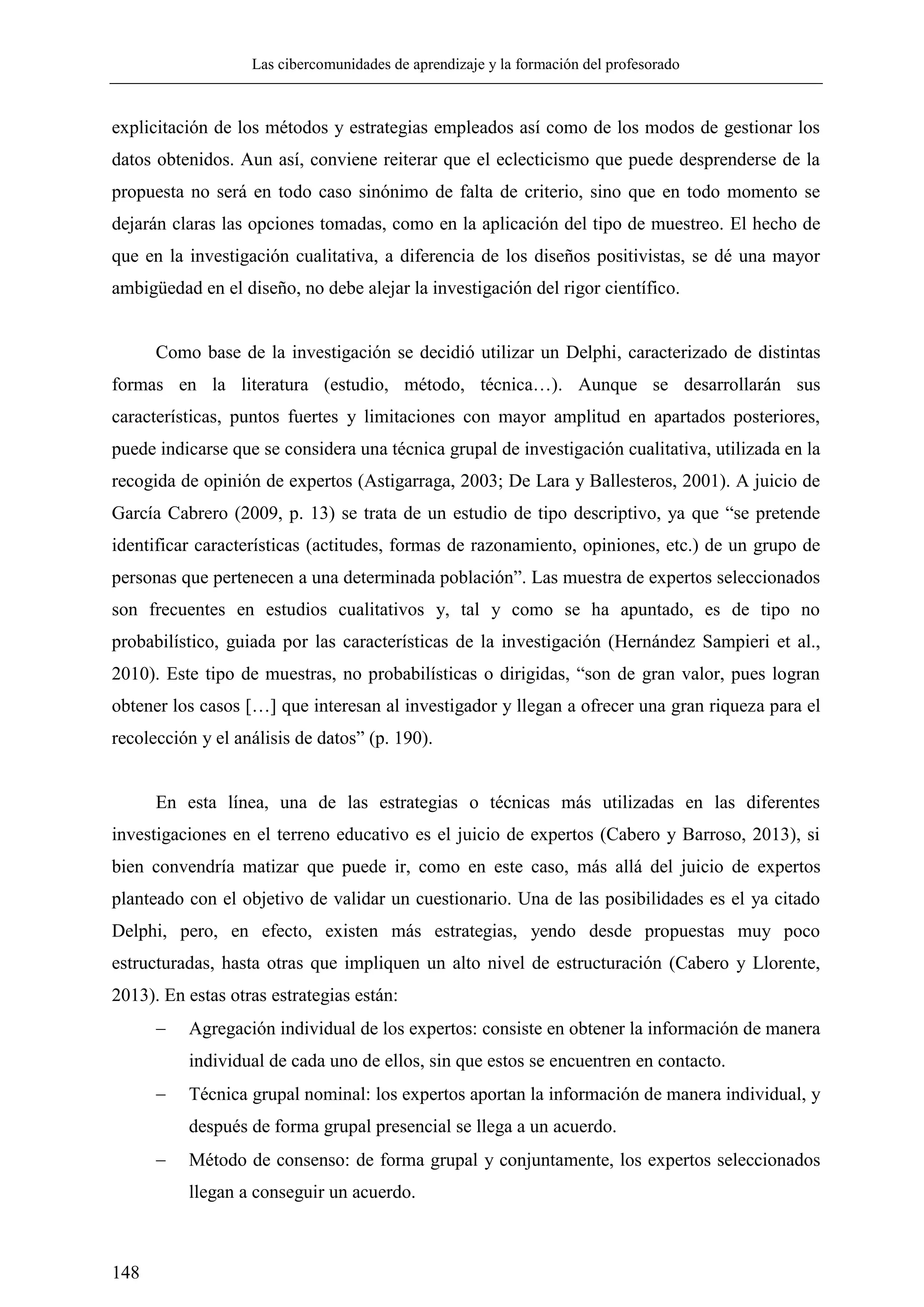 Las cibercomunidades de aprendizaje y la formación del profesorado
148
explicitación de los métodos y estrategias empleados así como de los modos de gestionar los
datos obtenidos. Aun así, conviene reiterar que el eclecticismo que puede desprenderse de la
propuesta no será en todo caso sinónimo de falta de criterio, sino que en todo momento se
dejarán claras las opciones tomadas, como en la aplicación del tipo de muestreo. El hecho de
que en la investigación cualitativa, a diferencia de los diseños positivistas, se dé una mayor
ambigüedad en el diseño, no debe alejar la investigación del rigor científico.
Como base de la investigación se decidió utilizar un Delphi, caracterizado de distintas
formas en la literatura (estudio, método, técnica…). Aunque se desarrollarán sus
características, puntos fuertes y limitaciones con mayor amplitud en apartados posteriores,
puede indicarse que se considera una técnica grupal de investigación cualitativa, utilizada en la
recogida de opinión de expertos (Astigarraga, 2003; De Lara y Ballesteros, 2001). A juicio de
García Cabrero (2009, p. 13) se trata de un estudio de tipo descriptivo, ya que ―se pretende
identificar características (actitudes, formas de razonamiento, opiniones, etc.) de un grupo de
personas que pertenecen a una determinada población‖. Las muestra de expertos seleccionados
son frecuentes en estudios cualitativos y, tal y como se ha apuntado, es de tipo no
probabilístico, guiada por las características de la investigación (Hernández Sampieri et al.,
2010). Este tipo de muestras, no probabilísticas o dirigidas, ―son de gran valor, pues logran
obtener los casos […] que interesan al investigador y llegan a ofrecer una gran riqueza para el
recolección y el análisis de datos‖ (p. 190).
En esta línea, una de las estrategias o técnicas más utilizadas en las diferentes
investigaciones en el terreno educativo es el juicio de expertos (Cabero y Barroso, 2013), si
bien convendría matizar que puede ir, como en este caso, más allá del juicio de expertos
planteado con el objetivo de validar un cuestionario. Una de las posibilidades es el ya citado
Delphi, pero, en efecto, existen más estrategias, yendo desde propuestas muy poco
estructuradas, hasta otras que impliquen un alto nivel de estructuración (Cabero y Llorente,
2013). En estas otras estrategias están:
 Agregación individual de los expertos: consiste en obtener la información de manera
individual de cada uno de ellos, sin que estos se encuentren en contacto.
 Técnica grupal nominal: los expertos aportan la información de manera individual, y
después de forma grupal presencial se llega a un acuerdo.
 Método de consenso: de forma grupal y conjuntamente, los expertos seleccionados
llegan a conseguir un acuerdo.
 