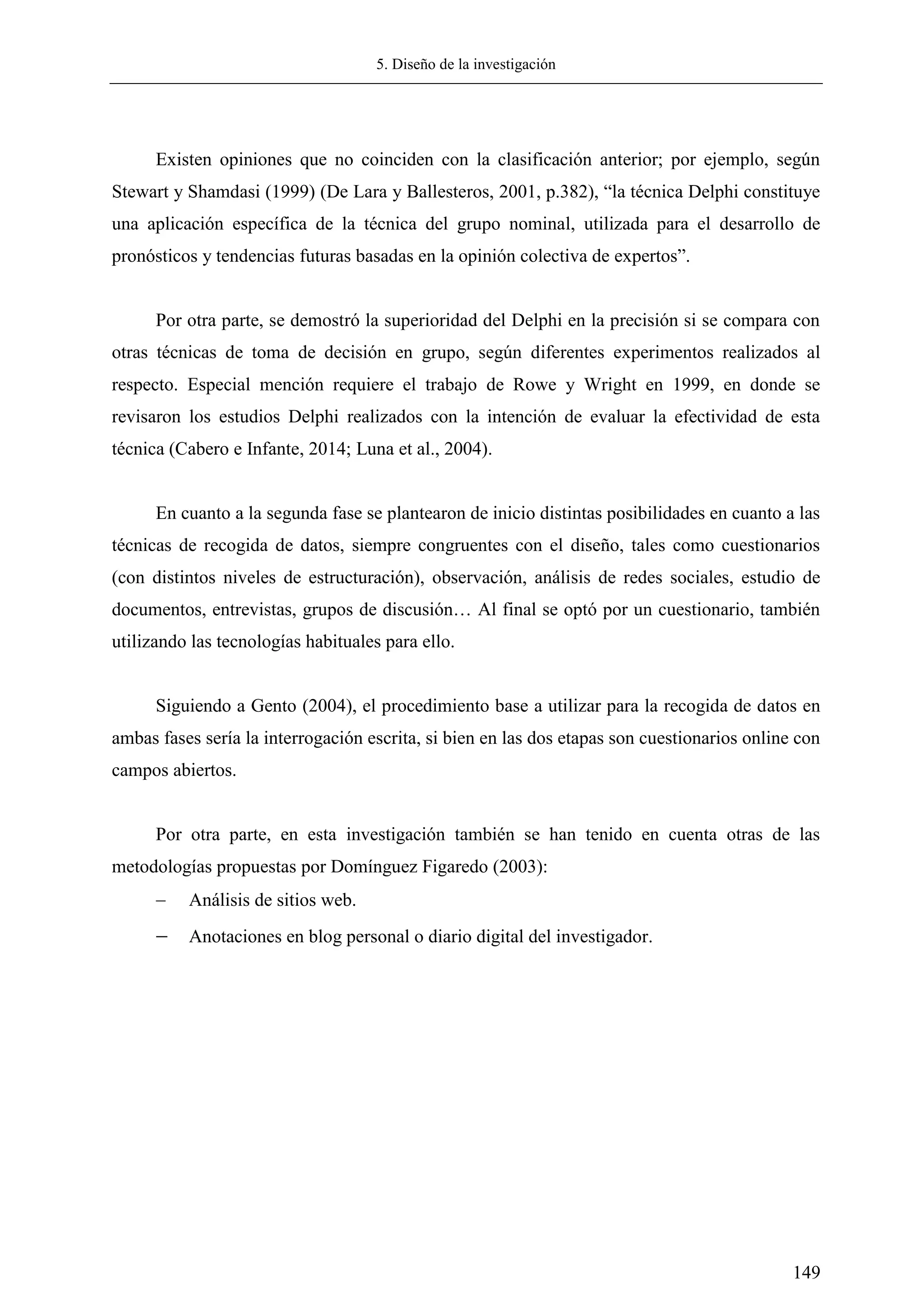 5. Diseño de la investigación
149
Existen opiniones que no coinciden con la clasificación anterior; por ejemplo, según
Stewart y Shamdasi (1999) (De Lara y Ballesteros, 2001, p.382), ―la técnica Delphi constituye
una aplicación específica de la técnica del grupo nominal, utilizada para el desarrollo de
pronósticos y tendencias futuras basadas en la opinión colectiva de expertos‖.
Por otra parte, se demostró la superioridad del Delphi en la precisión si se compara con
otras técnicas de toma de decisión en grupo, según diferentes experimentos realizados al
respecto. Especial mención requiere el trabajo de Rowe y Wright en 1999, en donde se
revisaron los estudios Delphi realizados con la intención de evaluar la efectividad de esta
técnica (Cabero e Infante, 2014; Luna et al., 2004).
En cuanto a la segunda fase se plantearon de inicio distintas posibilidades en cuanto a las
técnicas de recogida de datos, siempre congruentes con el diseño, tales como cuestionarios
(con distintos niveles de estructuración), observación, análisis de redes sociales, estudio de
documentos, entrevistas, grupos de discusión… Al final se optó por un cuestionario, también
utilizando las tecnologías habituales para ello.
Siguiendo a Gento (2004), el procedimiento base a utilizar para la recogida de datos en
ambas fases sería la interrogación escrita, si bien en las dos etapas son cuestionarios online con
campos abiertos.
Por otra parte, en esta investigación también se han tenido en cuenta otras de las
metodologías propuestas por Domínguez Figaredo (2003):
 Análisis de sitios web.
 Anotaciones en blog personal o diario digital del investigador.
 