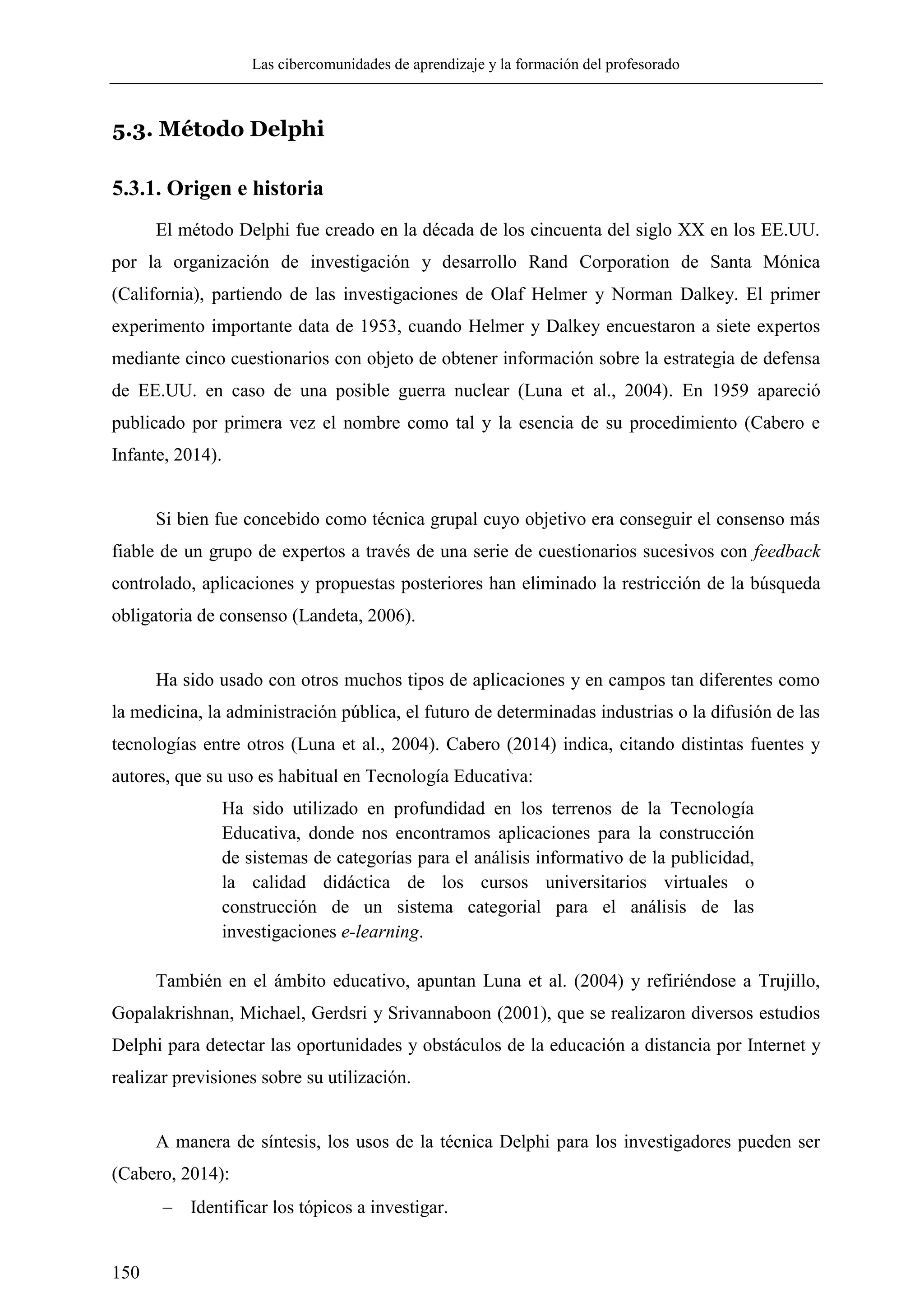 Las cibercomunidades de aprendizaje y la formación del profesorado
150
5.3. Método Delphi
5.3.1. Origen e historia
El método Delphi fue creado en la década de los cincuenta del siglo XX en los EE.UU.
por la organización de investigación y desarrollo Rand Corporation de Santa Mónica
(California), partiendo de las investigaciones de Olaf Helmer y Norman Dalkey. El primer
experimento importante data de 1953, cuando Helmer y Dalkey encuestaron a siete expertos
mediante cinco cuestionarios con objeto de obtener información sobre la estrategia de defensa
de EE.UU. en caso de una posible guerra nuclear (Luna et al., 2004). En 1959 apareció
publicado por primera vez el nombre como tal y la esencia de su procedimiento (Cabero e
Infante, 2014).
Si bien fue concebido como técnica grupal cuyo objetivo era conseguir el consenso más
fiable de un grupo de expertos a través de una serie de cuestionarios sucesivos con feedback
controlado, aplicaciones y propuestas posteriores han eliminado la restricción de la búsqueda
obligatoria de consenso (Landeta, 2006).
Ha sido usado con otros muchos tipos de aplicaciones y en campos tan diferentes como
la medicina, la administración pública, el futuro de determinadas industrias o la difusión de las
tecnologías entre otros (Luna et al., 2004). Cabero (2014) indica, citando distintas fuentes y
autores, que su uso es habitual en Tecnología Educativa:
Ha sido utilizado en profundidad en los terrenos de la Tecnología
Educativa, donde nos encontramos aplicaciones para la construcción
de sistemas de categorías para el análisis informativo de la publicidad,
la calidad didáctica de los cursos universitarios virtuales o
construcción de un sistema categorial para el análisis de las
investigaciones e-learning.
También en el ámbito educativo, apuntan Luna et al. (2004) y refiriéndose a Trujillo,
Gopalakrishnan, Michael, Gerdsri y Srivannaboon (2001), que se realizaron diversos estudios
Delphi para detectar las oportunidades y obstáculos de la educación a distancia por Internet y
realizar previsiones sobre su utilización.
A manera de síntesis, los usos de la técnica Delphi para los investigadores pueden ser
(Cabero, 2014):
 Identificar los tópicos a investigar.
 