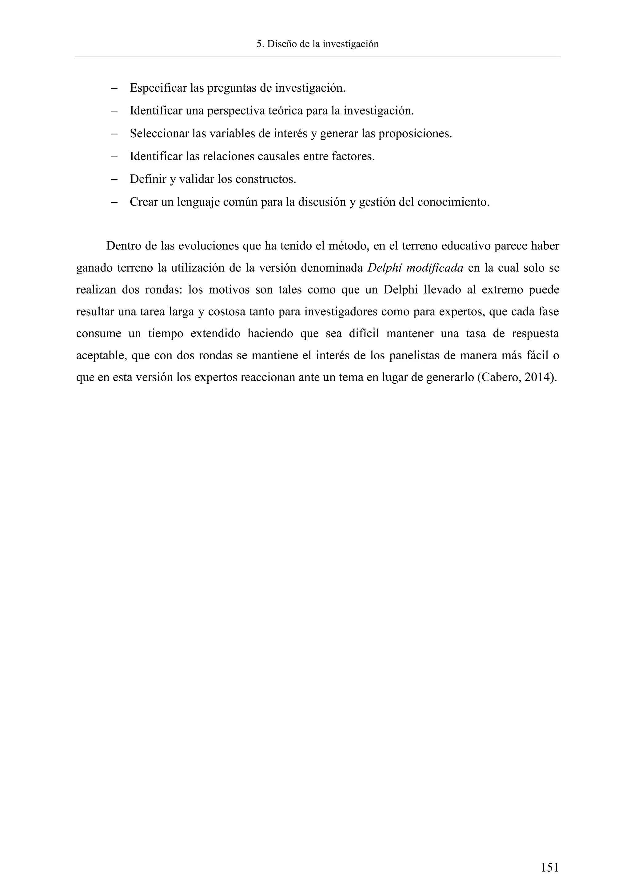 5. Diseño de la investigación
151
 Especificar las preguntas de investigación.
 Identificar una perspectiva teórica para la investigación.
 Seleccionar las variables de interés y generar las proposiciones.
 Identificar las relaciones causales entre factores.
 Definir y validar los constructos.
 Crear un lenguaje común para la discusión y gestión del conocimiento.
Dentro de las evoluciones que ha tenido el método, en el terreno educativo parece haber
ganado terreno la utilización de la versión denominada Delphi modificada en la cual solo se
realizan dos rondas: los motivos son tales como que un Delphi llevado al extremo puede
resultar una tarea larga y costosa tanto para investigadores como para expertos, que cada fase
consume un tiempo extendido haciendo que sea difícil mantener una tasa de respuesta
aceptable, que con dos rondas se mantiene el interés de los panelistas de manera más fácil o
que en esta versión los expertos reaccionan ante un tema en lugar de generarlo (Cabero, 2014).
 