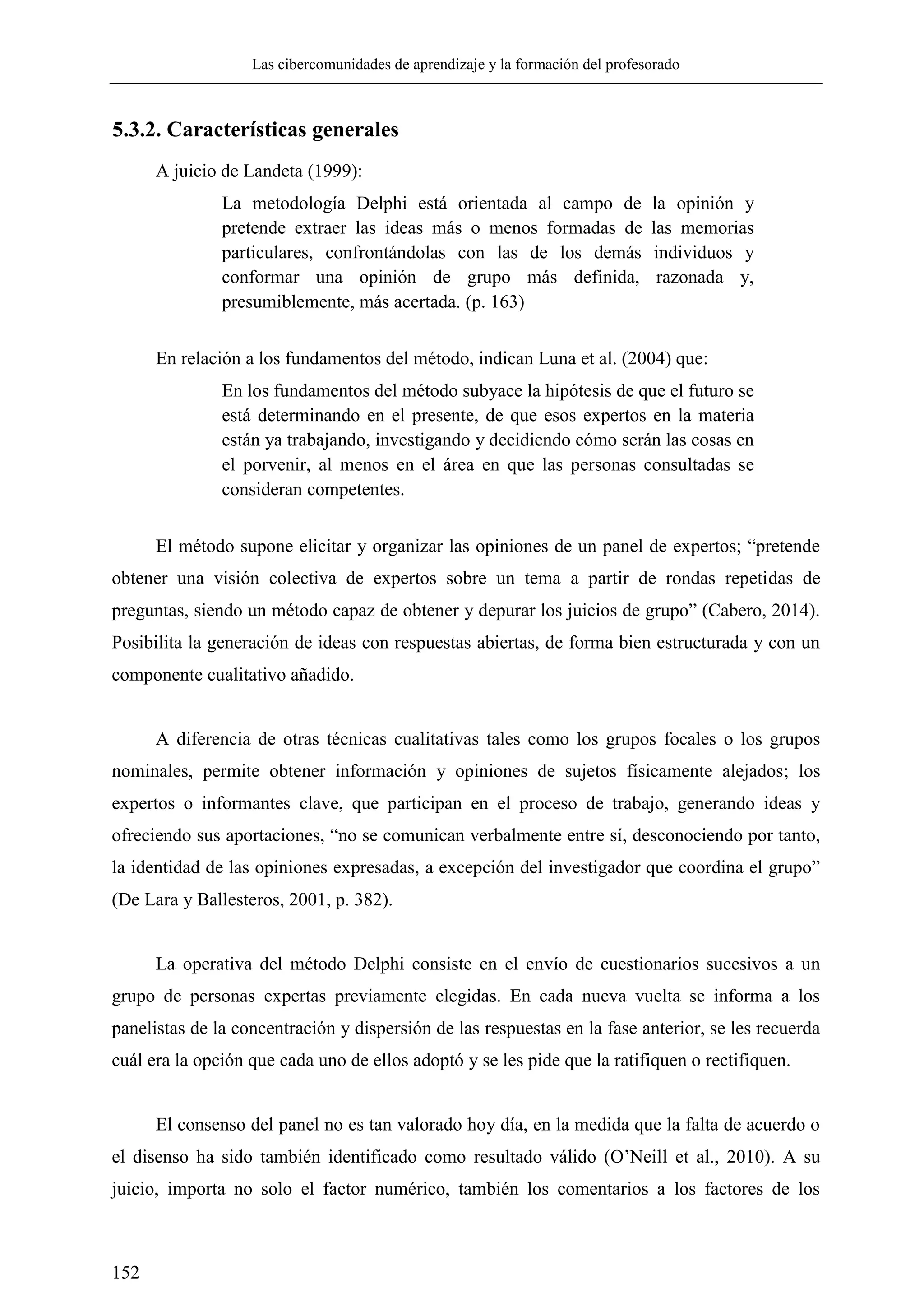 Las cibercomunidades de aprendizaje y la formación del profesorado
152
5.3.2. Características generales
A juicio de Landeta (1999):
La metodología Delphi está orientada al campo de la opinión y
pretende extraer las ideas más o menos formadas de las memorias
particulares, confrontándolas con las de los demás individuos y
conformar una opinión de grupo más definida, razonada y,
presumiblemente, más acertada. (p. 163)
En relación a los fundamentos del método, indican Luna et al. (2004) que:
En los fundamentos del método subyace la hipótesis de que el futuro se
está determinando en el presente, de que esos expertos en la materia
están ya trabajando, investigando y decidiendo cómo serán las cosas en
el porvenir, al menos en el área en que las personas consultadas se
consideran competentes.
El método supone elicitar y organizar las opiniones de un panel de expertos; ―pretende
obtener una visión colectiva de expertos sobre un tema a partir de rondas repetidas de
preguntas, siendo un método capaz de obtener y depurar los juicios de grupo‖ (Cabero, 2014).
Posibilita la generación de ideas con respuestas abiertas, de forma bien estructurada y con un
componente cualitativo añadido.
A diferencia de otras técnicas cualitativas tales como los grupos focales o los grupos
nominales, permite obtener información y opiniones de sujetos físicamente alejados; los
expertos o informantes clave, que participan en el proceso de trabajo, generando ideas y
ofreciendo sus aportaciones, ―no se comunican verbalmente entre sí, desconociendo por tanto,
la identidad de las opiniones expresadas, a excepción del investigador que coordina el grupo‖
(De Lara y Ballesteros, 2001, p. 382).
La operativa del método Delphi consiste en el envío de cuestionarios sucesivos a un
grupo de personas expertas previamente elegidas. En cada nueva vuelta se informa a los
panelistas de la concentración y dispersión de las respuestas en la fase anterior, se les recuerda
cuál era la opción que cada uno de ellos adoptó y se les pide que la ratifiquen o rectifiquen.
El consenso del panel no es tan valorado hoy día, en la medida que la falta de acuerdo o
el disenso ha sido también identificado como resultado válido (O‘Neill et al., 2010). A su
juicio, importa no solo el factor numérico, también los comentarios a los factores de los
 